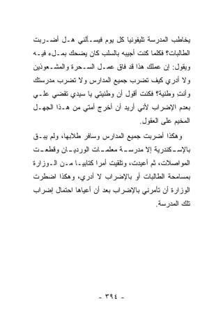 ‫ﻴﺨﺎﻁﺏ ﺍﻟﻤﺩﺭﺴﺔ ﺘﻠﻴﻔﻭﻨ ‪‬ﺎ ﻜل ﻴﻭﻡ ﻓﻴﺴـﺄﻟﻨﻲ ﻫـل ﺃﻀـﺭﺒﺕ‬
                            ‫ﻴ‬
‫ﺍﻟﻁﺎﻟﺒﺎﺕ؟ ﻓﻜﻠﻤﺎ ﻜﻨﺕ ﺃﺠﻴﺒﻪ ﺒﺎﻟﺴﻠﺏ ﻜﺎﻥ ﻴﻀﺤﻙ ﺒﻤـلﺀ ﻓﻴـﻪ‬
‫ﻭﻴﻘﻭل: ﺇﻥ ﻋﻤﻠﻙ ﻫﺫﺍ ﻗﺩ ﻓﺎﻕ ﻋﻤـل ﺍﻟﺴـﺤﺭﺓ ﻭﺍﻟﻤﺸـﻌﻭﺫﻴﻥ‬
‫ﻭﻻ ﺃﺩﺭﻱ ﻜﻴﻑ ﺘﻀﺭﺏ ﺠﻤﻴﻊ ﺍﻟﻤﺩﺍﺭﺱ ﻭﻻ ﺘﻀﺭﺏ ﻤﺩﺭﺴﺘﻙ‬
‫ﻭﺃﻨﺕ ﻭﻁﻨﻴﺔ؟ ﻓﻜﻨﺕ ﺃﻗﻭل ﺃﻥ ﻭﻁﻨﻴﺘﻲ ﻴﺎ ﺴﻴﺩﻱ ﺘﻘﻀﻲ ﻋﻠـﻲ‬
‫‪‬‬                                            ‫ِ‬
‫ﺒﻌﺩﻡ ﺍﻹﻀﺭﺍﺏ ﻷﻨﻲ ﺃﺭﻴﺩ ﺃﻥ ﺃﺨﺭﺝ ﺃﻤﺘﻲ ﻤﻥ ﻫـﺫﺍ ﺍﻟﺠﻬـل‬
                                    ‫ﺍﻟﻤﺨﻴﻡ ﻋﻠﻰ ﺍﻟﻌﻘﻭل.‬
‫ﻭﻫﻜﺫﺍ ﺃﻀﺭﺒﺕ ﺠﻤﻴﻊ ﺍﻟﻤﺩﺍﺭﺱ ﻭﺴﺎﻓﺭ ﻁﻼﺒﻬﺎ، ﻭﻟﻡ ﻴﺒـﻕ‬
‫ـﺕ‬
 ‫ـﺎﻥ ﻭﻗﻁﻌـ‬
         ‫ـﺎﺕ ﺍﻟﻭﺭﺩﻴـ‬
                   ‫ـﺔ ﻤﻌﻠﻤـ‬
                          ‫ـﻜﻨﺩﺭﻴﺔ ﺇﻻ ﻤﺩﺭﺴـ‬
                                         ‫ﺒﺎﻹﺴـ‬
‫ﺍﻟﻤﻭﺍﺼﻼﺕ، ﺜﻡ ﺃﻋﻴﺩﺕ، ﻭﺘﻠﻘﻴﺕ ﺃﻤ ‪‬ﺍ ﻜﺘﺎﺒ ‪‬ـﺎ ﻤـﻥ ﺍﻟـﻭﺯﺍﺭﺓ‬
               ‫ﻴ‬       ‫ﺭ‬
‫ﺒﻤﺴﺎﻤﺤﺔ ﺍﻟﻁﺎﻟﺒﺎﺕ ﺃﻭ ﺒﺎﻹﻀﺭﺍﺏ ﻻ ﺃﺩﺭﻱ، ﻭﻫﻜﺫﺍ ﺍﻀﻁﺭﺕ‬
‫ﺍﻟﻭﺯﺍﺭﺓ ﺃﻥ ﺘﺄﻤﺭﻨﻲ ﺒﺎﻹﻀﺭﺍﺏ ﺒﻌﺩ ﺃﻥ ﺃﻋﻴﺎﻫﺎ ﺍﺤﺘﻤﺎل ﺇﻀﺭﺍﺏ‬
                                          ‫ﺘﻠﻙ ﺍﻟﻤﺩﺭﺴﺔ.‬




                      ‫- ٤٩٣ -‬
 