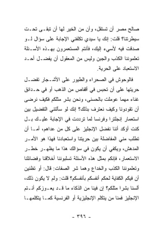 ‫ﺼﺎﻟﺢ ﻤﺼﺭ ﺃﻥ ﺘﺴﺘﻘل، ﻭﺃﻥ ﻤﻥ ﺍﻟﺨﻴﺭ ﻟﻬﺎ ﺃﻥ ﺘﺒﻘـﻰ ﺘﺤـﺕ‬
‫ﺴﻴﻁﺭﺘﻨﺎ؟ ﻗﻠﺕ: ﺇﻨﻙ ﻴﺎ ﺴﻴﺩﻱ ﺘﻜﻠﻔﻨﻲ ﺍﻹﺠﺎﺒﺔ ﻋﻠﻰ ﺴﺅﺍل ﻟـﻭ‬
‫ﺼﺩﻗﺕ ﻓﻴﻪ ﻷﺴﻲﺀ ﺇﻟﻴﻙ، ﻓﺄﻨﺘﻡ ﺍﻟﻤﺴﺘﻌﻤﺭﻭﻥ ﺒﻬـﺫﻩ ﺍﻷﺴـﺌﻠﺔ‬
‫ﺘﻌﻠﻤﻭﻨﻨﺎ ﺍﻟﻜﺫﺏ ﻭﺍﻟﺠﺒﻥ ﻭﻟﻴﺱ ﻤﻥ ﺍﻟﻤﻌﻘﻭل ﺃﻥ ﻴﻔﻀـل ﺃﺤـﺩ‬
                                    ‫ﺍﻻﺴﺘﻌﺒﺎﺩ ﻋﻠﻰ ﺍﻟﺤﺭﻴﺔ.‬
‫ﻓﺎﻟﻭﺤﻭﺵ ﻓﻲ ﺍﻟﺼﺤﺭﺍﺀ ﻭﺍﻟﻁﻴﻭﺭ ﻋﻠﻰ ﺍﻷﺸـﺠﺎﺭ ﺘﻔﻀـل‬
‫ﺤﺭﻴﺘﻬﺎ ﻋﻠﻰ ﺃﻥ ﺘﺤﺒﺱ ﻓﻲ ﺃﻗﻔﺎﺹ ﻤﻥ ﺍﻟﺫﻫﺏ ﺃﻭ ﻓﻲ ﺤـﺩﺍﺌﻕ‬
‫ﻏﻨﺎﺀ ﻤﻬﻤﺎ ﻋﻭﻤﻠﺕ ﺒﺎﻟﺤﺴﻨﻰ، ﻭﻨﺤﻥ ﺒﺸﺭ ﻤﺜﻠﻜﻡ ﻓﻜﻴﻑ ﻨﺭﻀﻰ‬
‫ﺃﻥ ﺘﻘﻭﺩﻭﻨﺎ ﻭﻜﻴﻑ ﻨﻌﺘﺭﻑ ﺒﺫﻟﻙ؟ ﺇﻨﻙ ﻟﻭ ﺴﺄﻟﺘﻨﻲ ﺍﻟﺘﻔﻀﻴل ﺒﻴﻥ‬
‫ﺍﺴﺘﻌﻤﺎﺭ ﺇﻨﺠﻠﺘﺭﺍ ﻭﻓﺭﻨﺴﺎ ﻟﻤﺎ ﺘﺭﺩﺩﺕ ﻓﻲ ﺍﻹﺠﺎﺒﺔ ﻋﻠﻴـﻙ ﺒـل‬
‫ﻜﻨﺕ ﺃﺅﻜﺩ ﺃﻨﻨﺎ ﻨﻔ ‪‬ل ﺍﻹﻨﺠﻠﻴﺯ ﻋﻠﻰ ﻜل ﻤﻥ ﻋﺩﺍﻫﻡ، ﺃﻤـﺎ ﺃﻥ‬
                                  ‫ﻀ‬
‫ﺘﻁﻠﺏ ﻤﻨﻲ ﺍﻟﻤﻔﺎﻀﻠﺔ ﺒﻴﻥ ﺤﺭﻴﺘﻨﺎ ﻭﺍﺴﺘﻌﺒﺎﺩﻨﺎ ﻓﻬﺫﺍ ﻫﻭ ﺍﻷﻤـﺭ‬
‫ﺍﻟﻤﺩﻫﺵ، ﻭﻴﻜﻔﻲ ﺃﻥ ﻴﻜﻭﻥ ﻓﻲ ﺴﺅﺍﻟﻙ ﻫﺫﺍ ﻤﺎ ﻴﻅﻬـﺭ ﺨﻁـﺭ‬
‫ﺍﻻﺴﺘﻌﻤﺎﺭ، ﻓﺈﻨﻜﻡ ﺒﻤﺜل ﻫﺫﻩ ﺍﻷﺴﺌﻠﺔ ﺘﺴﻠﺒﻭﻨﻨﺎ ﺃﺨﻼﻗﻨﺎ ﻭﻓﻀﺎﺌﻠﻨﺎ‬
‫ﻭﺘﻌﻠﻤﻭﻨﻨﺎ ﺍﻟﻜﺫﺏ ﻭﺍﻟﺨﺩﺍﻉ ﻭﻫﻤﺎ ﺸﺭ ﺍﻟﺼﻔﺎﺕ: ﻗﺎل: ﺃﻭ ﺘﻅﻨﻴﻥ‬
‫ﺃﻥ ﻓﻴﻜﻡ ﺍﻟﻜﻔﺎﻴﺔ ﻟﺤﻜﻡ ﺃﻨﻔﺴﻜﻡ ﺒﺄﻨﻔﺴﻜﻡ؟ ﻗﻠﺕ: ﻭﻟﻡ ﻻ ﻴﻜﻭﻥ ﺫﻟﻙ،‬
‫ﺃﻟﺴﻨﺎ ﺒﺸ ‪‬ﺍ ﻤﺜﻠﻜﻡ؟ ﺇﻥ ﻓﻴﻨﺎ ﻤﻥ ﺍﻟﺫﻜﺎﺀ ﻤﺎ ﻗـﺩ ﻴﻌـﻭﺯﻜﻡ ﺃﻨـﺘﻡ‬
                                               ‫ﺭ‬
‫ﺍﻹﻨﺠﻠﻴﺯ ﻓﻤﻨﺎ ﻤﻥ ﻴﺘﻜﻠﻡ ﺍﻹﻨﺠﻠﻴﺯﻴﺔ ﺃﻭ ﺍﻟﻔﺭﻨﺴﻴﺔ ﻜﻤـﺎ ﻴﺘﻜﻠﻤﻬـﺎ‬


                       ‫- ٦٩٣ -‬
 