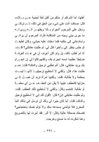 ‫ﺃﻫﻠﻬﺎ، ﺃﻤﺎ ﺃﻨﺘﻡ ﻓﻠﻡ ﺃﺭ ﻤﻨﻜﻡ ﻤﻥ ﺃﺘﻘﻥ ﻟﻐﺔ ﺃﺠﻨﺒﻴﺔ ﻋـﻥ ﺒـﻼﺩﻩ،‬
‫ﻗﺎل: ﺼﺩﻗﺕ ﺃﻨﺕ ﻋﻠﻰ ﺸﻲﺀ ﻤﻥ ﺍﻟﺤﻕ ﻓﻲ ﺫﻟﻙ، ﺜـﻡ ﺘﺭﻜﻨـﻲ‬
                                   ‫ِ‬
‫ﻭﺩﺨل ﻋﻠﻰ ﺍﻟﻤﺭﺤﻭﻡ "ﺍﻨﺠﺭﺍﻡ ﺒـﻙ" ﻭﻴﻅﻬـﺭ ﺃﻨـﻪ ﺭﻭﻯ ﻟـﻪ‬
‫ﻤﺎ ﺠﺭﻯ ﺒﻴﻨﻲ ﻭﺒﻴﻨﻪ ﻤﻥ ﺍﻟﻤﻨﺎﻗﺸﺔ ﻓﺄﺭﺍﺩ ﺍﻟﻤﺭﺤﻭﻡ ﺃﻥ ﻴﺭﺍﻨـﻲ‬
‫ﻭﺍﺴﺘﺩﻋﺎﻨﻲ ﺇﻟﻰ ﻤﻜﺘﺒﻪ ﻓﻠﻤﺎ ﺩﺨﻠﺕ ﻋﻠﻴﻪ ﺤﻴﺎﻨﻲ، ﻭﻜﺎﻥ ﻟﻁﻴ ﹰـﺎ،‬
   ‫ﻔ‬
‫ﺜﻡ ﺠﻠﺱ ﻴﻨﻅﺭ ﺇﻟﻲ ﻭﺃﺨﻴ ‪‬ﺍ ﻗﺎل ﻟﻲ: ﻟﻡ ﻁﻠﺒﺕ ﻤﻘﺎﺒﻠﺘﻲ؟ ﻗﻠـﺕ:‬
                                ‫ﺭ‬      ‫‪‬‬
‫ﺃﻨﺎ ﻟﻡ ﺃﻁﻠﺏ ﺫﻟﻙ، ﺒل ﻭﻟﻡ ﺃﻜﻥ ﺃﻋﺭﻑ ﺃﻥ ﻓﻲ ﻫـﺫﻩ ﺍﻟﻐﺭﻓـﺔ‬
‫ﻀﺎﺒ ﹰﺎ ﻋﻅﻴ ‪‬ﺎ ﺍﺴﻤﻪ ﺍﻨﺠﺭﺍﻡ ﺒﻙ، ﻭﻟﻜﻨﻬﻡ ﻗﺎﻟﻭﺍ ﻟﻲ ﺇﻥ ﺍﻨﺠـﺭﺍﻡ‬
                                            ‫ﻤ‬      ‫ﻁ‬
‫ﺒﻙ ﻴﺭﻴﺩ ﻤﻘﺎﺒﻠﺘﻲ، ﻗﺎل: ﺃﻟﻡ ﺘﻁﻠﺒﻲ ﺘﺭﺤﻴل ﻭﺍﻟﺩﺘﻙ؟ ﻗﻠﺕ: ﻨﻌـﻡ‬
‫ﻁﻠﺒﺕ ﻫﺫﺍ، ﻗﺎل: ﻭﻟﻜﻨﻲ ﻻ ﺃﺴﺘﻁﻴﻊ ﺘﺭﺤﻴﻠﻬـﺎ ﻷﻨﻬـﺎ ﻟﻴﺴـﺕ‬
‫ﺒﻤﻌﻠﻤﺔ ﻭﻻ ﻁﺎﻟﺒﺔ، ﻗﻠﺕ: ﻭﻟﻜﻨﻬﺎ ﺍﻤﺭﺃﺓ ﺘﺭﻴﺩ ﺃﻥ ﺘﺼـل ﺇﻟـﻰ‬
‫ﻤﻨﺯﻟﻬﺎ ﻓﺎﻟﻌﻁﻑ ﻋﻠﻴﻬﺎ ﻻ ﻴﻘل ﻋﻥ ﺍﻟﻌﻁـﻑ ﻋـﻥ ﺃﻱ ﻤﻌﻠﻤـﺔ‬
‫ﺃﻭ ﻁﺎﻟﺒﺔ. ﻓﺎﺒﺘﺴﻡ ﻭﻗﺎل: ﻭﻟﻜﻨﻲ ﻻ ﺃﺴﺘﻁﻴﻊ ﺫﻟﻙ ﺍﻟﻌﻁﻑ. ﻗﻠﺕ:‬
‫ﻭﻟﻡ ﻁﻠﺒﺕ ﻤﻘﺎﺒﻠﺘﻲ ﺇﺫﻥ؟ ﻗﺎل: ﻷﻗﻭل ﻟﻙ ﺇﻨﻲ ﻻ ﺃﺴﺘﻁﻴﻊ ﺘﺭﺤﻴل‬
                   ‫ِ‬
‫ﻭﺍﻟﺩﺘﻙ، ﻗﻠﺕ: ﺃﻤﺎ ﻜﺎﻥ ﺨﻴ ‪‬ﺍ ﻟﻲ ﻭﻟﻙ ﺃﻥ ﺘﺭﺴل ﺇﻟﻲ ﺒﺫﻟﻙ ﺍﻟﻨﺒﺄ‬
           ‫‪‬‬                   ‫ﺭ‬
‫ﺍﻟﻤﺤﺯﻥ ﻓﻼ ﺘﺅﻟﻤﻨﻲ ﺒﺴﻤﺎﻋﻪ ﻤﻨﻙ ﻭﻻ ﺘﺅﻟﻡ ﻨﻔﺴﻙ ﺒﺎﺤﺘﺠﺎﺠﻲ؟‬
‫ﻓﻀﺤﻙ ﻀﺤﻜﺔ ﻋﺎﻟﻴﺔ ﻭﻗﺎل: ﻻ ﺃﻟﻡ.. ﻓﻘﺩ ﺃﻤﺭﺕ ﻟﻬﺎ ﺒﺎﻟﺘﺼﺭﻴﺢ‬
                        ‫ﻭﻫﻨﺎ ﺸﻜﺭﺕ ﻟﻪ ﻤﺎ ﺼﻨﻊ ﻭﺨﺭﺠﺕ.‬


                       ‫- ٧٩٣ -‬
 