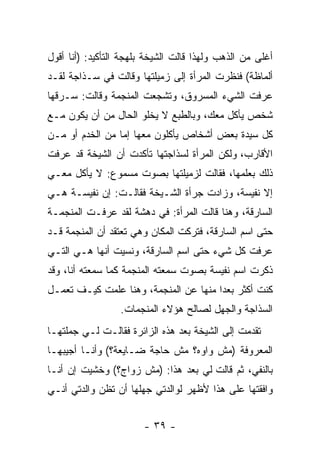 ‫ﺃﻏﻠﻰ ﻤﻥ ﺍﻟﺫﻫﺏ ﻭﻟﻬﺫﺍ ﻗﺎﻟﺕ ﺍﻟﺸﻴﺨﺔ ﺒﻠﻬﺠﺔ ﺍﻟﺘﺄﻜﻴﺩ: )ﺃﻨﺎ ﺃﻗﻭل‬
‫ﺃﻟﻤﺎﻅﺔ( ﻓﻨﻅﺭﺕ ﺍﻟﻤﺭﺃﺓ ﺇﻟﻰ ﺯﻤﻴﻠﺘﻬﺎ ﻭﻗﺎﻟﺕ ﻓﻲ ﺴـﺫﺍﺠﺔ ﻟﻘـﺩ‬
‫ﻋﺭﻓﺕ ﺍﻟﺸﻲﺀ ﺍﻟﻤﺴﺭﻭﻕ، ﻭﺘﺸﺠﻌﺕ ﺍﻟﻤﻨﺠﻤﺔ ﻭﻗﺎﻟﺕ: ﺴـﺭﻗﻬﺎ‬
‫ﺸﺨﺹ ﻴﺄﻜل ﻤﻌﻙ، ﻭﺒﺎﻟﻁﺒﻊ ﻻ ﻴﺨﻠﻭ ﺍﻟﺤﺎل ﻤﻥ ﺃﻥ ﻴﻜﻭﻥ ﻤـﻊ‬
‫ﻜل ﺴﻴﺩﺓ ﺒﻌﺽ ﺃﺸﺨﺎﺹ ﻴﺄﻜﻠﻭﻥ ﻤﻌﻬﺎ ﺇﻤﺎ ﻤﻥ ﺍﻟﺨﺩﻡ ﺃﻭ ﻤـﻥ‬
‫ﺍﻷﻗﺎﺭﺏ، ﻭﻟﻜﻥ ﺍﻟﻤﺭﺃﺓ ﻟﺴﺫﺍﺠﺘﻬﺎ ﺘﺄﻜﺩﺕ ﺃﻥ ﺍﻟﺸﻴﺨﺔ ﻗﺩ ﻋﺭﻓﺕ‬
‫ﺫﻟﻙ ﺒﻌﻠﻤﻬﺎ، ﻓﻘﺎﻟﺕ ﻟﺯﻤﻴﻠﺘﻬﺎ ﺒﺼﻭﺕ ﻤﺴﻤﻭﻉ: ﻻ ﻴﺄﻜل ﻤﻌـﻲ‬
‫ﺇﻻ ﻨﻔﻴﺴﺔ، ﻭﺯﺍﺩﺕ ﺠﺭﺃﺓ ﺍﻟﺸـﻴﺨﺔ ﻓﻘﺎﻟـﺕ: ﺇﻥ ﻨﻔﻴﺴـﺔ ﻫـﻲ‬
‫ﺍﻟﺴﺎﺭﻗﺔ، ﻭﻫﻨﺎ ﻗﺎﻟﺕ ﺍﻟﻤﺭﺃﺓ: ﻓﻲ ﺩﻫﺸﺔ ﻟﻘﺩ ﻋﺭﻓـﺕ ﺍﻟﻤﻨﺠﻤـﺔ‬
‫ﺤﺘﻰ ﺍﺴﻡ ﺍﻟﺴﺎﺭﻗﺔ، ﻓﺘﺭﻜﺕ ﺍﻟﻤﻜﺎﻥ ﻭﻫﻲ ﺘﻌﺘﻘﺩ ﺃﻥ ﺍﻟﻤﻨﺠﻤﺔ ﻗـﺩ‬
‫ﻋﺭﻓﺕ ﻜل ﺸﻲﺀ ﺤﺘﻰ ﺍﺴﻡ ﺍﻟﺴﺎﺭﻗﺔ، ﻭﻨﺴﻴﺕ ﺃﻨﻬﺎ ﻫـﻲ ﺍﻟﺘـﻲ‬
‫ﺫﻜﺭﺕ ﺍﺴﻡ ﻨﻔﻴﺴﺔ ﺒﺼﻭﺕ ﺴﻤﻌﺘﻪ ﺍﻟﻤﻨﺠﻤﺔ ﻜﻤﺎ ﺴﻤﻌﺘﻪ ﺃﻨﺎ، ﻭﻗﺩ‬
‫ﻜﻨﺕ ﺃﻜﺜﺭ ﺒﻌ ‪‬ﺍ ﻤﻨﻬﺎ ﻋﻥ ﺍﻟﻤﻨﺠﻤﺔ، ﻭﻫﻨﺎ ﻋﻠﻤﺕ ﻜﻴـﻑ ﺘﻌﻤـل‬
                                       ‫ﺩ‬
                  ‫ﺍﻟﺴﺫﺍﺠﺔ ﻭﺍﻟﺠﻬل ﻟﺼﺎﻟﺢ ﻫﺅﻻﺀ ﺍﻟﻤﻨﺠﻤﺎﺕ.‬
‫ﺘﻘﺩﻤﺕ ﺇﻟﻰ ﺍﻟﺸﻴﺨﺔ ﺒﻌﺩ ﻫﺫﻩ ﺍﻟﺯﺍﺌﺭﺓ ﻓﻘﺎﻟـﺕ ﻟـﻲ ﺠﻤﻠﺘﻬـﺎ‬
‫ﺍﻟﻤﻌﺭﻭﻓﺔ )ﻤﺵ ﻭﺍﻭﻩ؟ ﻤﺵ ﺤﺎﺠﺔ ﻀـﺎﻴﻌﺔ؟( ﻭﺃﻨـﺎ ﺃﺠﻴﺒﻬـﺎ‬
‫ﺒﺎﻟﻨﻔﻲ، ﺜﻡ ﻗﺎﻟﺕ ﻟﻲ ﺒﻌﺩ ﻫﺫﺍ: )ﻤﺵ ﺯﻭﺍﺝ؟( ﻭﺨﺸﻴﺕ ﺇﻥ ﺃﻨـﺎ‬
‫ﻭﺍﻓﻘﺘﻬﺎ ﻋﻠﻰ ﻫﺫﺍ ﻷﻅﻬﺭ ﻟﻭﺍﻟﺩﺘﻲ ﺠﻬﻠﻬﺎ ﺃﻥ ﺘﻅﻥ ﻭﺍﻟﺩﺘﻲ ﺃﻨـﻲ‬


                        ‫- ٩٣ -‬
 