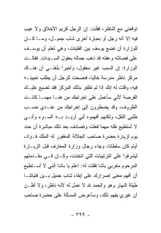 ‫ﺘﻭﻗﻌﻨﻲ ﻤﻊ ﺍﻟﻨﺎﻅﺭ، ﻓﻘﻠﺕ: ﺇﻥ ﺍﻟﺭﺠل ﻜﺭﻴﻡ ﺍﻷﺨﻼﻕ ﻭﻻ ﻋﻴﺏ‬
‫ﻓﻴﻪ ﺇﻻ ﺃﻨﻪ ﺭﺠل ﺃﻭ ﺒﻌﺒﺎﺭﺓ ﺃﺨﺭﻯ ﺸﺎﺏ ﺠﻤﻴـل، ﻭﻤـﺎ ﻜـﺎﻥ‬
‫ﻟﻠﻭﺯﺍﺭﺓ ﺃﻥ ﺘﻀﻊ ﻴﻭﺴﻑ ﺒﻴﻥ ﺍﻟﻔﺘﻴﺎﺕ، ﻭﻫﻲ ﺘﻌﻠﻡ ﺃﻥ ﻴﻭﺴـﻑ‬
‫ﻋﻠﻰ ﻓﻀﺎﺌﻠﻪ ﻭﻋﻔﺘﻪ ﻗﺩ ﺫﻫﺏ ﺠﻤﺎﻟﻪ ﺒﻌﻘﻭل ﺍﻟﺴـﻴﺩﺍﺕ. ﻓﻘﺎﻟـﺕ‬
‫ﺍﻟﻭﺯﺍﺭﺓ: ﺇﻥ ﺍﻟﺴﺒﺏ ﻏﻴﺭ ﻤﻌﻘﻭل، ﻭﺃﺨﻴ ‪‬ﺍ ﺒﻠﻐﻨـﻲ ﺃﻥ ﻫﻨـﺎﻙ‬
                 ‫ﺭ‬
‫ﻤﺭﻜﺯ ﻨﺎﻅﺭ ﻤﺩﺭﺴﺔ ﺨﺎﻟ ‪‬ﺎ، ﻓﻨﺼﺤﺕ ﻟﻠﺭﺠل ﺃﻥ ﻴﻁﻠﺏ ﺘﻌﻴﻴﻨـﻪ‬
                              ‫ﻴ‬
‫ﻓﻴﻪ، ﻭﻗﻠﺕ ﻟﻪ ﺇﻨﻙ ﺇﺫﺍ ﻟﻡ ﺘﻅﻔﺭ ﺒﺫﻟﻙ ﺍﻟﻤﺭﻜﺯ ﻓﻘﺩ ﺘﻀﻴﻊ ﻋﻠﻴـﻙ‬
‫ﺍﻟﻔﺭﺼﺔ ﻷﻨﻲ ﺴﺄﻋﻤل ﻋﻠﻰ ﺇﺨﺭﺍﺠﻙ ﻤﻥ ﻫﻨـﺎ ﻤﻬﻤـﺎ ﻜﺎﻨـﺕ‬
‫ﺍﻟﻅﺭﻭﻑ، ﻭﻗﺩ ﻴﻀﻁﺭﻭﻥ ﺇﻟﻰ ﺇﺨﺭﺍﺠﻙ ﻤﻥ ﻋﻨـﺩﻱ ﺤﺴـﺏ‬
‫ﻁﻠﺒﻲ ﺍﻟﻨﻘل، ﻭﻟﻜﻨﻬﻡ ﺃﻓﻬﻤﻭﻩ ﺃﻨﻲ ﺃﺭﻴـﺩ ﺒـﻪ ﺍﻟﺴـﻭﺀ ﻭﺃﻨـﻲ‬
‫ﻻ ﺃﺴﺘﻁﻴﻊ ﻨﻘﻠﻪ ﻤﻬﻤﺎ ﻓﻌﻠﺕ ﻭﺘﺼﺎﺩﻑ ﺒﻌﺩ ﺫﻟﻙ ﻤﺒﺎﺸﺭﺓ ﺃﻥ ﺤﺩﺩ‬
‫ﻴﻭﻡ ﻟﺯﻴﺎﺭﺓ ﺤﻀﺭﺓ ﺼﺎﺤﺏ ﺍﻟﺠﻼﻟﺔ ﺍﻟﻤﻐﻔﻭﺭ ﻟﻪ ﺍﻟﻤﻠﻙ ﻓـﺅﺍﺩ،‬
‫ﺃﻴﺎﻡ ﻜﺎﻥ ﺴﻠﻁﺎ ﹰﺎ، ﻭﺠﺎﺀ ﺭﺠﺎل ﻭﺯﺍﺭﺓ ﺍﻟﻤﻌﺎﺭﻑ ﻗﺒل ﺍﻟﺯﻴـﺎﺭﺓ‬
                                       ‫ﻨ‬
‫ﻟﻴﺸﺭﻓﻭﺍ ﻋﻠﻰ ﺍﻟﺘﺭﺘﻴﺒﺎﺕ ﺍﻟﺘﻲ ﺍﺘﺨﺫﺕ، ﻭﻜـﺎﻥ ﻓـﻲ ﻤﻘـﺩﻤﺘﻬﻡ‬
‫ﺍﻟﻤﺭﺤﻭﻡ ﻤﻐﺭﺒﻲ ﺒﺎﺸﺎ ﻓﻘﻠﺕ ﻟﻪ: ﺍﻋﻠﻡ ﻴﺎ ﺒﺎﺸﺎ ﺃﻨﻨﻲ ﻻ ﺃﺴـﺘﻁﻴﻊ‬
‫ﺃﻥ ﺃﻓﻬﻡ ﻤﻌﻨﻰ ﺇﺼﺭﺍﺭﻙ ﻋﻠﻰ ﺇﺒﻘﺎﺀ ﺸﺎﺏ ﺠﻤﻴل ﺒـﻴﻥ ﻓﺘﻴﺎﺘﻨـﺎ‬
‫ﻁﻴﻠﺔ ﺍﻟﻨﻬﺎﺭ ﻭﻫﻭ ﻭﺍﻟﺤﻤﺩ ﷲ ﻻ ﻋﻤل ﻟﻪ ﻷﻨﻪ ﻨﺎﻅﺭ، ﻭﻻ ﺃﻅـﻥ‬
‫ﺃﻥ ﻏﻴﺭﻱ ﻴﻔﻬﻡ ﺫﻟﻙ، ﻭﺴﺄﻋﺭﺽ ﺍﻟﻤﺴﺄﻟﺔ ﻋﻠﻰ ﺤﻀﺭﺓ ﺼﺎﺤﺏ‬


                      ‫- ٩٩٣ -‬
 