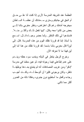 ‫ﺍﻟﻌﻅﻤﺔ ﻋﻨﺩ ﺘﺸﺭﻴﻔﻪ ﺍﻟﻤﺩﺭﺴﺔ ﻷﺭﻯ ﺇﺫﺍ ﻜﻨﺕ ﺃﻨﺎ ﻋﻠـﻰ ﺤـﻕ‬
‫ﺃﻡ ﺍﻟﺤﻕ ﻓﻲ ﺠﺎﻨﺒﻜﻡ ﻭﺴﺘﺭﻯ ﺴـﻌﺎﺩﺘﻙ ﺃﻥ ﻋﻅﻤـﺔ ﺍﻟﺴـﻠﻁﺎﻥ‬
‫ﺴﻴﺨﺭﺠﻪ ﺃﻤﺎﻤﻙ ﺭﻏﻡ ﻜل ﺍﻋﺘﺭﺍﺽ، ﻭﻨﻅﺭ ﻤﻐﺭﺒﻲ ﺒﺎﺸﺎ ﺇﻟـﻰ‬
‫ﺒﻌﺽ ﻤﻥ ﻜﺎﻨﻭﺍ ﻤﻌﻪ ﻭﻗﺎل: "ﺇﻨﻬﺎ ﺘﻔﻌل ﺫﻟـﻙ ﻭﺃﻜﺜـﺭ ﻤﻨـﻪ".‬
‫ﻓﺎﺴﺘﺩﻋﻭﺍ ﻟﻲ ﺫﻟﻙ ﺍﻟﻨﺎﻅﺭ. ﻭﻟﻤﺎ ﺤﻀﺭ ﻭﺤﻴـﺎﻩ ﻗـﺎل: ﺍﺴـﻤﻊ‬
‫ﻴﺎ ﺃﺴﺘﺎﺫ ﺇﻨﻨﺎ ﻗﺩ ﻗﺭﺭﻨﺎ ﻨﻘﻠﻙ ﺍﻟﻴﻭﻡ ﻤﻥ ﻫﺫﻩ ﺍﻟﻤﺩﺭﺴﺔ. ﻗﺎل: ﺇﻟﻰ‬
‫ﺃﻴﻥ؟ ﻗﺎل ﻤﻐﺭﺒﻲ ﺒﺎﺸﺎ ﺒﺎﺴ ‪‬ﺎ: ﻟﻘﺩ ﻗﺭﺭﻨﺎ ﻨﻘﻠﻙ ﻤﻥ ﻫﻨﺎ ﺃﻤﺎ ﺇﻟﻰ‬
                                ‫ﻤ‬
                                 ‫ﺃﻴﻥ ﻓﻬﺫﺍ ﻤﺎ ﻻ ﻨﻌﺭﻓﻪ ﺍﻵﻥ.‬
‫ﻭﺨﺭﺝ ﺍﻟﺭﺠل ﻴﺘﻌﺜﺭ ﻓﻲ ﺃﺫﻴﺎﻟﻪ ﻭﻴﻨﺩﺏ ﺴﻭﺀ ﺤﻅﻪ ﻭﻴﻨـﺩﻡ‬
‫ﻋﻠﻰ ﻋﺩﻡ ﺇﻁﺎﻋﺘﻲ ﻓﻴﻤﺎ ﺭﺠﻭﺘﻪ ﻓﻴﻪ، ﺜﻡ ﻋﻴﻥ ﻤﻌﻠ ‪‬ﺎ ﻓﻲ ﻤﺩﺭﺴﺔ‬
          ‫ﻤ‬
‫"ﺇﺩﻜﻭ" ﻭﻤﻥ ﻏﺭﻴﺏ ﺍﻟﻤﺼﺎﺩﻓﺎﺕ ﺃﻨﻪ ﻟﻡ ﻴﺘﻤﺘﻊ ﺒﻌـﺩﻫﺎ ﺒﻭﻅﻴﻔـﺔ‬
‫ﻨﺎﻅﺭ، ﻭﻜﺎﻥ ﻴﺭﺠﻭﻨﻲ ﻜﺜﻴ ‪‬ﺍ ﺃﻥ ﺃﺘﻭﺴﻁ ﻟـﻪ، ﻭﻜﻨـﺕ ﺃﺠﻴـﺏ‬
                           ‫ﺭ‬
‫ﺭﺠﺎﺀﻩ ﻭﺃﻓﻌل ﻤﺎ ﺃﺴﺘﻁﻴﻊ ﺩﻭﻥ ﺠﺩﻭﻯ، ﻭﻫﻜﺫﺍ ﻨﺎﻟﻪ ﻤﻥ ﺍﻟﻀﺭﺭ‬
                                           ‫ﺃﻜﺜﺭ ﻤﻤﺎ ﻨﺎﻟﻨﻲ.‬




                        ‫- ٠٠٤ -‬
 