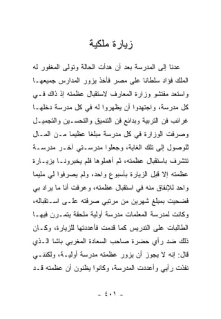 ‫ﺯﻴﺎﺭﺓ ﻤﻠﻜﻴﺔ‬
‫ﻋﺩﻨﺎ ﺇﻟﻰ ﺍﻟﻤﺩﺭﺴﺔ ﺒﻌﺩ ﺃﻥ ﻫﺩﺃﺕ ﺍﻟﺤﺎﻟﺔ ﻭﺘﻭﻟﻰ ﺍﻟﻤﻐﻔﻭﺭ ﻟﻪ‬
‫ﺍﻟﻤﻠﻙ ﻓﺅﺍﺩ ﺴﻠﻁﺎ ﹰﺎ ﻋﻠﻰ ﻤﺼﺭ ﻓﺄﺨﺫ ﻴﺯﻭﺭ ﺍﻟﻤﺩﺍﺭﺱ ﺠﻤﻴﻌﻬـﺎ‬
                                   ‫ﻨ‬
‫ﻭﺍﺴﺘﻌﺩ ﻤﻔﺘﺸﻭ ﻭﺯﺍﺭﺓ ﺍﻟﻤﻌﺎﺭﻑ ﻻﺴﺘﻘﺒﺎل ﻋﻅﻤﺘﻪ ﺇﺫ ﺫﺍﻙ ﻓـﻲ‬
‫ﻜل ﻤﺩﺭﺴﺔ، ﻭﺍﺠﺘﻬﺩﻭﺍ ﺃﻥ ﻴﻅﻬﺭﻭﺍ ﻟﻪ ﻓﻲ ﻜل ﻤﺩﺭﺴﺔ ﺩﺨﻠﻬـﺎ‬
‫ﻏﺭﺍﺌﺏ ﻓﻥ ﺍﻟﺘﺭﺒﻴﺔ ﻭﺒﺩﺍﺌﻊ ﻓﻥ ﺍﻟﺘﻨﻤﻴﻕ ﻭﺍﻟﺘﺤﺴـﻴﻥ ﻭﺍﻟﺘﺠﻤﻴـل‬
‫ﻭﺼﺭﻓﺕ ﺍﻟﻭﺯﺍﺭﺓ ﻓﻲ ﻜل ﻤﺩﺭﺴﺔ ﻤﺒﻠ ﹰﺎ ﻋﻅﻴ ‪‬ﺎ ﻤـﻥ ﺍﻟﻤـﺎل‬
            ‫ﻤ‬      ‫ﻐ‬
‫ﻟﻠﻭﺼﻭل ﺇﻟﻰ ﺘﻠﻙ ﺍﻟﻐﺎﻴﺔ، ﻭﺠﻌﻠﻭﺍ ﻤﺩﺭﺴـﺘﻲ ﺁﺨـﺭ ﻤﺩﺭﺴـﺔ‬
‫ﺘﺘﺸﺭﻑ ﺒﺎﺴﺘﻘﺒﺎل ﻋﻅﻤﺘﻪ، ﺜﻡ ﺃﻫﻤﻠﻭﻫﺎ ﻓﻠﻡ ﻴﺨﺒﺭﻭﻨـﺎ ﺒﺯﻴـﺎﺭﺓ‬
‫ﻋﻅﻤﺘﻪ ﺇﻻ ﻗﺒل ﺍﻟﺯﻴﺎﺭﺓ ﺒﺄﺴﺒﻭﻉ ﻭﺍﺤﺩ، ﻭﻟﻡ ﻴﺼﺭﻓﻭﺍ ﻟﻲ ﻤﻠﻴ ‪‬ﺎ‬
 ‫ﻤ‬
‫ﻭﺍﺤﺩ ﻟﻺﻨﻔﺎﻕ ﻤﻨﻪ ﻓﻲ ﺍﺴﺘﻘﺒﺎل ﻋﻅﻤﺘﻪ، ﻭﻋﺭﻓﺕ ﺃﻨﺎ ﻤﺎ ﻴﺭﺍﺩ ﺒﻲ‬
‫ﻓﻀﺤﻴﺕ ﺒﻤﺒﻠﻎ ﺸﻬﺭﻴﻥ ﻤﻥ ﻤﺭﺘﺒﻲ ﺼﺭﻓﺘﻪ ﻋﻠـﻰ ﺍﺴـﺘﻘﺒﺎﻟﻪ،‬
‫ﻭﻜﺎﻨﺕ ﻟﻤﺩﺭﺴﺔ ﺍﻟﻤﻌﻠﻤﺎﺕ ﻤﺩﺭﺴﺔ ﺃﻭﻟﻴﺔ ﻤﻠﺤﻘﺔ ﻴﺘﻤـﺭﻥ ﻓﻴﻬـﺎ‬
‫ﺍﻟﻁﺎﻟﺒﺎﺕ ﻋﻠﻰ ﺍﻟﺘﺩﺭﻴﺱ ﻜﻤﺎ ﻗﺩﻤﺕ ﻓﺄﻋﺩﺩﺘﻬﺎ ﻟﻠﺯﻴﺎﺭﺓ، ﻭﻜـﺎﻥ‬
‫ﺫﻟﻙ ﻀﺩ ﺭﺃﻱ ﺤﻀﺭﺓ ﺼﺎﺤﺏ ﺍﻟﺴﻌﺎﺩﺓ ﺍﻟﻤﻐﺭﺒﻲ ﺒﺎﺸﺎ ﺍﻟـﺫﻱ‬
‫ﻗﺎل: ﺇﻨﻪ ﻻ ﻴﺠﻭﺯ ﺃﻥ ﻴﺯﻭﺭ ﻋﻅﻤﺘﻪ ﻤﺩﺭﺴﺔ ﺃﻭﻟﻴـﺔ، ﻭﻟﻜﻨﻨـﻲ‬
‫ﻨﻔﺫﺕ ﺭﺃﻴﻲ ﻭﺃﻋﺩﺩﺕ ﺍﻟﻤﺩﺭﺴﺔ، ﻭﻜﺎﻨﻭﺍ ﻴﻅﻨﻭﻥ ﺃﻥ ﻋﻅﻤﺘﻪ ﻗـﺩ‬


                      ‫- ١٠٤ -‬
 