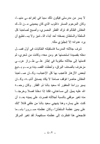 ‫ﻻ ﻴﺴﺭ ﻤﻥ ﻤﺩﺭﺴﺘﻲ ﻓﻴﻜﻭﻥ ﺫﻟﻙ ﺴﺒ ‪‬ﺎ ﻓﻲ ﺇﺨﺭﺍﺠـﻲ ﻤﻨﻬـﺎ،‬
                   ‫ﺒ‬
‫ﻭﻜﺎﻥ ﺍﻟﻤﺭﺤﻭﻡ ﺍﻟﻤﺴﺘﺭ ﺩﺍﻨﻠﻭﺏ ﺍﻟﺫﻱ ﻜﺎﻥ ﻴﺤﻤﻴﻨﻲ ﻤـﻥ ﺫﻟـﻙ‬
‫ﺍﻟﻤﻔﺘﺵ ﺍﻟﻅﺎﻟﻡ ﻗﺩ ﺘﺭﻙ ﺍﻟﻘﻁﺭ ﺍﻟﻤﺼﺭﻱ، ﻭﺃﺼﺒﺢ ﻟﺼﺎﺤﺒﻨﺎ ﻜل‬
‫ﺍﻟﺴﻠﻁﺔ ﻭﺍﻟﺴﻠﻁﺎﻥ ﺒﺼﻔﺘﻪ ﺃﺤﺩ ﺃﺒﻨﺎﺀ ﺍﻟﺘـﺎﻤﻴﺯ ﻭﻻ ﻴﺴـﺘﻁﻴﻊ ﺃﻥ‬
                           ‫ﻴﺭﺩ ﻋﺩﻭﺍﻨﻪ ﺇﻻ ﺇﻨﺠﻠﻴﺯﻱ ﻤﺜﻠﻪ.‬
‫ﺸﺭﻑ ﺠﻼﻟﺘﻪ ﺍﻟﻤﺩﺭﺴﺔ ﻓﺎﺴﺘﻘﺒﻠﺘﻪ ﺍﻟﻁﺎﻟﺒﺎﺕ ﻓﻲ ﺃﻭل ﻓﺼـل‬
                                              ‫‪‬‬
‫ﺩﺨﻠﻪ ﺒﻘﺼﻴﺩﺓ ﺍﺴﺘﺤﺴﻨﻬﺎ ﻫﻭ ﻭﻤﻥ ﻤﻌﻪ، ﻭﻜﺎﻨﺕ ﻤﻥ ﺸﻌﺭﻱ، ﺜﻡ‬
‫ﻗﺩﻤﺘﻬﺎ ﺇﻟﻰ ﺠﻼﻟﺘﻪ ﻤﻜﺘﻭﺒﺔ ﻓﻲ ﺇﻁﺎﺭ ﻋﻠـﻰ ﻁـﺭﺍﺯ ﻋﺭﺒـﻲ‬
‫ﻤﺯﺨﺭﻑ ﺒﺎﻟﺼﺩﻑ ﺍﻟﺒﺭﺍﻕ، ﻭﺃﺤﻁﺕ ﺍﻟﻘﺼـﻴﺩﺓ ﺒﺭﺴـﻡ ﺒـﺩﻴﻊ‬
‫ﻟﺒﻌﺽ ﺍﻷﺯﻫﺎﺭ ﻓﺄﻋﺠﺏ ﺒﻬﺎ ﻜل ﺍﻹﻋﺠﺎﺏ، ﻭﻜـﺎﻥ ﺼـﺎﺤﺒﻨﺎ‬
‫ﺍﻟﻤﻔﺘﺵ ﺤﺎﻀ ‪‬ﺍ ﻓﻭﻗﻑ ﺼﺎﻤ ﹰﺎ ﻻ ﻴﻜﺎﺩ ﻴﺼﺩﻕ ﺃﺫﻨﻴـﻪ، ﻭﻜـﺎﻥ‬
                           ‫ﺘ‬           ‫ﺭ‬
‫ﻴﺴﻴﺭ ﻭﺭﺍﺀﻨﺎ ﺍﻟﻤﻐﻔﻭﺭ ﻟﻪ ﺴﻌﻴﺩ ﺒﺎﺸﺎ ﺫﻭ ﺍﻟﻔﻘﺎﺭ. ﻭﻜﺎﻥ ﺭﺤﻤـﻪ‬
‫ﺍﷲ ﻋﻠﻴﻪ ﻴﻤﻴل ﺇﻟﻰ ﻤﺴﺎﻋﺩﺘﻲ، ﻓﻜﻨﺎ ﺇﺫﺍ ﺩﺨﻠﻨﺎ ﻓﺼﻼ ﻭﺨﺭﺠﻨـﺎ‬
        ‫ﹰ‬
‫ﻤﻨﻪ ﺘﻐﻴﺭ ﻤﻭﻗﻔﻲ ﺒﺎﻟﻨﺴﺒﺔ ﻟﺠﻼﻟﺘﻪ ﻓﺼﺭﺕ ﻋﻠﻰ ﻴﻤﻴﻨﻪ ﺒﻌـﺩ ﺃﻥ‬
‫ﻜﻨﺕ ﻋﻠﻰ ﻴﺴﺎﺭﻩ ﻭﻫﻨﺎ ﻴﻨﺒﻬﻨﻲ ﺴﻌﻴﺩ ﺒﺎﺸﺎ ﻤﻥ ﺨﻠﻔﻲ ﻗﺎﺌﻼ "ﺇﻨﻙ‬
     ‫ﹰ‬
‫ﻋﻠﻰ ﻴﻤﻴﻥ ﻋﻅﻤﺔ ﺍﻟﺴﻠﻁﺎﻥ"، ﻭﻜﺎﻥ ﻋﻅﻤﺘﻪ ﻤﺴـﺭﻭ ‪‬ﺍ ﺒﺎﺴـ ‪‬ﺎ‬
 ‫ﻤ‬       ‫ﺭ‬
‫ﻓﺸﺠﻌﻨﻲ ﻫﺫﺍ ﻓﻨﻅﺭﺕ ﺇﻟﻰ ﻋﻅﻤﺘﻪ ﻤﺴﺘﻔﻬﻤﺔ: ﻟﻘﺩ ﺘﻐﻴﺭ ﺍﻟﻤﺭﻜﺯ‬



                      ‫- ٢٠٤ -‬
 