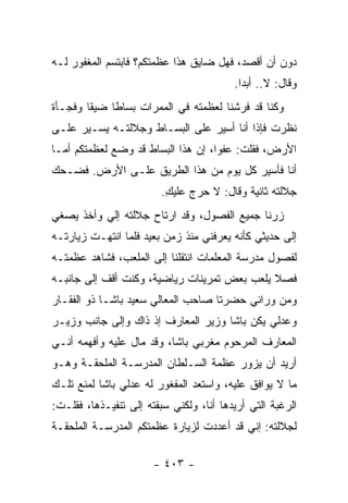 ‫ﺩﻭﻥ ﺃﻥ ﺃﻗﺼﺩ، ﻓﻬل ﻀﺎﻴﻕ ﻫﺫﺍ ﻋﻅﻤﺘﻜﻡ؟ ﻓﺎﺒﺘﺴﻡ ﺍﻟﻤﻐﻔﻭﺭ ﻟـﻪ‬
                                         ‫ﻭﻗﺎل: ﻻ.. ﺃﺒ ‪‬ﺍ.‬
                                           ‫ﺩ‬
‫ﻭﻜﻨﺎ ﻗﺩ ﻓﺭﺸﻨﺎ ﻟﻌﻅﻤﺘﻪ ﻓﻲ ﺍﻟﻤﻤﺭﺍﺕ ﺒﺴﺎ ﹰﺎ ﻀﻴ ﹰﺎ ﻭﻓﺠـﺄﺓ‬
        ‫ﻘ‬     ‫ﻁ‬
‫ﻨﻅﺭﺕ ﻓﺈﺫﺍ ﺃﻨﺎ ﺃﺴﻴﺭ ﻋﻠﻰ ﺍﻟﺒﺴـﺎﻁ ﻭﺠﻼﻟﺘـﻪ ﻴﺴـﻴﺭ ﻋﻠـﻰ‬
‫ﺍﻷﺭﺽ، ﻓﻘﻠﺕ: ﻋﻔ ‪‬ﺍ، ﺇﻥ ﻫﺫﺍ ﺍﻟﺒﺴﺎﻁ ﻗﺩ ﻭﻀﻊ ﻟﻌﻅﻤﺘﻜﻡ ﺃﻤـﺎ‬
                                    ‫ﻭ‬
‫ﺃﻨﺎ ﻓﺄﺴﻴﺭ ﻜل ﻴﻭﻡ ﻤﻥ ﻫﺫﺍ ﺍﻟﻁﺭﻴﻕ ﻋﻠـﻰ ﺍﻷﺭﺽ. ﻓﻀـﺤﻙ‬
                         ‫ﺠﻼﻟﺘﻪ ﺜﺎﻨﻴﺔ ﻭﻗﺎل: ﻻ ﺤﺭﺝ ﻋﻠﻴﻙ.‬
                          ‫ِ‬
‫ﺯﺭﻨﺎ ﺠﻤﻴﻊ ﺍﻟﻔﺼﻭل، ﻭﻗﺩ ﺍﺭﺘﺎﺡ ﺠﻼﻟﺘﻪ ﺇﻟﻲ ﻭﺃﺨﺫ ﻴﺼﻐﻲ‬
          ‫‪‬‬
‫ﺇﻟﻰ ﺤﺩﻴﺜﻲ ﻜﺄﻨﻪ ﻴﻌﺭﻓﻨﻲ ﻤﻨﺫ ﺯﻤﻥ ﺒﻌﻴﺩ ﻓﻠﻤﺎ ﺍﻨﺘﻬـﺕ ﺯﻴﺎﺭﺘـﻪ‬
‫ﻟﻔﺼﻭل ﻤﺩﺭﺴﺔ ﺍﻟﻤﻌﻠﻤﺎﺕ ﺍﻨﺘﻘﻠﻨﺎ ﺇﻟﻰ ﺍﻟﻤﻠﻌﺏ، ﻓﺸﺎﻫﺩ ﻋﻅﻤﺘـﻪ‬
‫ﻓﺼﻼ ﻴﻠﻌﺏ ﺒﻌﺽ ﺘﻤﺭﻴﻨﺎﺕ ﺭﻴﺎﻀﻴﺔ، ﻭﻜﻨﺕ ﺃﻗﻑ ﺇﻟﻰ ﺠﺎﻨﺒـﻪ‬
                                             ‫ﹰ‬
‫ﻭﻤﻥ ﻭﺭﺍﺌﻲ ﺤﻀﺭﺘﺎ ﺼﺎﺤﺏ ﺍﻟﻤﻌﺎﻟﻲ ﺴﻌﻴﺩ ﺒﺎﺸـﺎ ﺫﻭ ﺍﻟﻔﻘـﺎﺭ‬
‫ﻭﻋﺩﻟﻲ ﻴﻜﻥ ﺒﺎﺸﺎ ﻭﺯﻴﺭ ﺍﻟﻤﻌﺎﺭﻑ ﺇﺫ ﺫﺍﻙ ﻭﺇﻟﻰ ﺠﺎﻨﺏ ﻭﺯﻴـﺭ‬
‫ﺍﻟﻤﻌﺎﺭﻑ ﺍﻟﻤﺭﺤﻭﻡ ﻤﻐﺭﺒﻲ ﺒﺎﺸﺎ، ﻭﻗﺩ ﻤﺎل ﻋﻠﻴﻪ ﻭﺃﻓﻬﻤﻪ ﺃﻨـﻲ‬
‫ﺃﺭﻴﺩ ﺃﻥ ﻴﺯﻭﺭ ﻋﻅﻤﺔ ﺍﻟﺴـﻠﻁﺎﻥ ﺍﻟﻤﺩﺭﺴـﺔ ﺍﻟﻤﻠﺤﻘـﺔ ﻭﻫـﻭ‬
‫ﻤﺎ ﻻ ﻴﻭﺍﻓﻕ ﻋﻠﻴﻪ، ﻭﺍﺴﺘﻌﺩ ﺍﻟﻤﻔﻐﻭﺭ ﻟﻪ ﻋﺩﻟﻲ ﺒﺎﺸﺎ ﻟﻤﻨﻊ ﺘﻠـﻙ‬
‫ﺍﻟﺭﻏﺒﺔ ﺍﻟﺘﻲ ﺃﺭﻴﺩﻫﺎ ﺃﻨﺎ، ﻭﻟﻜﻨﻲ ﺴﺒﻘﺘﻪ ﺇﻟﻰ ﺘﻨﻔﻴـﺫﻫﺎ، ﻓﻘﻠـﺕ:‬
‫ﻟﺠﻼﻟﺘﻪ: ﺇﻨﻲ ﻗﺩ ﺃﻋﺩﺩﺕ ﻟﺯﻴﺎﺭﺓ ﻋﻅﻤﺘﻜﻡ ﺍﻟﻤﺩﺭﺴـﺔ ﺍﻟﻤﻠﺤﻘـﺔ‬

                       ‫- ٣٠٤ -‬
 