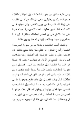 ‫ﻭﻫﻲ ﺃﻅﺭﻑ ﺒﻜﺜﻴﺭ ﻤﻥ ﻤﺩﺭﺴﺔ ﺍﻟﻤﻌﻠﻤﺎﺕ ﻷﻥ ﺘﻠﻤﻴﺫﺍﺘﻬﺎ ﻁﻔﻼﺕ‬
‫ﺼﻐﻴﺭﺍﺕ، ﻭﻟﻜﻨﻬﻡ ﻴﺤﺎﻭﻟﻭﻥ ﻤﻨﻌﻲ ﻤﻥ ﺫﻟﻙ ﻤﻊ ﺃﻨـﻲ ﺃﻨﻔﻘـﺕ‬
‫ﻋﻠﻰ ﺯﻴﻨﺔ ﺘﻠﻙ ﺍﻟﻤﺩﺭﺴﺔ ﻤﻥ ﺠﻴﺒﻲ ﺍﻟﺨﺎﺹ، ﻭﻜل ﺤﺠﺘﻬﻡ ﻓـﻲ‬
‫ﺫﻟﻙ ﺍﻟﻤﻨﻊ ﺃﻨﻨﺎ ﺴﻨﺴﻴﺭ ﺨﻁﻭﺍﺕ ﺘﺤﺕ ﺍﻟﺸﻤﺱ، ﻭﺃﻨﺎ ﻤﺴﺘﻌﺩﺓ ﺭ ‪‬ﺍ‬
 ‫ﺩ‬
‫ﻋﻠﻰ ﻫﺫﺍ ﺍﻻﻋﺘﺭﺍﺽ ﺃﻥ ﺃﺤﻀﺭ ﻟﻌﻅﻤﺘﻜﻡ ﻤﻅﻠﺔ. ﻗـﺎل: ﺃﻨـﺎ‬
     ‫ﻋﺴﻜﺭﻱ ﻴﺎ ﺴﻴﺩﺓ، ﻭﺴﺄﺫﻫﺏ ﺇﻟﻴﻬﺎ ﺭﻏﻡ ﻫﺫﺍ ﻭﺒﺩﻭﻥ ﻤﻅﻠﺔ.‬
‫ﻭﺍﻨﺘﻬﺕ ﺃﻟﻌﺎﺏ ﺍﻟﻁﺎﻟﺒﺎﺕ ﻭﺍﺒﺘﺩﺃﻨﺎ ﻨﺴـﻴﺭ ﺠﻬـﺔ ﺍﻟﻤﺩﺭﺴـﺔ‬
‫ﺍﻟﻤﻠﺤﻘﺔ ﻭﺃﺴﺭﻉ ﺍﻟﻤﻐﻔﻭﺭ ﻟﻪ ﻋﺩﻟﻲ ﻴﻜﻥ ﺒﺎﺸﺎ ﻟﻴﻤﻨﻊ ﺠﻼﻟﺘﻪ ﻋﻥ‬
‫ﺍﻟﺫﻫﺎﺏ، ﻓﻘﺎل ﻟﻪ ﺒﺎﻟﻠﻐﺔ ﺍﻟﻔﺭﻨﺴﻴﺔ: ﻟﻘﺩ ﺃﻋﻁﻴﺕ ﻭﻋ ‪‬ﺍ ﺒﺎﻟﺫﻫﺎﺏ،‬
          ‫ﺩ‬
‫ﻓﺴﺭﻨﺎ ﻭﺴﺎﺭ ﺍﻟﺠﻤﻴﻊ ﻓﻲ ﺃﺜﺭﻨﺎ ﻭﻫﻡ ﻴﺘﻬﺎﻤﺴﻭﻥ ﺤﺘﻰ ﺇﺫﺍ ﻭﺼﻠﻨﺎ‬
‫ﺇﻟﻰ ﺍﻟﻤﺩﺭﺴﺔ ﺍﻟﻤﻠﺤﻘﺔ، ﻗﺎل ﻋﻅﻤﺘﻪ: ﺤ ﹰﺎ ﺇﻨﻬـﺎ ﺃﻓﻀـل ﻤـﻥ‬
                 ‫ﻘ‬
‫ﻤﺩﺭﺴﺔ ﺍﻟﻤﻌﻠﻤﺎﺕ، ﻭﻜﺎﻨﺕ ﺍﻟﻤﺩﺭﺴﺔ ﺤﺩﻴﺜﺔ ﺍﻟﺒﻨﺎﺀ ﺘﺘﻜﻭﻥ ﻤـﻥ‬
‫ﺜﻼﺜﺔ ﺃﻀﻼﻉ، ﻭﻜﺎﻥ ﺍﻟﻌﻴﺏ ﺍﻟﻭﺤﻴﺩ ﺍﻟﺫﻱ ﻓﻲ ﺍﻟﺒﻨﺎﺀ ﺃﻨﻪ ﻻ ﺘﻭﺠﺩ‬
‫ﻤﻅﻼﺕ ﺃﻤﺎﻡ ﺃﺒﻭﺍﺏ ﺍﻟﻔﺼﻭل. ﺒل ﻜﺎﻨﺕ ﺘﻔﺘﺢ ﺠﻤﻴﻌﻬـﺎ ﻋﻠـﻰ‬
‫ﺍﻟﻌﺭﺍﺀ، ﻭﻟﺴﺘﺭ ﻫﺫﺍ ﺍﻟﻌﻴﺏ ﻭﻀﻌﺕ ﺃﻤﺎﻡ ﺍﻟﻔﺼﻭل ﻗﻤﺎ ﹰﺎ ﻴﺤﺠﺏ‬
      ‫ﺸ‬
‫ﺍﻟﺸﻤﺱ ﻋﻨﻬﺎ ﻓﻅﻬﺭ ﺒﻬﺎﺅﻫﺎ ﻭﺭﻭﻨﻘﻬﺎ. ﻓﻠﻤﺎ ﻗﺎل ﻋﻅﻤﺘﻪ: ﺇﻨﻬـﺎ‬
‫ﺃﺤﺴﻥ ﻤﻥ ﻤﺩﺭﺴﺔ ﺍﻟﻤﻌﻠﻤﺎﺕ. ﻗﻠﺕ: ﻨﻌﻡ ﻫﻲ ﺃﺤﺴﻥ ﺍﻵﻥ ﺒﻌـﺩ‬
‫ﺃﻥ ﻭﻀﻌﻨﺎ ﻟﻬﺎ ﻫﺫﺍ ﺍﻟﻘﻤﺎﺵ، ﻷﻥ ﻫﺫﺍ ﺍﻟﺒﻨﺎﺀ ﻴﻌﻴﺒﻪ ﻋﺩﻡ ﻭﺠـﻭﺩ‬


                       ‫- ٤٠٤ -‬
 