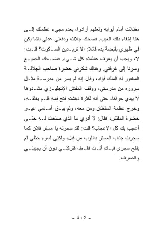 ‫ﻤﻅﻼﺕ ﺃﻤﺎﻡ ﺃﺒﻭﺍﺒﻪ ﻭﻟﻌﻠﻬﻡ ﺃﺭﺍﺩﻭﺍ، ﺒﻌﺩﻡ ﻤﺠﻲﺀ ﻋﻅﻤﺘﻙ ﺇﻟـﻰ‬
‫ﻫﻨﺎ ﺇﺨﻔﺎﺀ ﺫﻟﻙ ﺍﻟﻌﻴﺏ. ﻓﻀﺤﻙ ﺠﻼﻟﺘﻪ ﻭﺩﻓﻌﻨﻲ ﻋﺩﻟﻲ ﺒﺎﺸﺎ ﻴﻜﻥ‬
‫ﻓﻲ ﻅﻬﺭﻱ ﺒﻘﺒﻀﺔ ﻴﺩﻩ ﻗﺎﺌﻼ: ﺃﻻ ﺘﺭﻴـﺩﻴﻥ ﺍﻟﺴـﻜﻭﺕ؟ ﻗﻠـﺕ:‬
                           ‫ﹰ‬
‫ﻻ، ﻭﻴﺠﺏ ﺃﻥ ﻴﻌﺭﻑ ﻋﻅﻤﺘﻪ ﻜل ﺸـﻲﺀ. ﻓﻀـﺤﻙ ﺍﻟﺠﻤﻴـﻊ‬
‫ﻭﺴﺭﻨﺎ ﺇﻟﻰ ﻏﺭﻓﺘﻲ. ﻭﻫﻨﺎﻙ ﺸﻜﺭﻨﻲ ﺤﻀﺭﺓ ﺼﺎﺤﺏ ﺍﻟﺠﻼﻟـﺔ‬
‫ﺍﻟﻤﻐﻔﻭﺭ ﻟﻪ ﺍﻟﻤﻠﻙ ﻓﺅﺍﺩ، ﻭﻗﺎل ﺇﻨﻪ ﻟﻡ ﻴﺴﺭ ﻤﻥ ﻤﺩﺭﺴـﺔ ﻤﺜـل‬
‫ﺴﺭﻭﺭﻩ ﻤﻥ ﻤﺩﺭﺴﺘﻲ، ﻭﻭﻗﻑ ﺍﻟﻤﻔﺘﺵ ﺍﻹﻨﺠﻠﻴـﺯﻱ ﻤﺸـﺩﻭ ‪‬ﺎ‬
 ‫ﻫ‬
‫ﻻ ﻴﺒﺩﻱ ﺤﺭﺍ ﹰﺎ، ﺤﺘﻰ ﺃﻨﻪ ﻟﻜﺜﺭﺓ ﺩﻫﺸﺘﻪ ﻓﺘﺢ ﻓﻤﻪ ﻓﻠـﻡ ﻴﻐﻠﻘـﻪ،‬
                                           ‫ﻜ‬
‫ﻭﺨﺭﺝ ﻋﻅﻤﺔ ﺍﻟﺴﻠﻁﺎﻥ ﻭﻤﻥ ﻤﻌﻪ، ﻭﻟﻡ ﻴﺒـﻕ ﺃﻤـﺎﻤﻲ ﻏﻴـﺭ‬
‫ﺤﻀﺭﺓ ﺍﻟﻤﻔﺘﺵ، ﻓﻘﺎل: ﻻ ﺃﺩﺭﻱ ﻤﺎ ﺍﻟﺫﻱ ﺼﻨﻌﺕ ﻟـﻪ ﺤﺘـﻰ‬
‫ﺃﻋﺠﺏ ﺒﻙ ﻜل ﺍﻹﻋﺠﺎﺏ؟ ﻗﻠﺕ: ﻟﻘﺩ ﺴﺤﺭﺘﻪ ﻴﺎ ﻤﺴﺘﺭ ﻓﻼﻥ ﻜﻤﺎ‬
‫ﺴﺤﺭﺕ ﺠﻨﺎﺏ ﺍﻟﻤﺴﺘﺭ ﺩﺍﻨﻠﻭﺏ ﻤﻥ ﻗﺒل، ﻭﻟﻜﻨﻲ ﻟﺴﻭﺀ ﺤﻅﻲ ﻟﻡ‬
‫ﻴﻔﻠﺢ ﺴﺤﺭﻱ ﻓﻴـﻙ ﺃﻨـﺕ ﻓﻘـﻁ، ﻓﺘﺭﻜﻨـﻲ ﺩﻭﻥ ﺃﻥ ﻴﺠﻴﺒﻨـﻲ‬
                                             ‫ﻭﺍﻨﺼﺭﻑ.‬




                      ‫- ٥٠٤ -‬
 