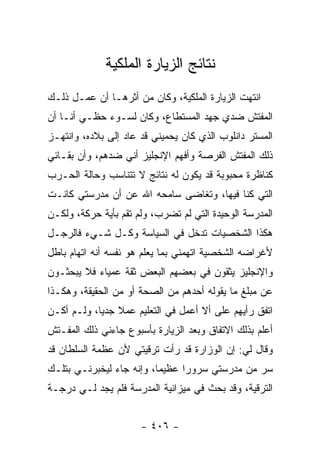 ‫ﻨﺘﺎﺌﺞ ﺍﻟﺯﻴﺎﺭﺓ ﺍﻟﻤﻠﻜﻴﺔ‬
‫ﺍﻨﺘﻬﺕ ﺍﻟﺯﻴﺎﺭﺓ ﺍﻟﻤﻠﻜﻴﺔ، ﻭﻜﺎﻥ ﻤﻥ ﺃﺜﺭﻫـﺎ ﺃﻥ ﻋﻤـل ﺫﻟـﻙ‬
‫ﺍﻟﻤﻔﺘﺵ ﻀﺩﻱ ﺠﻬﺩ ﺍﻟﻤﺴﺘﻁﺎﻉ، ﻭﻜﺎﻥ ﻟﺴـﻭﺀ ﺤﻅـﻲ ﺃﻨـﺎ ﺃﻥ‬
‫ﺍﻟﻤﺴﺘﺭ ﺩﺍﻨﻠﻭﺏ ﺍﻟﺫﻱ ﻜﺎﻥ ﻴﺤﻤﻴﻨﻲ ﻗﺩ ﻋﺎﺩ ﺇﻟﻰ ﺒﻼﺩﻩ، ﻭﺍﻨﺘﻬـﺯ‬
‫ﺫﻟﻙ ﺍﻟﻤﻔﺘﺵ ﺍﻟﻔﺭﺼﺔ ﻭﺃﻓﻬﻡ ﺍﻹﻨﺠﻠﻴﺯ ﺃﻨﻲ ﻀﺩﻫﻡ، ﻭﺃﻥ ﺒﻘـﺎﺌﻲ‬
‫ﻜﻨﺎﻅﺭﺓ ﻤﺤﺒﻭﺒﺔ ﻗﺩ ﻴﻜﻭﻥ ﻟﻪ ﻨﺘﺎﺌﺞ ﻻ ﺘﺘﻨﺎﺴﺏ ﻭﺤﺎﻟﺔ ﺍﻟﺤـﺭﺏ‬
‫ﺍﻟﺘﻲ ﻜﻨﺎ ﻓﻴﻬﺎ، ﻭﺘﻐﺎﻀﻰ ﺴﺎﻤﺤﻪ ﺍﷲ ﻋﻥ ﺃﻥ ﻤﺩﺭﺴﺘﻲ ﻜﺎﻨـﺕ‬
‫ﺍﻟﻤﺩﺭﺴﺔ ﺍﻟﻭﺤﻴﺩﺓ ﺍﻟﺘﻲ ﻟﻡ ﺘﻀﺭﺏ، ﻭﻟﻡ ﺘﻘﻡ ﺒﺄﻴﺔ ﺤﺭﻜﺔ، ﻭﻟﻜـﻥ‬
‫ﻫﻜﺫﺍ ﺍﻟﺸﺨﺼﻴﺎﺕ ﺘﺩﺨل ﻓﻲ ﺍﻟﺴﻴﺎﺴﺔ ﻭﻜـل ﺸـﻲﺀ ﻓﺎﻟﺭﺠـل‬
‫ﻷﻏﺭﺍﻀﻪ ﺍﻟﺸﺨﺼﻴﺔ ﺍﺘﻬﻤﻨﻲ ﺒﻤﺎ ﻴﻌﻠﻡ ﻫﻭ ﻨﻔﺴﻪ ﺃﻨﻪ ﺍﺘﻬﺎﻡ ﺒﺎﻁل‬
‫ﻭﺍﻹﻨﺠﻠﻴﺯ ﻴﺜﻘﻭﻥ ﻓﻲ ﺒﻌﻀﻬﻡ ﺍﻟﺒﻌﺽ ﺜﻘﺔ ﻋﻤﻴﺎﺀ ﻓﻼ ﻴﺒﺤﺜـﻭﻥ‬
‫ﻋﻥ ﻤﺒﻠﻎ ﻤﺎ ﻴﻘﻭﻟﻪ ﺃﺤﺩﻫﻡ ﻤﻥ ﺍﻟﺼﺤﺔ ﺃﻭ ﻤﻥ ﺍﻟﺤﻘﻴﻘﺔ، ﻭﻫﻜـﺫﺍ‬
‫ﺍﺘﻔﻕ ﺭﺃﻴﻬﻡ ﻋﻠﻰ ﺃﻻ ﺃﻋﻤل ﻓﻲ ﺍﻟﺘﻌﻠﻴﻡ ﻋﻤﻼ ﺠﺩ ‪‬ﺎ، ﻭﻟـﻡ ﺃﻜـﻥ‬
            ‫ﹰ ﻴ‬
‫ﺃﻋﻠﻡ ﺒﺫﻟﻙ ﺍﻻﺘﻔﺎﻕ ﻭﺒﻌﺩ ﺍﻟﺯﻴﺎﺭﺓ ﺒﺄﺴﺒﻭﻉ ﺠﺎﺀﻨﻲ ﺫﻟﻙ ﺍﻟﻤﻔـﺘﺵ‬
‫ﻭﻗﺎل ﻟﻲ: ﺇﻥ ﺍﻟﻭﺯﺍﺭﺓ ﻗﺩ ﺭﺃﺕ ﺘﺭﻗﻴﺘﻲ ﻷﻥ ﻋﻅﻤﺔ ﺍﻟﺴﻠﻁﺎﻥ ﻗﺩ‬
‫ﺴﺭ ﻤﻥ ﻤﺩﺭﺴﺘﻲ ﺴﺭﻭ ‪‬ﺍ ﻋﻅﻴ ‪‬ﺎ، ﻭﺇﻨﻪ ﺠﺎﺀ ﻟﻴﺨﺒﺭﻨـﻲ ﺒﺘﻠـﻙ‬
                          ‫ﻤ‬      ‫ﺭ‬
‫ﺍﻟﺘﺭﻗﻴﺔ، ﻭﻗﺩ ﺒﺤﺙ ﻓﻲ ﻤﻴﺯﺍﻨﻴﺔ ﺍﻟﻤﺩﺭﺴﺔ ﻓﻠﻡ ﻴﺠﺩ ﻟـﻲ ﺩﺭﺠـﺔ‬


                      ‫- ٦٠٤ -‬
 