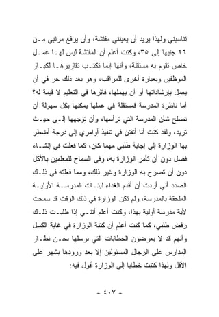 ‫ﺘﻨﺎﺴﺒﻨﻲ ﻭﻟﻬﺫﺍ ﻴﺭﻴﺩ ﺃﻥ ﻴﻌﻴﻨﻨﻲ ﻤﻔﺘﺸﺔ، ﻭﺃﻥ ﻴﺭﻓﻊ ﻤﺭﺘﺒﻲ ﻤـﻥ‬
‫٦٢ ﺠﻨﻴ ‪‬ﺎ ﺇﻟﻰ ٥٣، ﻭﻜﻨﺕ ﺃﻋﻠﻡ ﺃﻥ ﺍﻟﻤﻔﺘﺸﺔ ﻟﻴﺱ ﻟﻬـﺎ ﻋﻤـل‬
                                            ‫ﻬ‬
‫ﺨﺎﺹ ﺘﻘﻭﻡ ﺒﻪ ﻤﺴﺘﻘﻠﺔ، ﻭﺃﻨﻬﺎ ﺇﻨﻤﺎ ﺘﻜﺘـﺏ ﺘﻘﺎﺭﻴﺭﻫـﺎ ﻟﻜﺒـﺎﺭ‬
‫ﺍﻟﻤﻭﻅﻔﻴﻥ ﻭﺒﻌﺒﺎﺭﺓ ﺃﺨﺭﻯ ﻟﻠﻤﺭﺍﻗﺏ، ﻭﻫﻭ ﺒﻌﺩ ﺫﻟﻙ ﺤﺭ ﻓﻲ ﺃﻥ‬
‫ﻴﻌﻤل ﺒﺈﺭﺸﺎﺩﺍﺘﻬﺎ ﺃﻭ ﺃﻥ ﻴﻬﻤﻠﻬﺎ، ﻓﺄﺜﺭﻫﺎ ﻓﻲ ﺍﻟﺘﻌﻠﻴﻡ ﻻ ﻗﻴﻤﺔ ﻟﻪ؟‬
‫ﺃﻤﺎ ﻨﺎﻅﺭﺓ ﺍﻟﻤﺩﺭﺴﺔ ﻓﻤﺴﺘﻘﻠﺔ ﻓﻲ ﻋﻤﻠﻬﺎ ﻴﻤﻜﻨﻬﺎ ﺒﻜل ﺴﻬﻭﻟﺔ ﺃﻥ‬
‫ﺘﺼﻠﺢ ﺸﺄﻥ ﺍﻟﻤﺩﺭﺴﺔ ﺍﻟﺘﻲ ﺘﺭﺃﺴﻬﺎ، ﻭﺃﻥ ﺘﻭﺠﻬﻬﺎ ﺇﻟـﻰ ﺤﻴـﺙ‬
‫ﺘﺭﻴﺩ، ﻭﻟﻘﺩ ﻜﻨﺕ ﺃﻨﺎ ﺃﺘﻔﻨﻥ ﻓﻲ ﺘﻨﻔﻴﺫ ﺃﻭﺍﻤﺭﻱ ﺇﻟﻰ ﺩﺭﺠﺔ ﺃﻀﻁﺭ‬
‫ﺒﻬﺎ ﺍﻟﻭﺯﺍﺭﺓ ﺇﻟﻰ ﺇﺠﺎﺒﺔ ﻁﻠﺒﻲ ﻤﻬﻤﺎ ﻜﺎﻥ، ﻜﻤﺎ ﻓﻌﻠﺕ ﻓﻲ ﺇﻨﺸـﺎﺀ‬
‫ﻓﺼل ﺩﻭﻥ ﺃﻥ ﺘﺄﻤﺭ ﺍﻟﻭﺯﺍﺭﺓ ﺒﻪ، ﻭﻓﻲ ﺍﻟﺴﻤﺎﺡ ﻟﻠﻤﻌﻠﻤﻴﻥ ﺒﺎﻷﻜل‬
‫ﺩﻭﻥ ﺃﻥ ﺘﺼﺭﺡ ﺒﻪ ﺍﻟﻭﺯﺍﺭﺓ ﻭﻏﻴﺭ ﺫﻟﻙ، ﻭﻤﻤﺎ ﻓﻌﻠﺘﻪ ﻓﻲ ﺫﻟـﻙ‬
‫ﺍﻟﺼﺩﺩ ﺃﻨﻲ ﺃﺭﺩﺕ ﺃﻥ ﺃﻗﺩﻡ ﺍﻟﻐﺩﺍﺀ ﻟﺒﻨـﺎﺕ ﺍﻟﻤﺩﺭﺴـﺔ ﺍﻷﻭﻟﻴـﺔ‬
‫ﺍﻟﻤﻠﺤﻘﺔ ﺒﺎﻟﻤﺩﺭﺴﺔ، ﻭﻟﻡ ﺘﻜﻥ ﺍﻟﻭﺯﺍﺭﺓ ﻓﻲ ﺫﻟﻙ ﺍﻟﻭﻗﺕ ﻗﺩ ﺴﻤﺤﺕ‬
‫ﻷﻴﺔ ﻤﺩﺭﺴﺔ ﺃﻭﻟﻴﺔ ﺒﻬﺫﺍ، ﻭﻜﻨﺕ ﺃﻋﻠﻡ ﺃﻨﻨـﻲ ﺇﺫﺍ ﻁﻠﺒـﺕ ﺫﻟـﻙ‬
‫ﺭﻓﺽ ﻁﻠﺒﻲ، ﻜﻤﺎ ﻜﻨﺕ ﺃﻋﻠﻡ ﺃﻥ ﻜﺘﺒﺔ ﺍﻟﻭﺯﺍﺭﺓ ﻓﻲ ﻏﺎﻴﺔ ﺍﻟﻜﺴل‬
‫ﻭﺃﻨﻬﻡ ﻗﺩ ﻻ ﻴﻌﺭﻀﻭﻥ ﺍﻟﺨﻁﺎﺒﺎﺕ ﺍﻟﺘﻲ ﻨﺭﺴﻠﻬﺎ ﻨﺤـﻥ ﻨﻅـﺎﺭ‬
‫ﺍﻟﻤﺩﺍﺭﺱ ﻋﻠﻰ ﺍﻟﺭﺠﺎل ﺍﻟﻤﺴﺌﻭﻟﻴﻥ ﺇﻻ ﺒﻌﺩ ﻭﺭﻭﺩﻫﺎ ﺒﺸﻬﺭ ﻋﻠﻰ‬
             ‫ﺍﻷﻗل ﻭﻟﻬﺫﺍ ﻜﺘﺒﺕ ﺨﻁﺎ ‪‬ﺎ ﺇﻟﻰ ﺍﻟﻭﺯﺍﺭﺓ ﺃﻗﻭل ﻓﻴﻪ:‬
                                    ‫ﺒ‬


                        ‫- ٧٠٤ -‬
 