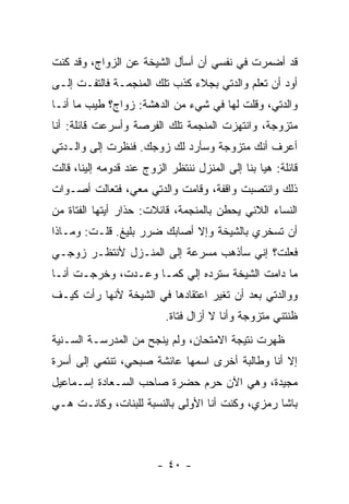 ‫ﻗﺩ ﺃﻀﻤﺭﺕ ﻓﻲ ﻨﻔﺴﻲ ﺃﻥ ﺃﺴﺄل ﺍﻟﺸﻴﺨﺔ ﻋﻥ ﺍﻟﺯﻭﺍﺝ، ﻭﻗﺩ ﻜﻨﺕ‬
‫ﺃﻭﺩ ﺃﻥ ﺘﻌﻠﻡ ﻭﺍﻟﺩﺘﻲ ﺒﺠﻼﺀ ﻜﺫﺏ ﺘﻠﻙ ﺍﻟﻤﻨﺠﻤـﺔ ﻓﺎﻟﺘﻔـﺕ ﺇﻟـﻰ‬
‫ﻭﺍﻟﺩﺘﻲ، ﻭﻗﻠﺕ ﻟﻬﺎ ﻓﻲ ﺸﻲﺀ ﻤﻥ ﺍﻟﺩﻫﺸﺔ: ﺯﻭﺍﺝ؟ ﻁﻴﺏ ﻤﺎ ﺃﻨـﺎ‬
‫ﻤﺘﺯﻭﺠﺔ، ﻭﺍﻨﺘﻬﺯﺕ ﺍﻟﻤﻨﺠﻤﺔ ﺘﻠﻙ ﺍﻟﻔﺭﺼﺔ ﻭﺃﺴﺭﻋﺕ ﻗﺎﺌﻠﺔ: ﺃﻨﺎ‬
‫ﺃﻋﺭﻑ ﺃﻨﻙ ﻤﺘﺯﻭﺠﺔ ﻭﺴﺄﺭﺩ ﻟﻙ ﺯﻭﺠﻙ. ﻓﻨﻅﺭﺕ ﺇﻟﻰ ﻭﺍﻟـﺩﺘﻲ‬
‫ﻗﺎﺌﻠﺔ: ﻫﻴﺎ ﺒﻨﺎ ﺇﻟﻰ ﺍﻟﻤﻨﺯل ﻨﻨﺘﻅﺭ ﺍﻟﺯﻭﺝ ﻋﻨﺩ ﻗﺩﻭﻤﻪ ﺇﻟﻴﻨﺎ، ﻗﺎﻟﺕ‬
‫ﺫﻟﻙ ﻭﺍﻨﺘﺼﺒﺕ ﻭﺍﻗﻔﺔ، ﻭﻗﺎﻤﺕ ﻭﺍﻟﺩﺘﻲ ﻤﻌﻲ، ﻓﺘﻌﺎﻟﺕ ﺃﺼـﻭﺍﺕ‬
‫ﺍﻟﻨﺴﺎﺀ ﺍﻟﻼﺌﻲ ﻴﺤﻁﻥ ﺒﺎﻟﻤﻨﺠﻤﺔ، ﻗﺎﺌﻼﺕ: ﺤﺫﺍﺭ ﺃﻴﺘﻬﺎ ﺍﻟﻔﺘﺎﺓ ﻤﻥ‬
‫ﺃﻥ ﺘﺴﺨﺭﻱ ﺒﺎﻟﺸﻴﺨﺔ ﻭﺇﻻ ﺃﺼﺎﺒﻙ ﻀﺭﺭ ﺒﻠﻴﻎ. ﻗﻠـﺕ: ﻭﻤـﺎﺫﺍ‬
‫ﻓﻌﻠﺕ؟ ﺇﻨﻲ ﺴﺄﺫﻫﺏ ﻤﺴﺭﻋﺔ ﺇﻟﻰ ﺍﻟﻤﻨـﺯل ﻷﻨﺘﻅـﺭ ﺯﻭﺠـﻲ‬
‫ﻤﺎ ﺩﺍﻤﺕ ﺍﻟﺸﻴﺨﺔ ﺴﺘﺭﺩﻩ ﺇﻟﻲ ﻜﻤـﺎ ﻭﻋـﺩﺕ، ﻭﺨﺭﺠـﺕ ﺃﻨـﺎ‬
                        ‫‪‬‬
‫ﻭﻭﺍﻟﺩﺘﻲ ﺒﻌﺩ ﺃﻥ ﺘﻐﻴﺭ ﺍﻋﺘﻘﺎﺩﻫﺎ ﻓﻲ ﺍﻟﺸﻴﺨﺔ ﻷﻨﻬﺎ ﺭﺃﺕ ﻜﻴـﻑ‬
                           ‫ﻅﻨﺘﻨﻲ ﻤﺘﺯﻭﺠﺔ ﻭﺃﻨﺎ ﻻ ﺃﺯﺍل ﻓﺘﺎﺓ.‬
‫ﻅﻬﺭﺕ ﻨﺘﻴﺠﺔ ﺍﻻﻤﺘﺤﺎﻥ، ﻭﻟﻡ ﻴﻨﺠﺢ ﻤﻥ ﺍﻟﻤﺩﺭﺴـﺔ ﺍﻟﺴـﻨﻴﺔ‬
‫ﺇﻻ ﺃﻨﺎ ﻭﻁﺎﻟﺒﺔ ﺃﺨﺭﻯ ﺍﺴﻤﻬﺎ ﻋﺎﺌﺸﺔ ﺼﺒﺤﻲ، ﺘﻨﺘﻤﻲ ﺇﻟﻰ ﺃﺴﺭﺓ‬
‫ﻤﺠﻴﺩﺓ، ﻭﻫﻲ ﺍﻵﻥ ﺤﺭﻡ ﺤﻀﺭﺓ ﺼﺎﺤﺏ ﺍﻟﺴـﻌﺎﺩﺓ ﺇﺴـﻤﺎﻋﻴل‬
‫ﺒﺎﺸﺎ ﺭﻤﺯﻱ، ﻭﻜﻨﺕ ﺃﻨﺎ ﺍﻷﻭﻟﻰ ﺒﺎﻟﻨﺴﺒﺔ ﻟﻠﺒﻨﺎﺕ، ﻭﻜﺎﻨـﺕ ﻫـﻲ‬



                         ‫- ٠٤ -‬
 