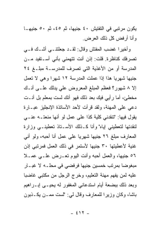 ‫ﻴﻜﻭﻥ ﻤﺭﺘﺒﻲ ﻓﻲ ﺍﻟﺘﻔﺘﻴﺵ ٠٤ ﺠﻨﻴ ‪‬ﺎ، ﺜﻡ ٥٤، ﺜﻡ ٠٥ ﺠﻨﻴ ‪‬ـﺎ‬
  ‫ﻬ‬                    ‫ﻬ‬
                            ‫ﻭﺃﻨﺎ ﺃﺭﻓﺽ ﻜل ﺫﻟﻙ ﺍﻟﻌﺭﺽ.‬
‫ﻭﺃﺨﻴ ‪‬ﺍ ﻏﻀﺏ ﺍﻟﻤﻔﺘﺵ ﻭﻗﺎل: ﻟﻘـﺩ ﺠﻌﻠﺘﻨـﻲ ﺃﺸـﻙ ﻓـﻲ‬
                                        ‫ﺭ‬
‫ﺘﺼﺭﻓﻙ ﻜﻨﺎﻅﺭﺓ. ﻗﻠﺕ: ﺇﺫﻥ ﺃﻨﺕ ﺘﺘﻬﻤﻨﻲ ﺒﺄﻨﻲ ﺃﺴـﺘﻔﻴﺩ ﻤـﻥ‬
‫ﺍﻟﻤﺩﺭﺴﺔ ﺃﻭ ﻤﻥ ﺍﻷﻏﺫﻴﺔ ﺍﻟﺘﻲ ﺘﺼﺭﻑ ﻟﻠﻤﺩﺭﺴـﺔ ﻤﺒﻠـﻎ ٤٢‬
‫ﺠﻨﻴ ‪‬ﺎ ﺸﻬﺭ ‪‬ﺎ ﻫﺫﺍ ﺇﺫﺍ ﻋﻤﻠﺕ ﺍﻟﻤﺩﺭﺴﺔ ٢١ ﺸﻬ ‪‬ﺍ ﻭﻫﻲ ﻻ ﺘﻌﻤل‬
            ‫ﺭ‬                             ‫ﻴ‬      ‫ﻬ‬
‫ﺇﻻ ٨ ﺸﻬﻭﺭ؟ ﻓﻌﻅﻡ ﺍﻟﻤﺒﻠﻎ ﺍﻟﻤﻌﺭﻭﺽ ﻋﻠﻲ ﻴﺩﻟﻙ ﻋﻠـﻰ ﺃﻨـﻙ‬
               ‫‪‬‬
‫ﻤﺨﻁﺊ، ﺃﻤﺎ ﺭﺃﻴﻲ ﻓﻴﻙ ﺒﻌﺩ ﺫﻟﻙ ﻓﻬﻭ ﺃﻨﻙ ﻟﺴﺕ ﺒﻤﻌﻠﻡ ﺒل ﺃﻨـﺕ‬
‫ﺩﻋﻲ ﻋﻠﻰ ﺍﻟﻤﻬﻨﺔ، ﻭﻟﻘﺩ ﻗﺭﺃﺕ ﻷﺤﺩ ﺍﻷﺴﺎﺘﺫﺓ ﺍﻹﻨﺠﻠﻴﺯ ﻋﺒـﺎﺭﺓ‬
‫ﻴﻘﻭل ﻓﻴﻬﺎ: "ﺘﻨﻘﺩﻨﻲ ﻜﻠﻴﺔ ﻜﺫﺍ ﻋﻠﻰ ﻋﻤل ﻟﻭ ﺃﻨﻬﺎ ﻤﻨﻌﺘـﻪ ﻋﻨـﻲ‬
‫ﻟﻨﻘﺩﺘﻬﺎ ﻟﺘﻌﻁﻴﻨﻲ ﺇﻴﺎﻩ" ﻭﺃﻨﺎ ﻜـﺫﻟﻙ ﺍﻷﺴـﺘﺎﺫ ﺘﻌﻁﻴﻨـﻲ ﻭﺯﺍﺭﺓ‬
‫ﺍﻟﻤﻌﺎﺭﻑ ﻤﺒﻠﻎ ٦٢ ﺠﻨﻴ ‪‬ﺎ ﺸﻬﺭ ‪‬ﺎ ﻋﻠﻰ ﻋﻤل ﺃﻨﺎ ﺃﺤﺒﻪ، ﻭﻟﻭ ﺃﻨﻲ‬
                           ‫ﻴ‬      ‫ﻬ‬
‫ﻏﻨﻴﺔ ﻷﻋﻁﻴﺘﻬﺎ ٠٣ ﺠﻨﻴ ‪‬ﺎ ﻷﺴﺘﻤﺭ ﻓﻲ ﺫﻟﻙ ﺍﻟﻌﻤل ﻓﻤﺭﺘﺒﻲ ﺇﺫﻥ‬
                               ‫ﻬ‬
‫٦٥ ﺠﻨﻴ ‪‬ﺎ، ﻭﺍﻟﻌﻤل ﺃﺤﺒﻪ ﻭﺃﻨﺕ ﺍﻟﻴﻭﻡ ﺘﻌـﺭﺽ ﻋﻠـﻲ ﻋﻤـﻼ‬
‫ﹰ‬    ‫‪‬‬                                   ‫ﻬ‬
‫ﻤﺒﻐﻭ ‪‬ﺎ ﺒﻤﺭﺘﺏ ﺨﻤﺴﻴﻥ ﺠﻨﻴ ‪‬ﺎ ﻓﺭﻓﻀﻲ ﻓﻲ ﻤﺤﻠـﻪ ﻻ ﻏﺒـﺎﺭ‬
                        ‫ﻬ‬                  ‫ﻀ‬
‫ﻋﻠﻴﻪ ﻟﻤﻥ ﻴﻔﻬﻡ ﻤﻬﻨﺔ ﺍﻟﺘﻌﻠﻴﻡ، ﻭﺨﺭﺝ ﺍﻟﺭﺠل ﻤﻥ ﻤﻜﺘﺒﻲ ﻏﺎﻀ ‪‬ﺎ‬
 ‫ﺒ‬
‫ﻭﺒﻌﺩ ﺫﻟﻙ ﺒﺒﻀﻌﺔ ﺃﻴﺎﻡ ﺍﺴﺘﺩﻋﺎﻨﻲ ﺍﻟﻤﻐﻔﻭﺭ ﻟﻪ ﻴﺤﻴـﻰ ﺇﺒـﺭﺍﻫﻴﻡ‬
‫ﺒﺎﺸﺎ، ﻭﻜﺎﻥ ﻭﺯﻴ ‪‬ﺍ ﻟﻠﻤﻌﺎﺭﻑ ﻭﻗﺎل ﻟﻲ: "ﻟﺴﺕ ﻤﻤـﻥ ﻴﻜـﺫﺒﻭﻥ‬
                                    ‫ﺭ‬


                      ‫- ٢١٤ -‬
 