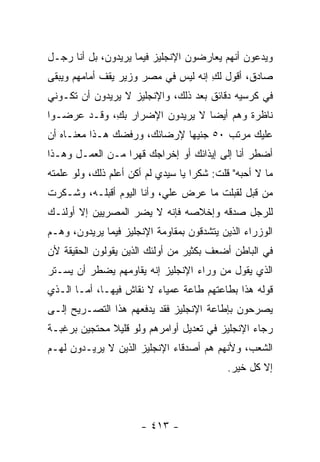 ‫ﻭﻴﺩﻋﻭﻥ ﺃﻨﻬﻡ ﻴﻌﺎﺭﻀﻭﻥ ﺍﻹﻨﺠﻠﻴﺯ ﻓﻴﻤﺎ ﻴﺭﻴﺩﻭﻥ، ﺒل ﺃﻨﺎ ﺭﺠـل‬
‫ﺼﺎﺩﻕ، ﺃﻗﻭل ﻟﻙ ﺇﻨﻪ ﻟﻴﺱ ﻓﻲ ﻤﺼﺭ ﻭﺯﻴﺭ ﻴﻘﻑ ﺃﻤﺎﻤﻬﻡ ﻭﻴﺒﻘﻰ‬
                                     ‫ِ‬
‫ﻓﻲ ﻜﺭﺴﻴﻪ ﺩﻗﺎﺌﻕ ﺒﻌﺩ ﺫﻟﻙ، ﻭﺍﻹﻨﺠﻠﻴﺯ ﻻ ﻴﺭﻴﺩﻭﻥ ﺃﻥ ﺘﻜـﻭﻨﻲ‬
‫ﻨﺎﻅﺭﺓ ﻭﻫﻡ ﺃﻴ ‪‬ﺎ ﻻ ﻴﺭﻴﺩﻭﻥ ﺍﻹﻀﺭﺍﺭ ﺒﻙ، ﻭﻗـﺩ ﻋﺭﻀـﻭﺍ‬
             ‫ِ‬                   ‫ﻀ‬
‫ﻋﻠﻴﻙ ﻤﺭﺘﺏ ٠٥ ﺠﻨﻴ ‪‬ﺎ ﻹﺭﻀﺎﺌﻙ، ﻭﺭﻓﻀﻙ ﻫـﺫﺍ ﻤﻌﻨـﺎﻩ ﺃﻥ‬
                              ‫ﻬ‬
‫ﺃﻀﻁﺭ ﺃﻨﺎ ﺇﻟﻰ ﺇﻴﺫﺍﺌﻙ ﺃﻭ ﺇﺨﺭﺍﺠﻙ ﻗﻬ ‪‬ﺍ ﻤـﻥ ﺍﻟﻌﻤـل ﻭﻫـﺫﺍ‬
                  ‫ﺭ‬
‫ﻤﺎ ﻻ ﺃﺤﺒﻪ" ﻗﻠﺕ: ﺸﻜ ‪‬ﺍ ﻴﺎ ﺴﻴﺩﻱ ﻟﻡ ﺃﻜﻥ ﺃﻋﻠﻡ ﺫﻟﻙ، ﻭﻟﻭ ﻋﻠﻤﺘﻪ‬
                                    ‫ﺭ‬
‫ﻤﻥ ﻗﺒل ﻟﻘﺒﻠﺕ ﻤﺎ ﻋﺭﺽ ﻋﻠ ‪ ،‬ﻭﺃﻨﺎ ﺍﻟﻴﻭﻡ ﺃﻗﺒﻠـﻪ، ﻭﺸـﻜﺭﺕ‬
                           ‫ﻲ‬
‫ﻟﻠﺭﺠل ﺼﺩﻗﻪ ﻭﺇﺨﻼﺼﻪ ﻓﺈﻨﻪ ﻻ ﻴﻀﺭ ﺍﻟﻤﺼﺭﻴﻴﻥ ﺇﻻ ﺃﻭﻟﺌـﻙ‬
‫ﺍﻟﻭﺯﺭﺍﺀ ﺍﻟﺫﻴﻥ ﻴﺘﺸﺩﻗﻭﻥ ﺒﻤﻘﺎﻭﻤﺔ ﺍﻹﻨﺠﻠﻴﺯ ﻓﻴﻤﺎ ﻴﺭﻴﺩﻭﻥ، ﻭﻫـﻡ‬
‫ﻓﻲ ﺍﻟﺒﺎﻁﻥ ﺃﻀﻌﻑ ﺒﻜﺜﻴﺭ ﻤﻥ ﺃﻭﻟﺌﻙ ﺍﻟﺫﻴﻥ ﻴﻘﻭﻟﻭﻥ ﺍﻟﺤﻘﻴﻘﺔ ﻷﻥ‬
‫ﺍﻟﺫﻱ ﻴﻘﻭل ﻤﻥ ﻭﺭﺍﺀ ﺍﻹﻨﺠﻠﻴﺯ ﺇﻨﻪ ﻴﻘﺎﻭﻤﻬﻡ ﻴﻀﻁﺭ ﺃﻥ ﻴﺴـﺘﺭ‬
‫ﻗﻭﻟﻪ ﻫﺫﺍ ﺒﻁﺎﻋﺘﻬﻡ ﻁﺎﻋﺔ ﻋﻤﻴﺎﺀ ﻻ ﻨﻘﺎﺵ ﻓﻴﻬـﺎ، ﺃﻤـﺎ ﺍﻟـﺫﻱ‬
‫ﻴﺼﺭﺤﻭﻥ ﺒﺈﻁﺎﻋﺔ ﺍﻹﻨﺠﻠﻴﺯ ﻓﻘﺩ ﻴﺩﻓﻌﻬﻡ ﻫﺫﺍ ﺍﻟﺘﺼـﺭﻴﺢ ﺇﻟـﻰ‬
‫ﺭﺠﺎﺀ ﺍﻹﻨﺠﻠﻴﺯ ﻓﻲ ﺘﻌﺩﻴل ﺃﻭﺍﻤﺭﻫﻡ ﻭﻟﻭ ﻗﻠﻴﻼ ﻤﺤﺘﺠﻴﻥ ﺒﺭﻏﺒـﺔ‬
              ‫ﹰ‬
‫ﺍﻟﺸﻌﺏ، ﻭﻷﻨﻬﻡ ﻫﻡ ﺃﺼﺩﻗﺎﺀ ﺍﻹﻨﺠﻠﻴﺯ ﺍﻟﺫﻴﻥ ﻻ ﻴﺭﻴـﺩﻭﻥ ﻟﻬـﻡ‬
                                            ‫ﺇﻻ ﻜل ﺨﻴﺭ.‬




                       ‫- ٣١٤ -‬
 