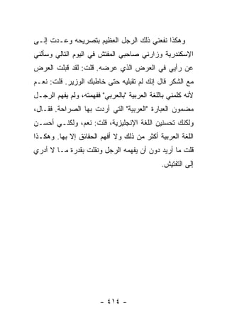 ‫ﻭﻫﻜﺫﺍ ﻨﻔﻌﻨﻲ ﺫﻟﻙ ﺍﻟﺭﺠل ﺍﻟﻌﻅﻴﻡ ﺒﺘﺼﺭﻴﺤﻪ ﻭﻋـﺩﺕ ﺇﻟـﻰ‬
‫ﺍﻹﺴﻜﻨﺩﺭﻴﺔ ﻭﺯﺍﺭﻨﻲ ﺼﺎﺤﺒﻲ ﺍﻟﻤﻔﺘﺵ ﻓﻲ ﺍﻟﻴﻭﻡ ﺍﻟﺘﺎﻟﻲ ﻭﺴﺄﻟﻨﻲ‬
‫ﻋﻥ ﺭﺃﻴﻲ ﻓﻲ ﺍﻟﻌﺭﺽ ﺍﻟﺫﻱ ﻋﺭﻀﻪ. ﻗﻠﺕ: ﻟﻘﺩ ﻗﺒﻠﺕ ﺍﻟﻌﺭﺽ‬
‫ﻤﻊ ﺍﻟﺸﻜﺭ ﻗﺎل ﺇﻨﻙ ﻟﻡ ﺘﻘﺒﻠﻴﻪ ﺤﺘﻰ ﺨﺎﻁﺒﻙ ﺍﻟﻭﺯﻴﺭ. ﻗﻠﺕ: ﻨﻌـﻡ‬
‫ﻷﻨﻪ ﻜﻠﻤﻨﻲ ﺒﺎﻟﻠﻐﺔ ﺍﻟﻌﺭﺒﻴﺔ "ﺒﺎﻟﻌﺭﺒﻲ" ﻓﻔﻬﻤﺘﻪ، ﻭﻟﻡ ﻴﻔﻬﻡ ﺍﻟﺭﺠـل‬
‫ﻤﻀﻤﻭﻥ ﺍﻟﻌﺒﺎﺭﺓ "ﺍﻟﻌﺭﺒﻴﺔ" ﺍﻟﺘﻲ ﺃﺭﺩﺕ ﺒﻬﺎ ﺍﻟﺼﺭﺍﺤﺔ. ﻓﻘـﺎل،‬
‫ﻭﻟﻜﻨﻙ ﺘﺤﺴﻨﻴﻥ ﺍﻟﻠﻐﺔ ﺍﻹﻨﺠﻠﻴﺯﻴﺔ، ﻗﻠﺕ: ﻨﻌﻡ، ﻭﻟﻜﻨـﻲ ﺃﺤﺴـﻥ‬
‫ﺍﻟﻠﻐﺔ ﺍﻟﻌﺭﺒﻴﺔ ﺃﻜﺜﺭ ﻤﻥ ﺫﻟﻙ ﻭﻻ ﺃﻓﻬﻡ ﺍﻟﺤﻘﺎﺌﻕ ﺇﻻ ﺒﻬﺎ. ﻭﻫﻜـﺫﺍ‬
‫ﻗﻠﺕ ﻤﺎ ﺃﺭﻴﺩ ﺩﻭﻥ ﺃﻥ ﻴﻔﻬﻤﻪ ﺍﻟﺭﺠل ﻭﻨﻘﻠﺕ ﺒﻘﺩﺭﺓ ﻤـﺎ ﻻ ﺃﺩﺭﻱ‬
                                              ‫ﺇﻟﻰ ﺍﻟﺘﻔﺘﻴﺵ.‬




                        ‫- ٤١٤ -‬
 