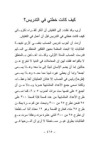 ‫ﻜﻴﻑ ﻜﺎﻨﺕ ﺨﻁﺘﻲ ﻓﻲ ﺍﻟﺘﺩﺭﻴﺱ؟‬
‫ﺃﺭﻯ، ﻭﻗﺩ ﻨﻘﻠﺕ: ﺇﻟﻰ ﺍﻟﺘﻔﺘﻴﺵ ﺃﻥ ﺃﺫﻜﺭ ﻟﻠﻘـﺭﺍﺀ ﺫﻜﺭﻴـﺎﺘﻲ‬
   ‫ﻜﻴﻑ ﻜﺎﻨﺕ ﺨﻁﺘﻲ ﻓﻲ ﺍﻟﺘﺩﺭﻴﺱ ﻗﺒل ﺃﻥ ﺃﻋﻤل ﻓﻲ ﺍﻟﺘﻔﺘﻴﺵ.‬
‫ﺃﺭﺩﺕ ﺃﻥ ﺃﺠﺭﺏ ﺘﺩﺭﻴﺱ ﺍﻟﺤﺴﺎﺏ ﺒﻨﻔﺴـﻲ ﻷﺭﻯ ﻨﺘﻴﺠـﺔ‬
‫ﺍﻟﻁﺎﻟﺒﺎﺕ ﺇﺫﺍ ﺍﺘﺒﻌﺕ ﺍﻟﻤﻌﻠﻤﺔ ﻤﻌﻬﻥ ﺍﻟﺘﻔﻜﻴﺭ ﺍﻟﻤﻨﻁﻘـﻲ ﺍﻟﺴـﻠﻴﻡ‬
‫ﻓﺩﺭﺴﺕ ﺍﻟﺤﺴﺎﺏ ﻟﻠﺴﻨﺔ ﺍﻷﻭﻟﻰ، ﻭﻜﻨـﺕ ﺁﺨـﺫﻫﻥ ﺒـﺎﻟﻤﻨﻁﻕ‬
‫ﻻ ﺒﺎﻟﻘﻭﺍﻋﺩ ﻓﻘﻠﺕ ﻟﻬﻥ ﺇﻥ ﺍﻟﻤﻌﺎﻤﻼﺕ ﻓﻲ ﺍﻟﺩﻨﻴﺎ ﻻ ﺘﺨﺭﺝ ﻋـﻥ‬
‫ﺤﺎﻟﺘﻴﻥ ﺇﻤﺎ ﺃﻥ ﻴﻀﻡ ﺍﻹﻨﺴﺎﻥ ﺸﻴ ًﺎ ﺇﻟﻰ ﻤﺎ ﻤﻌﻪ ﻭﻫـﺫﺍ ﻴﺴـﻤﻰ‬
                        ‫ﺌ‬
‫"ﺠﻤﻌﺎ" ﻭﺇﻤﺎ ﺃﻥ ﻴﻌﻁﻲ ﻏﻴﺭﻩ ﺸﻴﺌﺎ ﻤﻤﺎ ﻤﻌـﻪ ﻭﻫـﺫﺍ ﻴﺴـﻤﻰ‬
‫)ﻁﺭ ‪‬ﺎ( ﻭﻟﻴﺱ ﻓﻲ ﺍﻟﺤﺴﺎﺏ ﺇﻻ ﻫﺎﺘﺎﻥ ﺍﻟﻌﻤﻠﻴﺘﺎﻥ ﺃﺨﺫ ﻭﻋﻁـﺎﺀ،‬
                                                ‫ﺤ‬
‫ﻭﻟﻜﻨﻨﺎ ﻨﺴﻤﻲ ﺠﻤﻊ ﺍﻷﻋﺩﺍﺩ ﺍﻟﻤﺘﺸﺎﺒﻬﺔ ﻀﺭﺒﺎ ﻭﺒـﺩﻻ ﻤـﻥ ﺃﻥ‬
       ‫ﹰ‬
‫ﺃﺠﻤﻊ ٥ ﻋﻠﻰ ﻨﻔﺴﻬﺎ ﺴﺕ ﻤﺭﺍﺕ ﺃﻀﺭﺏ ٥ × ٦، ﻜﻤﺎ ﻨﺴـﻤﻲ‬
‫ﻁﺭﺡ ﺍﻷﻋﺩﺍﺩ ﺍﻟﻤﺘﺸﺎﺒﻬﺔ ﻤﻥ ﻋﺩﺩ ﻗﺴﻤﺔ ﻓﺈﺫﺍ ﻗﺴﻤﻨﺎ ٠٠٣ ﻋﻠﻰ‬
‫٥٢ ﻓﻨﺤﻥ ﻨﻁﺭﺡ ٥٢ ﻤﻥ ٠٠٣ ﻭﻨﺒﺤﺙ ﻋﻥ ﻜﻡ ﻤـﺭﺓ ﻴﻤﻜـﻥ‬
‫ﻁﺭﺡ ٥٢ ﻤﻨﻪ، ﻓﺨﺎﺭﺝ ﺍﻟﻘﺴﻤﺔ ﻭﻫﻭ ٢١ ﻤﻌﻨﺎﻩ ﺃﻨﻨﺎ ﺍﺴـﺘﻁﻌﻨﺎ‬
‫ﺃﻥ ﻨﻁﺭﺡ ٥٢ ﻤﻥ ٠٠٣ ﺍﺜﻨﺘﻲ ﻋﺸﺭﺓ ﻤﺭﺓ، ﻭﻫﻜﺫﺍ ﺴﺭﺕ ﻤـﻊ‬
‫ﺍﻟﻁﺎﻟﺒﺎﺕ ﺒﻁﺭﻕ ﻏﻴـﺭ ﻤﺴـﺘﻌﻤﻠﺔ ﻻ ﺃﺭﻯ ﺃﻥ ﺃﺸـﺭﺤﻬﺎ ﻓـﻲ‬


                       ‫- ٥١٤ -‬
 