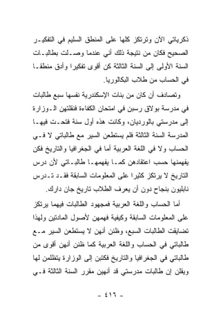 ‫ﺫﻜﺭﻴﺎﺘﻲ ﺍﻵﻥ ﻭﺘﺭﺘﻜﺯ ﻜﻠﻬﺎ ﻋﻠﻰ ﺍﻟﻤﻨﻁﻕ ﺍﻟﺴﻠﻴﻡ ﻓﻲ ﺍﻟﺘﻔﻜﻴـﺭ‬
‫ﺍﻟﺼﺤﻴﺢ ﻓﻜﺎﻥ ﻤﻥ ﻨﺘﻴﺠﺔ ﺫﻟﻙ ﺃﻨﻲ ﻋﻨﺩﻤﺎ ﻭﺼـﻠﺕ ﺒﻁﺎﻟﺒـﺎﺕ‬
‫ﺍﻟﺴﻨﺔ ﺍﻷﻭﻟﻰ ﺇﻟﻰ ﺍﻟﺴﻨﺔ ﺍﻟﺜﺎﻟﺜﺔ ﻜﻥ ﺃﻗﻭﻯ ﺘﻔﻜﻴ ‪‬ﺍ ﻭﺃﺩﻕ ﻤﻨﻁ ﹰـﺎ‬
  ‫ﻘ‬           ‫ﺭ‬
                          ‫ﻓﻲ ﺍﻟﺤﺴﺎﺏ ﻤﻥ ﻁﻼﺏ ﺍﻟﺒﻜﺎﻟﻭﺭﻴﺎ.‬
‫ﻭﺘﺼﺎﺩﻑ ﺃﻥ ﻜﺎﻥ ﻤﻥ ﺒﻨﺎﺕ ﺍﻹﺴﻜﻨﺩﺭﻴﺔ ﻨﻔﺴﻬﺎ ﺴﺒﻊ ﻁﺎﻟﺒﺎﺕ‬
‫ﻓﻲ ﻤﺩﺭﺴﺔ ﺒﻭﻻﻕ ﺭﺴﺒﻥ ﻓﻲ ﺍﻤﺘﺤﺎﻥ ﺍﻟﻜﻔﺎﺀﺓ ﻓﻨﻘﻠﺘﻬﻥ ﺍﻟـﻭﺯﺍﺭﺓ‬
‫ﺇﻟﻰ ﻤﺩﺭﺴﺘﻲ ﺒﺎﻟﻭﺭﺩﻴﺎﻥ، ﻭﻜﺎﻨﺕ ﻫﺫﻩ ﺃﻭل ﺴﻨﺔ ﻓﺘﺤـﺕ ﻓﻴﻬـﺎ‬
‫ﺍﻟﻤﺩﺭﺴﺔ ﺍﻟﺴﻨﺔ ﺍﻟﺜﺎﻟﺜﺔ ﻓﻠﻡ ﻴﺴﺘﻁﻌﻥ ﺍﻟﺴﻴﺭ ﻤﻊ ﻁﺎﻟﺒﺎﺘﻲ ﻻ ﻓـﻲ‬
‫ﺍﻟﺤﺴﺎﺏ ﻭﻻ ﻓﻲ ﺍﻟﻠﻐﺔ ﺍﻟﻌﺭﺒﻴﺔ ﺃﻤﺎ ﻓﻲ ﺍﻟﺠﻐﺭﺍﻓﻴﺎ ﻭﺍﻟﺘﺎﺭﻴﺦ ﻓﻜﻥ‬
‫ﻴﻔﻬﻤﻨﻬﺎ ﺤﺴﺏ ﺍﻋﺘﻘﺎﺩﻫﻥ ﻜﻤـﺎ ﻴﻔﻬﻤﻬـﺎ ﻁﺎﻟﺒـﺎﺘﻲ ﻷﻥ ﺩﺭﺱ‬
‫ﺍﻟﺘﺎﺭﻴﺦ ﻻ ﻴﺭﺘﻜﺯ ﻜﺜﻴ ‪‬ﺍ ﻋﻠﻰ ﺍﻟﻤﻌﻠﻭﻤﺎﺕ ﺍﻟﺴﺎﺒﻘﺔ ﻓﻘـﺩ ﺘـﺩﺭﺱ‬
                                  ‫ﺭ‬
    ‫ﻨﺎﺒﻠﻴﻭﻥ ﺒﻨﺠﺎﺡ ﺩﻭﻥ ﺃﻥ ﻴﻌﺭﻑ ﺍﻟﻁﻼﺏ ﺘﺎﺭﻴﺦ ﺠﺎﻥ ﺩﺍﺭﻙ.‬
‫ﺃﻤﺎ ﺍﻟﺤﺴﺎﺏ ﻭﺍﻟﻠﻐﺔ ﺍﻟﻌﺭﺒﻴﺔ ﻓﻤﺠﻬﻭﺩ ﺍﻟﻁﺎﻟﺒﺎﺕ ﻓﻴﻬﻤﺎ ﻴﺭﺘﻜﺯ‬
‫ﻋﻠﻰ ﺍﻟﻤﻌﻠﻭﻤﺎﺕ ﺍﻟﺴﺎﺒﻘﺔ ﻭﻜﻴﻔﻴﺔ ﻓﻬﻤﻬﻥ ﻷﺼﻭل ﺍﻟﻤﺎﺩﺘﻴﻥ ﻭﻟﻬﺫﺍ‬
‫ﺘﻀﺎﻴﻘﺕ ﺍﻟﻁﺎﻟﺒﺎﺕ ﺍﻟﺴﺒﻊ، ﻭﻅﻨﻥ ﺃﻨﻬﻥ ﻻ ﻴﺴﺘﻁﻌﻥ ﺍﻟﺴﻴﺭ ﻤـﻊ‬
‫ﻁﺎﻟﺒﺎﺘﻲ ﻓﻲ ﺍﻟﺤﺴﺎﺏ ﻭﺍﻟﻠﻐﺔ ﺍﻟﻌﺭﺒﻴﺔ ﻜﻤﺎ ﻅﻨﻥ ﺃﻨﻬﻥ ﺃﻗﻭﻯ ﻤﻥ‬
‫ﻁﺎﻟﺒﺎﺘﻲ ﻓﻲ ﺍﻟﺠﻐﺭﺍﻓﻴﺎ ﻭﺍﻟﺘﺎﺭﻴﺦ ﻓﻜﺘﺒﻥ ﺇﻟﻰ ﺍﻟﻭﺯﺍﺭﺓ ﻴﺘﻅﻠﻤﻥ ﻟﻬﺎ‬
‫ﻭﻴﻘﻠﻥ ﺇﻥ ﻁﺎﻟﺒﺎﺕ ﻤﺩﺭﺴﺘﻲ ﻗﺩ ﺃﻨﻬﻴﻥ ﻤﻘﺭﺭ ﺍﻟﺴﻨﺔ ﺍﻟﺜﺎﻟﺜﺔ ﻓـﻲ‬

                        ‫- ٦١٤ -‬
 