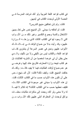 ‫ﻓﻲ ﻜﺘﺎﺏ ﻗﻭﺍﻋﺩ ﺍﻟﻠﻐﺔ ﺍﻟﻌﺭﺒﻴﺔ ﻭﻟﻭ ﺃﻨﻙ ﺸﺭﻓﺕ ﺍﻟﻤﺩﺭﺴﺔ ﻓـﻲ‬
                 ‫ﺍﻟﺤﺼﺔ ﺍﻷﻭﻟﻰ ﻟﻭﺠﺩﺕ ﺍﻟﻜﺘﺎﺏ ﻓﻲ ﺃﻴﺩﻴﻬﻥ.‬
                ‫ﻗﺎﻟﺕ: ﻭﻟﻡ ﺇﺫﻥ ﺘﺨﺎﻟﻔﻴﻥ ﻤﻨﻬﺞ ﺍﻟﺘﺩﺭﻴﺱ؟‬
‫ﻗﻠﺕ: ﻟﻡ ﺃﺨﺎﻟﻔﻪ ﻴﺎ ﺴﻴﺩﺘﻲ. ﻷﻥ ﺍﻟﻤﻨﻬﺞ ﻨﺹ ﻋﻠﻰ ﺘﻌﻠـﻴﻤﻬﻥ‬
‫ﺍﻻﺸﺘﻐﺎل ﻭﺍﻟﻨﺩﺒﺔ ﻭﺠﻤﻭﻉ ﺍﻟﺘﻜﺴﻴﺭ ﻭﻏﻴﺭ ﺫﻟﻙ ﻤـﻥ ﺍﻷﺒـﻭﺍﺏ‬
‫ﺍﻟﺘﻲ ﻻ ﻭﺠﻭﺩ ﻟﻬﺎ ﻓﻲ ﺍﻟﻜﺘﺎﺏ ﺍﻟﺜﺎﻟﺙ ﺍﻟﺫﻱ ﻭﺯﻋﺘـﻪ ﺍﻟـﻭﺯﺍﺭﺓ‬
‫ﻋﻠﻴﻬﻥ، ﻭﻗﺩ ﺭﺃﻴﺕ ﺒﺩﻻ ﻤﻥ ﻀﻴﺎﻉ ﺍﻟﻭﻗﺕ ﻓـﻲ ﺇﻤـﻼﺀ ﺘﻠـﻙ‬
                             ‫ﹰ‬
‫ﺍﻷﺒﻭﺍﺏ ﻋﻠﻴﻬﻥ ﻭﻨﺤﻥ ﻓﻲ ﻋﺼﺭ ﺍﻟﺴﺭﻋﺔ ﺃﻥ ﻴﺸﺘﺭﻴﻥ ﻜﺘـﺎﺏ‬
‫ﻗﻭﺍﻋﺩ ﺍﻟﻠﻐﺔ، ﻭﺍﻟﻜﺘﺎﺏ ﻟﻴﺱ ﻤﻥ ﺘﺄﻟﻴﻔﻲ ﻭﻻ ﻤﻥ ﺘﺄﻟﻴﻑ ﻭﺍﻟـﺩﻱ‬
‫ﺤﺘﻰ ﻴﻅﻥ ﺃﻥ ﻟﻲ ﻏﺭ ‪‬ﺎ ﺸﺨﺼ ‪‬ﺎ ﻤﻥ ﺃﻥ ﺘﺸﺘﺭﻴﻪ ﺍﻟﻁﺎﻟﺒﺎﺕ ﺒل‬
                          ‫ﻴ‬      ‫ﻀ‬
‫ﻫﻭ ﻜﺘﺎﺏ ﺘﺒﻴﻌﻪ ﻭﺯﺍﺭﺓ ﺍﻟﻤﻌﺎﺭﻑ ﻓﺎﻟﺭﺒﺢ ﻋﺎﺌﺩ ﺇﻟﻴﻬﺎ ﻭﻏﺭﻀـﻲ‬
‫ﻫﻭ ﻋﺩﻡ ﻀﻴﺎﻉ ﺃﻭﻗﺎﺕ ﺍﻟﻁﺎﻟﺒﺎﺕ ﻓﻴﻤﺎ ﻻ ﻴﻔﻴﺩ، ﻗﺎﻟـﺕ: ﻭﻟﻜﻨـﻙ‬
‫ﺨﺎﻟﻔﺕ ﺍﻟﻤﻨﻬﺞ. ﻗﻠﺕ: ﻭﻜﻴﻑ ﺫﻟﻙ؟ ﻗﺎﻟﺕ: ﻷﻥ ﺍﻟﻤـﻨﻬﺞ ﻨـﺹ‬
‫ﻋﻠﻰ ﺃﻥ ﺘﻜﻭﻥ ﻫﺫﻩ ﺍﻷﺒﻭﺍﺏ ﺤﺴﺏ ﻤﺎ ﻓﻲ ﺍﻟﻜﺘﺎﺏ ﺍﻟﺜﺎﻟﺙ، ﻗﻠﺕ:‬
‫ﺇﻥ ﻫﺫﻩ ﺍﻷﺒﻭﺍﺏ ﻴﺎ ﺴﻴﺩﺘﻲ ﻏﻴﺭ ﻤﻭﺠﻭﺩﺓ ﻓﻲ ﺍﻟﻜﺘﺎﺏ ﺍﻟﺜﺎﻟـﺙ،‬
‫ﻓﻜﻴﻑ ﻨﻌﻁﻴﻬﺎ ﺤﺴﺏ ﻤﺎ ﻓﻲ ﺍﻟﻜﺘﺎﺏ ﺍﻟﺜﺎﻟﺙ؟ ﺇﻨﻪ ﻜﻼﻡ ﻻ ﻗﻴﻤـﺔ‬
‫ﻟﻪ ﻭﻻ ﻤﻌﻨﻰ ﻭﻟﻭ ﺃﻨﻙ ﺭﺠﻌﺕ ﺇﻟﻰ ﻤﺫﻜﺭﺍﺕ ﻁﺎﻟﺒﺎﺕ ﻤﻌﻠﻤـﺎﺕ‬
‫ﺒﻭﻻﻕ ﻟﻭﺠﺩﺕ ﺃﻥ ﺍﻟﻤﻌﻠﻡ ﻗﺩ ﺃﻤﻠﻰ ﻋﻠﻴﻬﻥ ﺘﻠﻙ ﺍﻷﺒـﻭﺍﺏ ﻤـﻥ‬

                     ‫- ٨١٤ -‬
 