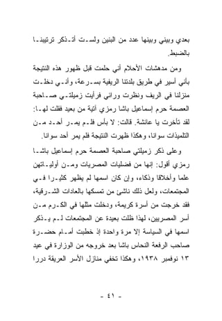 ‫ﺒﻌﺩﻱ ﻭﺒﻴﻨﻲ ﻭﺒﻴﻨﻬﺎ ﻋﺩﺩ ﻤﻥ ﺍﻟﺒﻨﻴﻥ ﻭﻟﺴـﺕ ﺃﺘـﺫﻜﺭ ﺘﺭﺘﻴﺒﻨـﺎ‬
                                                ‫ﺒﺎﻟﻀﺒﻁ.‬
‫ﻭﻤﻥ ﻤﺩﻫﺸﺎﺕ ﺍﻷﺤﻼﻡ ﺃﻨﻲ ﺤﻠﻤﺕ ﻗﺒل ﻅﻬﻭﺭ ﻫﺫﻩ ﺍﻟﻨﺘﻴﺠﺔ‬
‫ﺒﺄﻨﻲ ﺃﺴﻴﺭ ﻓﻲ ﻁﺭﻴﻕ ﺒﻠﺩﺘﻨﺎ ﺍﻟﺭﻴﻔﻴﺔ ﺒﺴـﺭﻋﺔ، ﻭﺃﻨـﻲ ﺩﺨﻠـﺕ‬
‫ﻤﻨﺯﻟﻨﺎ ﻓﻲ ﺍﻟﺭﻴﻑ ﻭﻨﻅﺭﺕ ﻭﺭﺍﺌﻲ ﻓﺭﺃﻴﺕ ﺯﻤﻴﻠﺘـﻲ ﺼـﺎﺤﺒﺔ‬
‫ﺍﻟﻌﺼﻤﺔ ﺤﺭﻡ ﺇﺴﻤﺎﻋﻴل ﺒﺎﺸﺎ ﺭﻤﺯﻱ ﺁﺘﻴﺔ ﻤﻥ ﺒﻌﻴﺩ ﻓﻘﻠﺕ ﻟﻬـﺎ:‬
‫ﻟﻘﺩ ﺘﺄﺨﺭﺕ ﻴﺎ ﻋﺎﺌﺸﺔ. ﻗﺎﻟﺕ: ﻻ ﺒﺄﺱ ﻓﻠـﻡ ﻴﻤـﺭ ﺃﺤـﺩ ﻤـﻥ‬
  ‫ﺍﻟﺘﻠﻤﻴﺫﺍﺕ ﺴﻭﺍﻨﺎ، ﻭﻫﻜﺫﺍ ﻅﻬﺭﺕ ﺍﻟﻨﺘﻴﺠﺔ ﻓﻠﻡ ﻴﻤﺭ ﺃﺤﺩ ﺴﻭﺍﻨﺎ.‬
‫ﻭﻋﻠﻰ ﺫﻜﺭ ﺯﻤﻴﻠﺘﻲ ﺼﺎﺤﺒﺔ ﺍﻟﻌﺼﻤﺔ ﺤﺭﻡ ﺇﺴﻤﺎﻋﻴل ﺒﺎﺸـﺎ‬
‫ﺭﻤﺯﻱ ﺃﻗﻭل: ﺇﻨﻬﺎ ﻤﻥ ﻓﻀﻠﻴﺎﺕ ﺍﻟﻤﺼﺭﻴﺎﺕ ﻭﻤـﻥ ﺃﻭﻟﻴـﺎﺘﻬﻥ‬
‫ﻋﻠ ‪‬ﺎ ﻭﺃﺨﻼ ﹰﺎ ﻭﺫﻜﺎﺀ، ﻭﺇﻥ ﻜﺎﻥ ﺍﺴﻤﻬﺎ ﻟﻡ ﻴﻅﻬﺭ ﻜﺜﻴـ ‪‬ﺍ ﻓـﻲ‬
     ‫ﺭ‬                                    ‫ﻗ‬       ‫ﻤ‬
‫ﺍﻟﻤﺠﺘﻤﻌﺎﺕ، ﻭﻟﻌل ﺫﻟﻙ ﻨﺎﺸﺊ ﻤﻥ ﺘﻤﺴﻜﻬﺎ ﺒﺎﻟﻌﺎﺩﺍﺕ ﺍﻟﺸـﺭﻗﻴﺔ،‬
‫ﻓﻘﺩ ﺨﺭﺠﺕ ﻤﻥ ﺃﺴﺭﺓ ﻜﺭﻴﻤﺔ، ﻭﺩﺨﻠﺕ ﻤﺜﻠﻬﺎ ﻓﻲ ﺍﻟﻜـﺭﻡ ﻤـﻥ‬
‫ﺃﺴﺭ ﺍﻟﻤﺼﺭﻴﻴﻥ، ﻟﻬﺫﺍ ﻅﻠﺕ ﺒﻌﻴﺩﺓ ﻋﻥ ﺍﻟﻤﺠﺘﻤﻌﺎﺕ ﻟـﻡ ﻴـﺫﻜﺭ‬
‫ﺍﺴﻤﻬﺎ ﻓﻲ ﺍﻟﺴﻴﺎﺴﺔ ﺇﻻ ﻤﺭﺓ ﻭﺍﺤﺩﺓ ﺇﺫ ﺨﻁﺒﺕ ﺃﻤـﺎﻡ ﺤﻀـﺭﺓ‬
‫ﺼﺎﺤﺏ ﺍﻟﺭﻓﻌﺔ ﺍﻟﻨﺤﺎﺱ ﺒﺎﺸﺎ ﺒﻌﺩ ﺨﺭﻭﺠﻪ ﻤﻥ ﺍﻟﻭﺯﺍﺭﺓ ﻓﻲ ﻋﻴﺩ‬
‫٣١ ﻨﻭﻓﻤﺒﺭ ٨٣٩١، ﻭﻫﻜﺫﺍ ﺘﺨﻔﻲ ﻤﻨﺎﺯل ﺍﻷﺴﺭ ﺍﻟﻌﺭﻴﻘﺔ ﺩﺭﺭﺍ‬
 ‫‪‬‬



                       ‫- ١٤ -‬
 