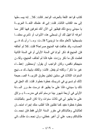 ‫ﻜﺘﺎﺏ ﻗﻭﺍﻋﺩ ﺍﻟﻠﻐﺔ ﺒﺎﻟﺤﺭﻑ ﺍﻟﻭﺍﺤﺩ. ﻗﺎﻟﺕ: ﻜﻼ.. ﺇﻨﻪ ﻴﺒﺴـﻁﻬﺎ‬
‫ﺇﻟﻰ ﺤﺩ ﺍﻟﻜﺘﺎﺏ ﺍﻟﺜﺎﻟﺙ. ﻗﻠﺕ: ﺇﻨﻲ ﻗﺩ ﻋﻠﻤﺘﻙ ﺍﻟﻠﻐـﺔ ﺍﻟﻌﺭﺒﻴـﺔ‬
‫ﻴﺎ ﺴﻴﺩﺘﻲ ﻭﻤﻊ ﺫﻟﻙ ﻓﻴﻅﻬﺭ ﻟﻲ ﺍﻵﻥ ﺃﻨﻙ ﺘﻌﺭﻓﻴﻥ ﻓﻴﻬﺎ ﺃﻜﺜﺭ ﻤﻤﺎ‬
‫ﺃﻋﺭﻓﻪ ﺃﻨﺎ ﻓﻬل ﻟﻙ ﺃﻥ ﺘﺒﺴﻁﻲ ﻫﺫﻩ ﺍﻷﺒﻭﺍﺏ ﺃﻭ ﺘﺄﻤﺭﻱ ﻤﻌﻠ ‪‬ـﺎ‬
  ‫ﻤ‬                                  ‫ِ‬
‫ﺒﺘﺒﺴﻴﻁﻬﺎ ﻷﺘﻌﻠﻡ ﻤﻨﻙ ﻤﺎ ﺘﺭﻴﺩﻴﻥ؟ ﻗﺎﻟـﺕ: ﻭﻤـﺎ ﺭﺃﻴـﻙ ﻓـﻲ‬
‫ﺍﻟﺤﺴﺎﺏ، ﻭﻗﺩ ﺨﺎﻟﻔﺕ ﻓﻴﻪ ﺍﻟﻤﻨﻬﺞ ﺼﺭﺍﺤﺔ؟ ﻗﻠﺕ: ﻜﻼ ﻟﻡ ﺃﺨﺎﻟﻔﻪ‬
‫ﻓﺈﻥ ﺍﻟﻤﻨﻬﺞ ﻗﺩ ﺫﻜﺭ ﺃﺒﻭﺍ ‪‬ﺎ ﻓﻲ ﺍﻟﺴﻨﺔ ﺍﻷﻭﻟﻰ ﺃﻭ ﻓﻲ ﺍﻟﺴﻨﺔ ﺍﻟﺜﺎﻨﻴﺔ‬
                                    ‫ﺒ‬
‫ﻓﻌﻠﻤﺕ ﻜل ﻤﺎ ﺫﻜﺭ ﻭﺯﺩﺕ ﻋﻠﻴﻪ ﻓﺄﻨﺎ ﻟﻡ ﺃﺨﺎﻟﻑ ﺍﻟﻤﻨﻬﺞ، ﻭﻟﻜـﻥ‬
‫ﻤﻨﻬﺠﻜﻡ ﻨﺎﻗﺹ، ﻭﻜﺎﻥ ﺍﻟﻭﺍﺠﺏ ﺃﻥ ﻴﻘﻭل: "ﻭﻤﺤﻅﻭﺭ ﺇﻋﻁـﺎﺀ‬
‫ﻏﻴﺭ ﻤﺎ ﺫﻜﺭ"، ﻭﻟﻜﻨﻪ ﻟﻡ ﻴﻔﻌل. ﻗﺎﻟﺕ: ﻭﻟﻜﻨﻙ ﺒﺈﻨﻬﺎﺌـﻙ ﻤـﻨﻬﺞ‬
‫ﺍﻟﺴﻨﻭﺍﺕ ﺍﻟﺜﻼﺙ ﻓﻲ ﺴﻨﺘﻴﻥ ﺘﺨﻠﻴﻥ ﺒﻁﺭﻕ ﺍﻟﺘﺭﺒﻴـﺔ ﺍﻟﺼـﺤﻴﺤﺔ‬
‫ﻷﻨﻙ ﻟﻡ ﺘﺴﻴﺭﻱ ﻓﻲ ﺘﺩﺭﻴﺴﻙ ﺨﻁﻭﺓ ﺨﻁﻭﺓ. ﻗﻠﺕ: ﻟﻙ ﺍﻟﺤﻕ ﻓﻲ‬
‫ﺫﻟﻙ ﻴﺎ ﺴﻴﺩﺘﻲ، ﻓﺄﻨﺎ ﻋﻠﻰ ﻤﺎ ﻴﻅﻬﺭ ﻗﺩ ﺩﺭﺴﺕ ﻤﻘـﺭﺭ ﺍﻟﺴـﻨﺔ‬
‫ﺍﻷﻭﻟﻰ ﻓﻲ ﺃﺭﺒﻌﺔ ﺸﻬﻭﺭ ﺒﻴﻨﺎ ﺩﺭﺴﺘﻡ ﺃﻨﺘﻡ ﻓﻲ ﻤﺩﺭﺴـﺔ ﺒـﻭﻻﻕ‬
‫ﻋﻠﻰ ﻤﺎ ﻴﻅﻬﺭ ﻟﻲ ﻓﻲ ﺜﻼﺙ ﺴﻨﻭﺍﺕ ﻭﺇﺫﺍ ﻜﺎﻥ ﺍﻟﺴﻴﺭ ﺒﺎﻟﻁﺎﻟﺒﺎﺕ‬
‫ﺨﻁﻭﺓ ﺨﻁﻭﺓ ﻤﻔﻴﺩ ﻜﻤﺎ ﺘﻅﻨﻴﻥ ﻓﺄﻨﺎ ﺃﻁﻠﺏ ﻤﻨﻙ ﺇﺠﺭﺍﺀ ﺍﻤﺘﺤـﺎﻥ‬
‫ﻟﻁﺎﻟﺒﺎﺘﻲ ﻭﻁﺎﻟﺒﺎﺘﻜﻡ ﻓﻲ ﻤﻘﺭﺭ ﺍﻟﺴﻨﺔ ﺍﻷﻭﻟﻰ ﻓﻘﻁ ﻓﺈﻥ ﻨﺠﺤـﺕ‬
‫ﻁﺎﻟﺒﺎﺘﻜﻡ ﻭﺠﺏ ﻋﻠﻲ ﺃﻥ ﺃﻏﻴﺭ ﺨﻁﺘﻲ، ﻭﺇﻥ ﻨﺠﺤـﺕ ﻁﺎﻟﺒـﺎﺘﻲ‬
                                 ‫‪‬‬


                        ‫- ٩١٤ -‬
 