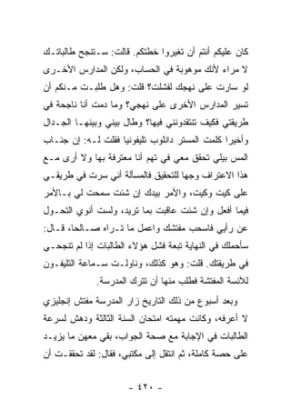 ‫ﻜﺎﻥ ﻋﻠﻴﻜﻡ ﺃﻨﺘﻡ ﺃﻥ ﺘﻐﻴﺭﻭﺍ ﺨﻁﺘﻜﻡ. ﻗﺎﻟﺕ: ﺴـﺘﻨﺠﺢ ﻁﺎﻟﺒﺎﺘـﻙ‬
‫ﻻ ﻤﺭﺍﺀ ﻷﻨﻙ ﻤﻭﻫﻭﺒﺔ ﻓﻲ ﺍﻟﺤﺴﺎﺏ، ﻭﻟﻜﻥ ﺍﻟﻤﺩﺍﺭﺱ ﺍﻷﺨـﺭﻯ‬
‫ﻟﻭ ﺴﺎﺭﺕ ﻋﻠﻰ ﻨﻬﺠﻙ ﻟﻔﺸﻠﺕ؟ ﻗﻠﺕ: ﻭﻫل ﻁﻠﺒـﺕ ﻤـﻨﻜﻡ ﺃﻥ‬
‫ﺘﺴﻴﺭ ﺍﻟﻤﺩﺍﺭﺱ ﺍﻷﺨﺭﻯ ﻋﻠﻰ ﻨﻬﺠﻲ؟ ﻭﻤﺎ ﺩﻤﺕ ﺃﻨﺎ ﻨﺎﺠﺤﺔ ﻓﻲ‬
‫ﻁﺭﻴﻘﺘﻲ ﻓﻜﻴﻑ ﺘﻨﺘﻘﺩﻭﻨﻨﻲ ﻓﻴﻬﺎ؟ ﻭﻁﺎل ﺒﻴﻨﻲ ﻭﺒﻴﻨﻬـﺎ ﺍﻟﺠـﺩﺍل‬
‫ﻭﺃﺨﻴ ‪‬ﺍ ﻜﻠﻤﺕ ﺍﻟﻤﺴﺘﺭ ﺩﺍﻨﻠﻭﺏ ﺘﻠﻴﻔﻭﻨ ‪‬ﺎ ﻓﻘﻠﺕ ﻟـﻪ: ﺇﻥ ﺠﻨـﺎﺏ‬
                    ‫ﻴ‬                            ‫ﺭ‬
‫ﺍﻟﻤﺱ ﺒﻴﻠﻲ ﺘﺤﻘﻕ ﻤﻌﻲ ﻓﻲ ﺘﻬﻡ ﺃﻨﺎ ﻤﻌﺘﺭﻓﺔ ﺒﻬﺎ ﻭﻻ ﺃﺭﻯ ﻤـﻊ‬
‫ﻫﺫﺍ ﺍﻻﻋﺘﺭﺍﻑ ﻭﺠ ‪‬ﺎ ﻟﻠﺘﺤﻘﻴﻕ ﻓﺎﻟﻤﺴﺄﻟﺔ ﺃﻨﻲ ﺴﺭﺕ ﻓﻲ ﻁﺭﻴﻘـﻲ‬
                                    ‫ﻬ‬
‫ﻋﻠﻰ ﻜﻴﺕ ﻭﻜﻴﺕ، ﻭﺍﻷﻤﺭ ﺒﻴﺩﻙ ﺇﻥ ﺸﺌﺕ ﺴﻤﺤﺕ ﻟﻲ ﺒـﺎﻷﻤﺭ‬
‫ﻓﻴﻤﺎ ﺃﻓﻌل ﻭﺇﻥ ﺸﺌﺕ ﻋﺎﻗﺒﺕ ﺒﻤﺎ ﺘﺭﻴﺩ، ﻭﻟﺴﺕ ﺃﻨﻭﻱ ﺍﻟﺘﺤـﻭل‬
‫ﻋﻥ ﺭﺃﻴﻲ ﻓﺎﺴﺤﺏ ﻤﻔﺘﺸﻙ ﻭﺍﻋﻤل ﻤﺎ ﺘـﺭﺍﻩ ﺼـﺎﻟ ‪‬ﺎ، ﻗـﺎل:‬
        ‫ﺤ‬
‫ﺴﺄﺤﻤﻠﻙ ﻓﻲ ﺍﻟﻨﻬﺎﻴﺔ ﺘﺒﻌﺔ ﻓﺸل ﻫﺅﻻﺀ ﺍﻟﻁﺎﻟﺒﺎﺕ ﺇﺫﺍ ﻟﻡ ﺘﻨﺠﺤـﻲ‬
‫ﻓﻲ ﻁﺭﻴﻘﺘﻙ. ﻗﻠﺕ: ﻭﻫﻭ ﻜﺫﻟﻙ، ﻭﻨﺎﻭﻟـﺕ ﺴـﻤﺎﻋﺔ ﺍﻟﺘﻠﻴﻔـﻭﻥ‬
              ‫ﻟﻶﻨﺴﺔ ﺍﻟﻤﻔﺘﺸﺔ ﻓﻁﻠﺏ ﻤﻨﻬﺎ ﺃﻥ ﺘﺘﺭﻙ ﺍﻟﻤﺩﺭﺴﺔ.‬
‫ﻭﺒﻌﺩ ﺃﺴﺒﻭﻉ ﻤﻥ ﺫﻟﻙ ﺍﻟﺘﺎﺭﻴﺦ ﺯﺍﺭ ﺍﻟﻤﺩﺭﺴﺔ ﻤﻔﺘﺵ ﺇﻨﺠﻠﻴﺯﻱ‬
‫ﻻ ﺃﻋﺭﻓﻪ، ﻭﻜﺎﻨﺕ ﻤﻬﻤﺘﻪ ﺍﻤﺘﺤﺎﻥ ﺍﻟﺴﻨﺔ ﺍﻟﺜﺎﻟﺜﺔ ﻭﺩﻫﺵ ﻟﺴﺭﻋﺔ‬
‫ﺍﻟﻁﺎﻟﺒﺎﺕ ﻓﻲ ﺍﻹﺠﺎﺒﺔ ﻤﻊ ﺼﺤﺔ ﺍﻟﺠﻭﺍﺏ، ﺒﻘﻲ ﻤﻌﻬﻥ ﻤﺎ ﻴﺯﻴـﺩ‬
‫ﻋﻠﻰ ﺤﺼﺔ ﻜﺎﻤﻠﺔ، ﺜﻡ ﺍﻨﺘﻘل ﺇﻟﻰ ﻤﻜﺘﺒﻲ، ﻓﻘﺎل: ﻟﻘﺩ ﺘﺤﻘﻘـﺕ ﺃﻥ‬


                      ‫- ٠٢٤ -‬
 