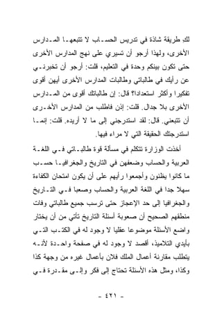 ‫ﻟﻙ ﻁﺭﻴﻘﺔ ﺸﺎﺫﺓ ﻓﻲ ﺘﺩﺭﻴﺱ ﺍﻟﺤﺴـﺎﺏ ﻻ ﺘﺘﺒﻌﻬـﺎ ﺍﻟﻤـﺩﺍﺭﺱ‬
                                               ‫ِ‬
‫ﺍﻷﺨﺭﻯ، ﻭﻟﻬﺫﺍ ﺃﺭﺠﻭ ﺃﻥ ﺘﺴﻴﺭﻱ ﻋﻠﻰ ﻨﻬﺞ ﺍﻟﻤﺩﺍﺭﺱ ﺍﻷﺨﺭﻯ‬
‫ﺤﺘﻰ ﺘﻜﻭﻥ ﺒﻴﻨﻜﻡ ﻭﺤﺩﺓ ﻓﻲ ﺍﻟﺘﻌﻠﻴﻡ، ﻗﻠﺕ: ﺃﺭﺠﻭ ﺃﻥ ﺘﺨﺒﺭﻨـﻲ‬
‫ﻋﻥ ﺭﺃﻴﻙ ﻓﻲ ﻁﺎﻟﺒﺎﺘﻲ ﻭﻁﺎﻟﺒﺎﺕ ﺍﻟﻤﺩﺍﺭﺱ ﺍﻷﺨﺭﻯ ﺃﻴﻬﻥ ﺃﻗﻭﻯ‬
‫ﺘﻔﻜﻴ ‪‬ﺍ ﻭﺃﻜﺜﺭ ﺍﺴﺘﻌﺩﺍ ‪‬ﺍ؟ ﻗﺎل: ﺇﻥ ﻁﺎﻟﺒﺎﺘﻙ ﺃﻗﻭﻯ ﻤﻥ ﺍﻟﻤـﺩﺍﺭﺱ‬
                                   ‫ﺩ‬               ‫ﺭ‬
‫ﺍﻷﺨﺭﻯ ﺒﻼ ﺠﺩﺍل. ﻗﻠﺕ: ﺇﺫﻥ ﻓﺎﻁﻠﺏ ﻤﻥ ﺍﻟﻤﺩﺍﺭﺱ ﺍﻷﺨـﺭﻯ‬
‫ﺃﻥ ﺘﺘﺒﻌﻨﻲ. ﻗﺎل: ﻟﻘﺩ ﺍﺴﺘﺩﺭﺠﻨﻲ ﺇﻟﻰ ﻤﺎ ﻻ ﺃﺭﻴﺩﻩ. ﻗﻠﺕ: ﺇﻨﻤـﺎ‬
                      ‫ﺍﺴﺘﺩﺭﺠﺘﻙ ﺍﻟﺤﻘﻴﻘﺔ ﺍﻟﺘﻲ ﻻ ﻤﺭﺍﺀ ﻓﻴﻬﺎ.‬
‫ﺃﺨﺫﺕ ﺍﻟﻭﺯﺍﺭﺓ ﺘﺘﻜﻠﻡ ﻓﻲ ﻤﺴﺄﻟﺔ ﻗﻭﺓ ﻁﺎﻟﺒـﺎﺘﻲ ﻓـﻲ ﺍﻟﻠﻐـﺔ‬
‫ﺍﻟﻌﺭﺒﻴﺔ ﻭﺍﻟﺤﺴﺎﺏ ﻭﻀﻌﻔﻬﻥ ﻓﻲ ﺍﻟﺘﺎﺭﻴﺦ ﻭﺍﻟﺠﻐﺭﺍﻓﻴـﺎ ﺤﺴـﺏ‬
‫ﻤﺎ ﻜﺎﻨﻭﺍ ﻴﻅﻨﻭﻥ ﻭﺃﺠﻤﻌﻭﺍ ﺭﺃﻴﻬﻡ ﻋﻠﻰ ﺃﻥ ﻴﻜﻭﻥ ﺍﻤﺘﺤﺎﻥ ﺍﻟﻜﻔﺎﺀﺓ‬
‫ﺴﻬﻼ ﺠ ‪‬ﺍ ﻓﻲ ﺍﻟﻠﻐﺔ ﺍﻟﻌﺭﺒﻴﺔ ﻭﺍﻟﺤﺴﺎﺏ ﻭﺼﻌ ‪‬ﺎ ﻓـﻲ ﺍﻟﺘـﺎﺭﻴﺦ‬
              ‫ﺒ‬                               ‫ﹰ ﺩ‬
‫ﻭﺍﻟﺠﻐﺭﺍﻓﻴﺎ ﺇﻟﻰ ﺤﺩ ﺍﻹﻋﺠﺎﺯ ﺤﺘﻰ ﺘﺭﺴﺏ ﺠﻤﻴﻊ ﻁﺎﻟﺒﺎﺘﻲ ﻭﻓﺎﺕ‬
‫ﻤﻨﻁﻘﻬﻡ ﺍﻟﺼﺤﻴﺢ ﺃﻥ ﺼﻌﻭﺒﺔ ﺃﺴﺌﻠﺔ ﺍﻟﺘﺎﺭﻴﺦ ﺘﺄﺘﻲ ﻤﻥ ﺃﻥ ﻴﺨﺘﺎﺭ‬
‫ﻭﺍﻀﻊ ﺍﻷﺴﺌﻠﺔ ﻤﻭﻀﻭ ‪‬ﺎ ﻋﻘﻠ ‪‬ﺎ ﻻ ﻭﺠﻭﺩ ﻟﻪ ﻓﻲ ﺍﻟﻜﺘـﺏ ﺍﻟﺘـﻲ‬
                           ‫ﻴ‬      ‫ﻋ‬
‫ﺒﺄﻴﺩﻱ ﺍﻟﺘﻼﻤﻴﺫ، ﺃﻗﺼﺩ ﻻ ﻭﺠﻭﺩ ﻟﻪ ﻓﻲ ﺼﻔﺤﺔ ﻭﺍﺤـﺩﺓ ﻷﻨـﻪ‬
‫ﻴﺘﻁﻠﺏ ﻤﻘﺎﺭﻨﺔ ﺃﻋﻤﺎل ﺍﻟﻤﻠﻙ ﻓﻼﻥ ﺒﺄﻋﻤﺎل ﻏﻴﺭﻩ ﻤﻥ ﻭﺠﻬﺔ ﻜﺫﺍ‬
‫ﻭﻜﺫﺍ، ﻭﻤﺜل ﻫﺫﻩ ﺍﻷﺴﺌﻠﺔ ﺘﺤﺘﺎﺝ ﺇﻟﻰ ﻓﻜﺭ ﻭﺇﻟـﻰ ﻤﻘـﺩﺭﺓ ﻓـﻲ‬


                       ‫- ١٢٤ -‬
 