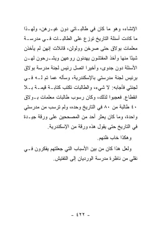 ‫ﺍﻹﻨﺸﺎﺀ، ﻭﻫﻭ ﻤﺎ ﻜﺎﻥ ﻓﻲ ﻁﺎﻟﺒـﺎﺘﻲ ﺩﻭﻥ ﻏﻴـﺭﻫﻥ، ﻭﻟﻬـﺫﺍ‬
‫ﻤﺎ ﻜﺎﺩﺕ ﺃﺴﺌﻠﺔ ﺍﻟﺘﺎﺭﻴﺦ ﺘﻭﺯﻉ ﻋﻠﻰ ﺍﻟﻁﺎﻟﺒـﺎﺕ ﻓـﻲ ﻤﺩﺭﺴـﺔ‬
‫ﻤﻌﻠﻤﺎﺕ ﺒﻭﻻﻕ ﺤﺘﻰ ﺼﺭﺨﻥ ﻭﻭﻟﻭﻟﻥ، ﻗﺎﺌﻼﺕ ﺇﻨﻬﻥ ﻟﻡ ﻴﺄﺨﺫﻥ‬
‫ﺸﻴ ًﺎ ﻤﻨﻬﺎ ﻭﺃﺨﺫ ﺍﻟﻤﻔﺘﺸﻭﻥ ﻴﻬﺩﺌﻭﻥ ﺭﻭﻋﻬﻥ ﻭﻴﺸـﺭﺤﻭﻥ ﻟﻬـﻥ‬
                                               ‫ﺌ‬
‫ﺍﻷﺴﺌﻠﺔ ﺩﻭﻥ ﺠﺩﻭﻯ، ﻭﺃﺨﻴ ‪‬ﺍ ﺍﺘﺼل ﺭﺌﻴﺱ ﻟﺠﻨﺔ ﻤﺩﺭﺴﺔ ﺒﻭﻻﻕ‬
                           ‫ﺭ‬
‫ﺒﺭﺌﻴﺱ ﻟﺠﻨﺔ ﻤﺩﺭﺴﺘﻲ ﺒﺎﻹﺴﻜﻨﺩﺭﻴﺔ، ﻭﺴﺄﻟﻪ ﻋﻤﺎ ﺘﻡ ﻟـﻪ ﻓـﻲ‬
‫ﻟﺠﻨﺘﻲ ﻓﺄﺠﺎﺒﻪ: ﻻ ﺸﻲﺀ، ﻭﺍﻟﻁﺎﻟﺒﺎﺕ ﺘﻜﺘﺏ ﻜﺘﺎﺒـﺔ ﻗﻴﻤـﺔ ﺒـﻼ‬
‫ﺍﻨﻘﻁﺎﻉ. ﻓﻌﺠﺒﻭﺍ ﻟﺫﻟﻙ، ﻭﻜﺎﻥ ﺭﺴﻭﺏ ﻁﺎﻟﺒﺎﺕ ﻤﻌﻠﻤﺎﺕ ﺒـﻭﻻﻕ‬
‫٠٤ ﻁﺎﻟﺒﺔ ﻤﻥ ٠٨ ﻓﻲ ﺍﻟﺘﺎﺭﻴﺦ ﻭﺤﺩﻩ، ﻭﻟﻡ ﺘﺭﺴﺏ ﻤﻥ ﻤﺩﺭﺴﺘﻲ‬
‫ﻭﺍﺤﺩﺓ، ﻭﻤﺎ ﻜﺎﻥ ﻴﻌﺜﺭ ﺃﺤﺩ ﻤﻥ ﺍﻟﻤﺼﺤﺤﻴﻥ ﻋﻠﻰ ﻭﺭﻗﺔ ﺠﻴـﺩﺓ‬
          ‫ﻓﻲ ﺍﻟﺘﺎﺭﻴﺦ ﺤﺘﻰ ﻴﻘﻭل ﻫﺫﻩ ﻭﺭﻗﺔ ﻤﻥ ﺍﻹﺴﻜﻨﺩﺭﻴﺔ.‬
                                  ‫ﻭﻫﻜﺫﺍ ﺨﺎﺏ ﻅﻨﻬﻡ.‬
‫ﻭﻟﻌل ﻫﺫﺍ ﻜﺎﻥ ﻤﻥ ﺒﻴﻥ ﺍﻷﺴﺒﺎﺏ ﺍﻟﺘﻲ ﺠﻌﻠﺘﻬﻡ ﻴﻔﻜﺭﻭﻥ ﻓـﻲ‬
             ‫ﻨﻘﻠﻲ ﻤﻥ ﻨﺎﻅﺭﺓ ﻤﺩﺭﺴﺔ ﺍﻟﻭﺭﺩﻴﺎﻥ ﺇﻟﻰ ﺍﻟﺘﻔﺘﻴﺵ.‬




                     ‫- ٢٢٤ -‬
 