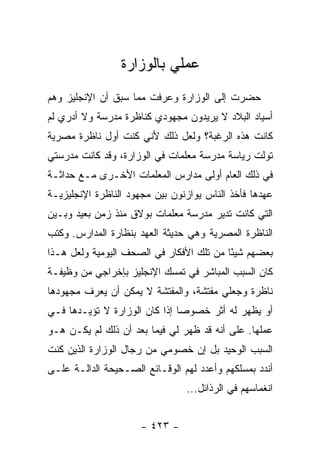 ‫ﻋﻤﻠﻲ ﺒﺎﻟﻭﺯﺍﺭﺓ‬
‫ﺤﻀﺭﺕ ﺇﻟﻰ ﺍﻟﻭﺯﺍﺭﺓ ﻭﻋﺭﻓﺕ ﻤﻤﺎ ﺴﺒﻕ ﺃﻥ ﺍﻹﻨﺠﻠﻴﺯ ﻭﻫﻡ‬
‫ﺃﺴﻴﺎﺩ ﺍﻟﺒﻼﺩ ﻻ ﻴﺭﻴﺩﻭﻥ ﻤﺠﻬﻭﺩﻱ ﻜﻨﺎﻅﺭﺓ ﻤﺩﺭﺴﺔ ﻭﻻ ﺃﺩﺭﻱ ﻟﻡ‬
‫ﻜﺎﻨﺕ ﻫﺫﻩ ﺍﻟﺭﻏﺒﺔ؟ ﻭﻟﻌل ﺫﻟﻙ ﻷﻨﻲ ﻜﻨﺕ ﺃﻭل ﻨﺎﻅﺭﺓ ﻤﺼﺭﻴﺔ‬
‫ﺘﻭﻟﺕ ﺭﻴﺎﺴﺔ ﻤﺩﺭﺴﺔ ﻤﻌﻠﻤﺎﺕ ﻓﻲ ﺍﻟﻭﺯﺍﺭﺓ، ﻭﻗﺩ ﻜﺎﻨﺕ ﻤﺩﺭﺴﺘﻲ‬
‫ﻓﻲ ﺫﻟﻙ ﺍﻟﻌﺎﻡ ﺃﻭﻟﻰ ﻤﺩﺍﺭﺱ ﺍﻟﻤﻌﻠﻤﺎﺕ ﺍﻷﺨـﺭﻯ ﻤـﻊ ﺤﺩﺍﺜـﺔ‬
‫ﻋﻬﺩﻫﺎ ﻓﺄﺨﺫ ﺍﻟﻨﺎﺱ ﻴﻭﺍﺯﻨﻭﻥ ﺒﻴﻥ ﻤﺠﻬﻭﺩ ﺍﻟﻨﺎﻅﺭﺓ ﺍﻹﻨﺠﻠﻴﺯﻴـﺔ‬
‫ﺍﻟﺘﻲ ﻜﺎﻨﺕ ﺘﺩﻴﺭ ﻤﺩﺭﺴﺔ ﻤﻌﻠﻤﺎﺕ ﺒﻭﻻﻕ ﻤﻨﺫ ﺯﻤﻥ ﺒﻌﻴﺩ ﻭﺒـﻴﻥ‬
‫ﺍﻟﻨﺎﻅﺭﺓ ﺍﻟﻤﺼﺭﻴﺔ ﻭﻫﻲ ﺤﺩﻴﺜﺔ ﺍﻟﻌﻬﺩ ﺒﻨﻅﺎﺭﺓ ﺍﻟﻤﺩﺍﺭﺱ. ﻭﻜﺘﺏ‬
‫ﺒﻌﻀﻬﻡ ﺸﻴ ًﺎ ﻤﻥ ﺘﻠﻙ ﺍﻷﻓﻜﺎﺭ ﻓﻲ ﺍﻟﺼﺤﻑ ﺍﻟﻴﻭﻤﻴﺔ ﻭﻟﻌل ﻫـﺫﺍ‬
                                          ‫ﺌ‬
‫ﻜﺎﻥ ﺍﻟﺴﺒﺏ ﺍﻟﻤﺒﺎﺸﺭ ﻓﻲ ﺘﻤﺴﻙ ﺍﻹﻨﺠﻠﻴﺯ ﺒﺈﺨﺭﺍﺠﻲ ﻤﻥ ﻭﻅﻴﻔـﺔ‬
‫ﻨﺎﻅﺭﺓ ﻭﺠﻌﻠﻲ ﻤﻔﺘﺸﺔ، ﻭﺍﻟﻤﻔﺘﺸﺔ ﻻ ﻴﻤﻜﻥ ﺃﻥ ﻴﻌﺭﻑ ﻤﺠﻬﻭﺩﻫﺎ‬
‫ﺃﻭ ﻴﻅﻬﺭ ﻟﻪ ﺃﺜﺭ ﺨﺼﻭ ‪‬ﺎ ﺇﺫﺍ ﻜﺎﻥ ﺍﻟﻭﺯﺍﺭﺓ ﻻ ﺘﺅﻴـﺩﻫﺎ ﻓـﻲ‬
                               ‫ﺼ‬
‫ﻋﻤﻠﻬﺎ. ﻋﻠﻰ ﺃﻨﻪ ﻗﺩ ﻅﻬﺭ ﻟﻲ ﻓﻴﻤﺎ ﺒﻌﺩ ﺃﻥ ﺫﻟﻙ ﻟﻡ ﻴﻜـﻥ ﻫـﻭ‬
‫ﺍﻟﺴﺒﺏ ﺍﻟﻭﺤﻴﺩ ﺒل ﺇﻥ ﺨﺼﻭﻤﻲ ﻤﻥ ﺭﺠﺎل ﺍﻟﻭﺯﺍﺭﺓ ﺍﻟﺫﻴﻥ ﻜﻨﺕ‬
‫ﺃﻨﺩﺩ ﺒﻤﺴﻠﻜﻬﻡ ﻭﺃﻋﺩﺩ ﻟﻬﻡ ﺍﻟﻭﻗـﺎﺌﻊ ﺍﻟﺼـﺤﻴﺤﺔ ﺍﻟﺩﺍﻟـﺔ ﻋﻠـﻰ‬
                                ‫ﺍﻨﻐﻤﺎﺴﻬﻡ ﻓﻲ ﺍﻟﺭﺫﺍﺌل...‬


                     ‫- ٣٢٤ -‬
 