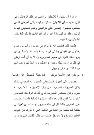 ‫ﺃﺭﺍﺩﻭﺍ ﺃﻥ ﻴﻅﻬﺭﻭﺍ ﻟﻺﻨﺠﻠﻴﺯ ﺒﺭﺍﺀﺘﻬﻡ ﻤﻥ ﺘﻠﻙ ﺍﻟﺭﺫﺍﺌل ﻭﺃﻨﻲ‬
 ‫ﺃﻗﻭل ﻋﻨﻬﻡ – ﺃﻱ ﺍﻹﻨﺠﻠﻴﺯ – ﻜﻴﺕ ﻭﻜﻴﺕ ﻭﺃﻨﻲ ﺃﺤﺭﺽ ﺍﻟﻨﺎﺱ‬
 ‫ﻀﺩﻫﻡ، ﻟﻴﺤﻤﻠﻭﺍ ﺍﻹﻨﺠﻠﻴﺯ ﻋﻠﻰ ﻜﺭﺍﻫﻴﺘﻲ ﻭﻋﺩﻡ ﺘﺼﺩﻴﻘﻲ ﻓﻴﻤـﺎ‬
 ‫ﺃﻗﻭل، ﻭﻫﻜﺫﺍ ﺘﻡ ﻟﻬﻡ ﻤﺎ ﺃﺭﺍﺩﻭﺍ ﻭﺃﻴﺩ ﺍﻓﺘﺭﺍﺀﺍﺘﻬﻡ ﺫﻟـﻙ ﺍﻟﻤﻔـﺘﺵ‬
                                        ‫ﺍﻹﻨﺠﻠﻴﺯﻱ ﺒﺄﻜﺎﺫﻴﺒﻪ.‬
 ‫ﻋﻠﻤﺕ ﺫﻟﻙ ﻓﻌﻠﻤﺕ ﺃﻨﻪ ﻻ ﻴﺭﺍﺩ ﺒﻲ ﺨﻴـﺭ، ﻭﺃﻨﻬـﻡ ﻭﻫـﻡ‬
 ‫ﻴﺨﺸﻭﻥ ﻤﻥ ﻨﻔﻭﺫﻱ ﻭﻗﻭﺘﻲ ﻓﻲ ﻤﺩﺭﺴﺔ ﻭﺍﺤـﺩﺓ ﻻ ﻴﻤﻜـﻥ ﺃﻥ‬
 ‫ﻴﻘﻭﻭﺍ ﺫﻟﻙ ﺍﻟﻨﻔﻭﺫ ﻓﻲ ﺠﻤﻴﻊ ﺍﻟﻤﺩﺍﺭﺱ، ﺒل ﻻ ﺒﺩ ﺃﻥ ﺃﻋـﺎﺭﺽ‬
 ‫ﻓﻲ ﻜل ﻤﺎ ﺃﺭﻴﺩ. ﻟﻬﺫﺍ ﻨﻭﻴﺕ ﺃﻻ ﺃﻋﻤل، ﻭﺃﻥ ﺃﻨﻔﺫ ﻟﻬﻡ ﺭﻏﺒـﺎﺘﻬﻡ‬
                                ‫ﻤﻬﻤﺎ ﻜﺎﻨﺕ ﺭﻏﺒﺎﺘﻲ ﻭﻤﻴﻭل:‬
‫ﻓﻤﺎ ﺤﻴﻠﺔ ﺍﻟﻤﻀﻁﺭ ﺇﻻ ﺭﻜﻭﺒﻬﺎ‬       ‫ﺇﺫﺍ ﻟﻡ ﻴﻜﻥ ﻏﻴﺭ ﺍﻷﺴﻨﺔ ﻤﺭﻜ ‪‬ﺎ‬
                                 ‫ﺒ‬
 ‫ﺤﻀﺭﺕ ﺇﻟﻰ ﺍﻟﺩﻴﻭﺍﻥ ﻓﺎﺴﺘﺩﻋﺎﻨﻲ ﺍﻟﻤﻐﻔﻭﺭ ﻟﻪ ﺍﻟﻤﻐﺭﺒﻲ ﺒﺎﺸﺎ،‬
 ‫ﻭﻜﺎﻥ ﺍﻟﻤﻌﺭﻭﻑ ﺃﻨﻪ ﻴﻌﺭﻑ ﻤﻥ ﻨﻭﺍﻴﺎ ﺍﻹﻨﺠﻠﻴﺯ ﻤـﺎ ﻻ ﻴﻌﺭﻓـﻪ‬
 ‫ﻏﻴﺭﻩ، ﻭﻜﺎﻥ ﻤﺴﺘﺸﺎﺭ ﺍﻟﻤﻌﺎﺭﻑ ﻓـﻲ ﺫﻟـﻙ ﺍﻟﻭﻗـﺕ ﺍﻟﻤﺴـﺘﺭ‬
 ‫"ﺒﺎﺘﺭﺴﻭﻥ" ﺍﻟﺫﻱ ﻜﺎﻥ ﺒﻌﺩ ﺫﻟﻙ ﻤﺴﺘﺸﺎ ‪‬ﺍ ﻟﻠﻤﺎﻟﻴﺔ ﻓﻠﻤـﺎ ﺩﺨﻠـﺕ‬
                      ‫ﺭ‬
 ‫ﻋﻠﻰ ﺍﻟﻤﻐﺭﺒﻲ ﺒﺎﺸﺎ ﻗﺎل ﻟﻲ )ﺇﻨﻪ ﻤﺴﺭﻭﺭ ﺠـ ‪‬ﺍ ﻤـﻥ ﺘﻌﻴﻴﻨـﻲ‬
              ‫ﺩ‬
 ‫ﻤﻔﺘﺸﺔ ﻟﻤﺎ ﻴﻌﻠﻤﻪ ﻤﻥ ﺍﻨﺘﻘﺎﺩﺍﺘﻲ ﺍﻟﺩﻗﻴﻘﺔ ﺍﻟﺘﻲ ﻻ ﺘﺘﺭﻙ ﻤﻥ ﻋﻴﻭﺏ‬
 ‫ﺍﻟﺘﻌﻠﻴﻡ ﺸﺎﺭﺩﺓ ﻭﻻ ﻭﺍﺭﺩﺓ( ﻋﻠﻤﺕ ﻤﻥ ﺫﻟﻙ ﺍﻟﻜﻼﻡ ﺃﻨﻬﻡ ﻴﺭﻴﺩﻭﻥ‬

                        ‫- ٤٢٤ -‬
 