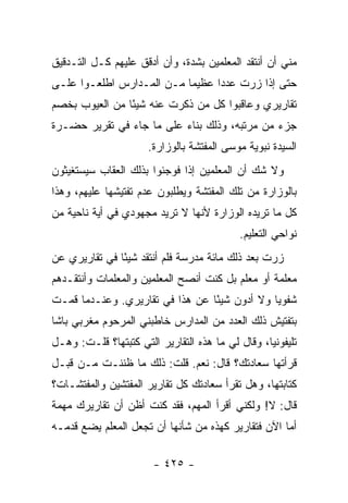 ‫ﻤﻨﻲ ﺃﻥ ﺃﻨﺘﻘﺩ ﺍﻟﻤﻌﻠﻤﻴﻥ ﺒﺸﺩﺓ، ﻭﺃﻥ ﺃﺩﻗﻕ ﻋﻠﻴﻬﻡ ﻜـل ﺍﻟﺘـﺩﻗﻴﻕ‬
‫ﺤﺘﻰ ﺇﺫﺍ ﺯﺭﺕ ﻋﺩ ‪‬ﺍ ﻋﻅﻴ ‪‬ﺎ ﻤـﻥ ﺍﻟﻤـﺩﺍﺭﺱ ﺍﻁﻠﻌـﻭﺍ ﻋﻠـﻰ‬
                           ‫ﻤ‬      ‫ﺩ‬
‫ﺘﻘﺎﺭﻴﺭﻱ ﻭﻋﺎﻗﺒﻭﺍ ﻜل ﻤﻥ ﺫﻜﺭﺕ ﻋﻨﻪ ﺸﻴ ًﺎ ﻤﻥ ﺍﻟﻌﻴﻭﺏ ﺒﺨﺼﻡ‬
                ‫ﺌ‬
‫ﺠﺯﺀ ﻤﻥ ﻤﺭﺘﺒﻪ، ﻭﺫﻟﻙ ﺒﻨﺎﺀ ﻋﻠﻰ ﻤﺎ ﺠﺎﺀ ﻓﻲ ﺘﻘﺭﻴﺭ ﺤﻀـﺭﺓ‬
                      ‫ﺍﻟﺴﻴﺩﺓ ﻨﺒﻭﻴﺔ ﻤﻭﺴﻰ ﺍﻟﻤﻔﺘﺸﺔ ﺒﺎﻟﻭﺯﺍﺭﺓ.‬
‫ﻭﻻ ﺸﻙ ﺃﻥ ﺍﻟﻤﻌﻠﻤﻴﻥ ﺇﺫﺍ ﻓﻭﺠﺌﻭﺍ ﺒﺫﻟﻙ ﺍﻟﻌﻘﺎﺏ ﺴﻴﺴﺘﻐﻴﺜﻭﻥ‬
‫ﺒﺎﻟﻭﺯﺍﺭﺓ ﻤﻥ ﺘﻠﻙ ﺍﻟﻤﻔﺘﺸﺔ ﻭﻴﻁﻠﺒﻭﻥ ﻋﺩﻡ ﺘﻔﺘﻴﺸﻬﺎ ﻋﻠﻴﻬﻡ، ﻭﻫﺫﺍ‬
‫ﻜل ﻤﺎ ﺘﺭﻴﺩﻩ ﺍﻟﻭﺯﺍﺭﺓ ﻷﻨﻬﺎ ﻻ ﺘﺭﻴﺩ ﻤﺠﻬﻭﺩﻱ ﻓﻲ ﺃﻴﺔ ﻨﺎﺤﻴﺔ ﻤﻥ‬
                                            ‫ﻨﻭﺍﺤﻲ ﺍﻟﺘﻌﻠﻴﻡ.‬
‫ﺯﺭﺕ ﺒﻌﺩ ﺫﻟﻙ ﻤﺎﺌﺔ ﻤﺩﺭﺴﺔ ﻓﻠﻡ ﺃﻨﺘﻘﺩ ﺸﻴ ًﺎ ﻓﻲ ﺘﻘﺎﺭﻴﺭﻱ ﻋﻥ‬
               ‫ﺌ‬
‫ﻤﻌﻠﻤﺔ ﺃﻭ ﻤﻌﻠﻡ ﺒل ﻜﻨﺕ ﺃﻨﺼﺢ ﺍﻟﻤﻌﻠﻤﻴﻥ ﻭﺍﻟﻤﻌﻠﻤﺎﺕ ﻭﺃﻨﺘﻘـﺩﻫﻡ‬
‫ﺸﻔﻭ ‪‬ﺎ ﻭﻻ ﺃﺩﻭﻥ ﺸﻴ ًﺎ ﻋﻥ ﻫﺫﺍ ﻓﻲ ﺘﻘﺎﺭﻴﺭﻱ. ﻭﻋﻨـﺩﻤﺎ ﻗﻤـﺕ‬
                                 ‫ﺌ‬             ‫ﻴ‬
‫ﺒﺘﻔﺘﻴﺵ ﺫﻟﻙ ﺍﻟﻌﺩﺩ ﻤﻥ ﺍﻟﻤﺩﺍﺭﺱ ﺨﺎﻁﺒﻨﻲ ﺍﻟﻤﺭﺤﻭﻡ ﻤﻐﺭﺒﻲ ﺒﺎﺸﺎ‬
‫ﺘﻠﻴﻔﻭﻨ ‪‬ﺎ، ﻭﻗﺎل ﻟﻲ ﻤﺎ ﻫﺫﻩ ﺍﻟﺘﻘﺎﺭﻴﺭ ﺍﻟﺘﻲ ﻜﺘﺒﺘﻬﺎ؟ ﻗﻠـﺕ: ﻭﻫـل‬
                                                  ‫ﻴ‬
‫ﻗﺭﺃﺘﻬﺎ ﺴﻌﺎﺩﺘﻙ؟ ﻗﺎل: ﻨﻌﻡ. ﻗﻠﺕ: ﺫﻟﻙ ﻤﺎ ﻅﻨﻨـﺕ ﻤـﻥ ﻗﺒـل‬
‫ﻜﺘﺎﺒﺘﻬﺎ، ﻭﻫل ﺘﻘﺭﺃ ﺴﻌﺎﺩﺘﻙ ﻜل ﺘﻘﺎﺭﻴﺭ ﺍﻟﻤﻔﺘﺸﻴﻥ ﻭﺍﻟﻤﻔﺘﺸـﺎﺕ؟‬
‫ﻗﺎل: ﻻ! ﻭﻟﻜﻨﻲ ﺃﻗﺭﺃ ﺍﻟﻤﻬﻡ، ﻓﻘﺩ ﻜﻨﺕ ﺃﻅﻥ ﺃﻥ ﺘﻘﺎﺭﻴﺭﻙ ﻤﻬﻤﺔ‬
‫ﺃﻤﺎ ﺍﻵﻥ ﻓﺘﻘﺎﺭﻴﺭ ﻜﻬﺫﻩ ﻤﻥ ﺸﺄﻨﻬﺎ ﺃﻥ ﺘﺠﻌل ﺍﻟﻤﻌﻠﻡ ﻴﻀﻊ ﻗﺩﻤـﻪ‬

                        ‫- ٥٢٤ -‬
 