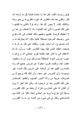 ‫ﻓﻭﻕ ﺭﺀﻭﺴﻨﺎ، ﻗﻠﺕ: ﻟﻌل ﻫﺫﺍ ﻴﺎ ﺴﻌﺎﺩﺓ ﺍﻟﺒﺎﺸﺎ ﻜل ﻤﺎ ﺃﺭﺩﺘﻪ ﺃﻨﺎ،‬
‫ﻗﺎل: ﻭﻟﻜﻨﻲ ﺒﻌﺩ ﻫﺫﻩ ﺍﻟﺘﻘﺎﺭﻴﺭ ﻗﺩ ﻏﻴﺭﺕ ﻓﻜﺭﻱ ﻓـﻲ ﺠﻬـﻭﺩﻙ‬
‫ﻭﺫﻜﺎﺌﻙ. ﻗﻠﺕ: ﻻ ﻴﺠﻭﺯ ﻟﻙ ﻫﺫﺍ. ﻭﺍﷲ ﻟﻭﻻ ﺫﻜﺎﺌﻲ ﻤﺎ ﻜﺘﺒﺘﻬـﺎ‬
‫ﻋﻠﻰ ﺘﻠﻙ ﺍﻟﺼﻭﺭﺓ ﻷﻨﻲ ﺇﻨﻤﺎ ﻜﺘﺒﺘﻬﺎ ﻟـﻙ ﻻ ﻟﻠﻤﻌﻠﻤـﻴﻥ ﺤﺘـﻰ‬
‫ﻻ ﺃﻋﻁﻴﻙ ﻓﺭﺼﺔ ﻋﻘﺎﺒﻬﻡ ﻭﺩﻓﻌﻬﻡ ﺒﺫﻟﻙ ﺍﻟﻌﻘﺎﺏ ﺇﻟﻰ ﺍﻟﺸـﻜﻭﻯ‬
‫ﻤﻨﻲ. ﻭﻀﺤﻙ ﺍﻟﻤﺭﺤﻭﻡ ﻀﺤﻜﺔ ﻋﺎﻟﻴﺔ ﻭﻗﺎل "ﺍﷲ ﻴﺠﺎﺯﻴﻙ ﻫـﻭ‬
‫ﺃﻨ ِ ﺒﺘﺴﺤﺭﻱ"، ﺜﻡ ﺍﺴﺘﻤﺭ ﻴﻘﻭل: ﻭﻟﻜﻨﻙ ﻋﻠﻰ ﻜل ﺤـﺎل ﻗـﺩ‬
                                              ‫ﹶﺕ‬
‫ﻀﻴﻌﺕ ﺍﻋﺘﻘﺎﺩ ﺍﻟﻨﺎﺱ ﻓﻴﻙ ﺒﻬﺫﻩ ﺍﻟﺘﻘﺎﺭﻴﺭ. ﻗﻠﺕ: ﺴـﺄﺭﺩ ﺫﻟـﻙ‬
‫ﺍﻻﻋﺘﻘﺎﺩ ﺇﻟﻰ ﻤﺎ ﻜﺎﻥ ﻋﻠﻴﻪ ﺒﻜﺘﺎﺒﺔ ﺘﻘﺭﻴﺭ ﺇﺠﻤﺎﻟﻲ ﺃﺸـﺭﺡ ﻓﻴـﻪ‬
‫ﻋﻴﻭﺏ ﺘﺩﺭﻴﺱ ﺍﻟﻤﻭﺍﺩ ﺍﻟﻤﺨﺘﻠﻔﺔ ﺒﻤﺩﺍﺭﺴﻜﻡ ﺩﻭﻥ ﺃﻥ ﺘﺴـﺘﻁﻴﻌﻭﺍ‬
‫ﻋﻘﺎﺏ ﺃﺤﺩ، ﻭﻜﺘﺒﺕ ﺘﻘﺭﻴﺭﺍ ﻤﻁﻭﻻ ﻋﻥ ﺘﺩﺭﻴﺱ ﺠﻤﻴﻊ ﺍﻟﻤـﻭﺍﺩ‬
‫ﺒﺎﻟﻤﺩﺍﺭﺱ ﺃﻅﻬﺭ ﻓﻴﻪ ﺃﻥ ﺍﻟﺭﻗﺎﺒﺔ ﻋﻠﻰ ﺘﺩﺭﻴﺱ ﺘﻠﻙ ﺍﻟﻤﻭﺍﺩ ﻏﻴﺭ‬
‫ﻤﻭﺠﻭﺩﺓ، ﻭﺃﻥ ﺍﻟﺘﺩﺭﻴﺱ ﻏﻴﺭ ﻤﺠﺩ، ﻭﺃﻥ ﺫﻟﻙ ﻜﻠﻪ ﻴﺭﺠﻊ ﺇﻟـﻰ‬
‫ﺘﺼﺭﻓﺎﺕ ﻏﺭﻴﺒﺔ ﻤﻥ ﻭﻻﺓ ﺍﻷﻤﻭﺭ ﺃﻨﻔﺴﻬﻡ، ﻭﺃﻁﻠﻌﻭﺍ ﺍﻟﻤﺴﺘﺸﺎﺭ‬
‫ﻋﻠﻰ ﺫﻟﻙ ﺍﻟﺘﻘﺭﻴﺭ ﺒﻌﺩ ﺃﻥ ﺘﺭﺠﻤﻭﻩ ﻟﻪ، ﻭﻜﺎﻥ ﻜﻤﺎ ﺃﻅﻥ ﻻ ﻴﺭﻴﺩ‬
‫ﺃﻥ ﺃﻓﺘﺵ ﺃﻨﺎ ﻋﻠﻰ ﺍﻟﻤﺩﺍﺭﺱ، ﻓﺄﺭﺍﺩ ﺃﻥ ﻴﺘﺨﺫ ﻤﻥ ﺫﻟﻙ ﺍﻟﺘﻘﺭﻴـﺭ‬
‫ﻭﺴﻴﻠﺔ ﺇﻟﻰ ﺒﻠﻭﻍ ﻤﺎ ﻴﺭﻴﺩ ﻤﻥ ﺇﺒﻌﺎﺩﻱ ﺇﺒﻌﺎ ‪‬ﺍ ﻜﻠ ‪‬ﺎ ﻋﻥ ﺍﻟﺘﻌﻠـﻴﻡ،‬
              ‫ﺩ ﻴ‬
‫ﻓﺎﺴﺘﺩﻋﺎﻨﻲ ﻭﻗﺎل ﻟﻲ ﻓﻲ ﺸﻲﺀ ﻤﻥ ﺍﻟﺸﺩﺓ: ﺇﻥ ﻫـﺫﺍ ﺍﻟﺘﻘﺭﻴـﺭ‬


                        ‫- ٦٢٤ -‬
 