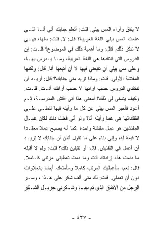 ‫ﻻ ﻴﺘﻔﻕ ﻭﺁﺭﺍﺀ ﺍﻟﻤﺱ ﺒﻴﻠﻲ. ﻗﻠﺕ: ﺃﺘﻌﻠﻡ ﺠﻨﺎﺒﻙ ﺃﻨﻲ ﺃﻨـﺎ ﺍﻟﺘـﻲ‬
‫ﻋﻠﻤﺕ ﺍﻟﻤﺱ ﺒﻴﻠﻲ ﺍﻟﻠﻐﺔ ﺍﻟﻌﺭﺒﻴﺔ؟ ﻗﺎل: ﻻ. ﻗﻠﺕ: ﺴﻠﻬﺎ، ﻓﻬـﻲ‬
‫ﻻ ﺘﻨﻜﺭ ﺫﻟﻙ. ﻗﺎل: ﻭﻤﺎ ﺃﻫﻤﻴﺔ ﺫﻟﻙ ﻓﻲ ﺍﻟﻤﻭﻀﻭﻉ؟ ﻗﻠـﺕ: ﺇﻥ‬
‫ﺍﻟﺩﺭﻭﺱ ﺍﻟﺘﻲ ﺍﻨﺘﻘﺩﻫﺎ ﻫﻲ ﺍﻟﻠﻐﺔ ﺍﻟﻌﺭﺒﻴﺔ، ﻭﻤـﺎ ﻴـﺩﺭﺱ ﺒﻬـﺎ،‬
‫ﻭﻋﻠﻰ ﻤﺱ ﺒﻴﻠﻲ ﺃﻥ ﺘﺘﺒﻌﻨﻲ ﻓﻴﻬﺎ ﻻ ﺃﻥ ﺃﺘﺒﻌﻬﺎ ﺃﻨﺎ. ﻗﺎل: ﻭﻟﻜﻨﻬﺎ‬
‫ﺍﻟﻤﻔﺘﺸﺔ ﺍﻷﻭﻟﻰ. ﻗﻠﺕ: ﻭﻤﺎﺫﺍ ﺘﺭﻴﺩ ﻤﻨﻲ ﺠﻨﺎﺒﻙ؟ ﻗﺎل: ﺃﺭﻴـﺩ ﺃﻥ‬
‫ﺘﻨﺘﻘﺩﻱ ﺍﻟﺩﺭﻭﺱ ﺤﺴﺏ ﺁﺭﺍﺌﻬﺎ ﻻ ﺤﺴﺏ ﺃﺭﺍﺌﻙ ﺃﻨـﺕ. ﻗﻠـﺕ:‬
‫ﻭﻜﻴﻑ ﻴﺘﺴﻨﻰ ﻟﻲ ﺫﻟﻙ؟ ﺃﻤﻌﻨﻰ ﻫﺫﺍ ﺃﻨﻲ ﺃﻓﺘﺵ ﺍﻟﻤﺩﺭﺴـﺔ، ﺜـﻡ‬
‫ﺃﻋﻭﺩ ﻓﺄﺨﺒﺭ ﺍﻟﻤﺱ ﺒﻴﻠﻲ ﻋﻥ ﻜل ﻤﺎ ﺭﺃﻴﺘﻪ ﻓﻴﻬﺎ ﻟﺘﻤﻠـﻲ ﻋﻠـﻲ‬
‫‪‬‬
‫ﺍﻨﺘﻘﺎﺩﺍﺘﻬﺎ ﻫﻲ ﻋﻤﺎ ﺭﺃﻴﺘﻪ ﺃﻨﺎ؟ ﻭﻟﻭ ﺃﻨﻲ ﻓﻌﻠﺕ ﺫﻟﻙ ﻟﻜﺎﻥ ﻋﻤـل‬
‫ﺍﻟﻤﻔﺘﺸﻴﻥ ﻫﻭ ﻋﻤل ﻤﻔﺘﺸﺔ ﻭﺍﺤﺩﺓ. ﻜﻤﺎ ﺃﻨﻪ ﻴﺼﺒﺢ ﻋﻤﻼ ﻤﻌﻘـ ‪‬ﺍ‬
 ‫ﺩ‬      ‫ﹰ‬
‫ﻻ ﻗﻴﻤﺔ ﻟﻪ، ﻭﺇﻨﻲ ﺒﻨﺎﺀ ﻋﻠﻰ ﻤﺎ ﺘﻘﻭل ﺃﻅﻥ ﺃﻥ ﺠﻨﺎﺒﻙ ﻻ ﺘﺭﻴـﺩ‬
‫ﺃﻥ ﺃﻋﻤل ﻓﻲ ﺍﻟﺘﻔﺘﻴﺵ. ﻗﺎل: ﺃﻭ ﺘﻘﺒﻠﻴﻥ ﺫﻟﻙ؟ ﻗﻠﺕ: ﻭﻟﻡ ﻻ ﺃﻗﺒﻠﻪ‬
‫ﻤﺎ ﺩﺍﻤﺕ ﻫﺫﻩ ﺇﺭﺍﺩﺘﻙ ﺃﻨﺕ ﻭﻤﺎ ﺩﻤﺕ ﺘﻌﻁﻴﻨﻲ ﻤﺭﺘﺒﻲ ﻜـﺎﻤﻼ.‬
 ‫ﹰ‬
‫ﻗﺎل: ﻨﻌﻡ، ﺴﺄﻋﻁﻴﻙ ﺍﻟﻤﺭﺘﺏ ﻜﺎﻤﻼ ﻭﺴﺄﻤﺘﻌﻙ ﺃﻴ ‪‬ﺎ ﺒﺎﻟﻌﻼﻭﺍﺕ‬
          ‫ﻀ‬            ‫ﹰ‬
‫ﺩﻭﻥ ﺃﻥ ﺘﻌﻤﻠﻲ. ﻗﻠﺕ: ﻟﻙ ﻤﻨﻲ ﺃﻟﻑ ﺸﻜﺭ ﻋﻠﻰ ﻫـﺫﺍ ، ﻭﺴـﺭ‬
‫ﺍﻟﺭﺠل ﻤﻥ ﺍﻻﺘﻔﺎﻕ ﺍﻟﺫﻱ ﺘﻡ ﺒﻴﻨـﺎ ﻭﺸـﻜﺭﻨﻲ ﺠﺯﻴـل ﺍﻟﺸـﻜﺭ‬




                       ‫- ٧٢٤ -‬
 