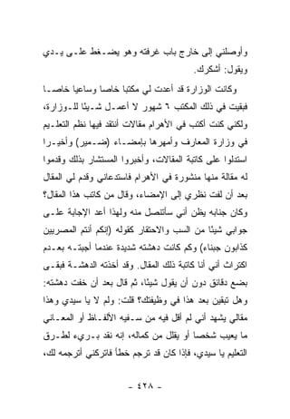 ‫ﻭﺃﻭﺼﻠﻨﻲ ﺇﻟﻰ ﺨﺎﺭﺝ ﺒﺎﺏ ﻏﺭﻓﺘﻪ ﻭﻫﻭ ﻴﻀـﻐﻁ ﻋﻠـﻰ ﻴـﺩﻱ‬
                                         ‫ﻭﻴﻘﻭل: ﺃﺸﻜﺭﻙ.‬
‫ﻭﻜﺎﻨﺕ ﺍﻟﻭﺯﺍﺭﺓ ﻗﺩ ﺃﻋﺩﺕ ﻟﻲ ﻤﻜﺘ ‪‬ﺎ ﺨﺎﺼﺎ ﻭﺴﺎﻋ ‪‬ﺎ ﺨﺎ ‪‬ـﺎ‬
  ‫ﻴ ﺼ‬                ‫ﺒ‬
‫ﻓﺒﻘﻴﺕ ﻓﻲ ﺫﻟﻙ ﺍﻟﻤﻜﺘﺏ ٦ ﺸﻬﻭﺭ ﻻ ﺃﻋﻤـل ﺸـﻴ ًﺎ ﻟﻠـﻭﺯﺍﺭﺓ،‬
           ‫ﺌ‬
‫ﻭﻟﻜﻨﻲ ﻜﻨﺕ ﺃﻜﺘﺏ ﻓﻲ ﺍﻷﻫﺭﺍﻡ ﻤﻘﺎﻻﺕ ﺃﻨﺘﻘﺩ ﻓﻴﻬﺎ ﻨﻅﻡ ﺍﻟﺘﻌﻠـﻴﻡ‬
‫ﻓﻲ ﻭﺯﺍﺭﺓ ﺍﻟﻤﻌﺎﺭﻑ ﻭﺃﻤﻬﺭﻫﺎ ﺒﺈﻤﻀـﺎﺀ )ﻀـﻤﻴﺭ( ﻭﺃﺨﻴـ ‪‬ﺍ‬
 ‫ﺭ‬
‫ﺍﺴﺘﺩﻟﻭﺍ ﻋﻠﻰ ﻜﺎﺘﺒﺔ ﺍﻟﻤﻘﺎﻻﺕ، ﻭﺃﺨﺒﺭﻭﺍ ﺍﻟﻤﺴﺘﺸﺎﺭ ﺒﺫﻟﻙ ﻭﻗﺩﻤﻭﺍ‬
‫ﻟﻪ ﻤﻘﺎﻟﺔ ﻤﻨﻬﺎ ﻤﻨﺸﻭﺭﺓ ﻓﻲ ﺍﻷﻫﺭﺍﻡ ﻓﺎﺴﺘﺩﻋﺎﻨﻲ ﻭﻗﺩﻡ ﻟﻲ ﺍﻟﻤﻘﺎل‬
‫ﺒﻌﺩ ﺃﻥ ﻟﻔﺕ ﻨﻅﺭﻱ ﺇﻟﻰ ﺍﻹﻤﻀﺎﺀ، ﻭﻗﺎل ﻤﻥ ﻜﺎﺘﺏ ﻫﺫﺍ ﺍﻟﻤﻘﺎل؟‬
‫ﻭﻜﺎﻥ ﺠﻨﺎﺒﻪ ﻴﻅﻥ ﺃﻨﻲ ﺴﺄﺘﻨﺼل ﻤﻨﻪ ﻭﻟﻬﺫﺍ ﺃﻋﺩ ﺍﻹﺠﺎﺒﺔ ﻋﻠـﻰ‬
‫ﺠﻭﺍﺒﻲ ﺸﻴ ًﺎ ﻤﻥ ﺍﻟﺴﺏ ﻭﺍﻻﺤﺘﻘﺎﺭ ﻜﻘﻭﻟﻪ )ﺇﻨﻜﻡ ﺃﻨﺘﻡ ﺍﻟﻤﺼﺭﻴﻴﻥ‬
                                            ‫ﺌ‬
‫ﻜﺫﺍﺒﻭﻥ ﺠﺒﻨﺎﺀ( ﻭﻜﻡ ﻜﺎﻨﺕ ﺩﻫﺸﺘﻪ ﺸﺩﻴﺩﺓ ﻋﻨﺩﻤﺎ ﺃﺠﺒﺘـﻪ ﺒﻌـﺩﻡ‬
‫ﺍﻜﺘﺭﺍﺙ ﺃﻨﻲ ﺃﻨﺎ ﻜﺎﺘﺒﺔ ﺫﻟﻙ ﺍﻟﻤﻘﺎل. ﻭﻗﺩ ﺃﺨﺫﺘﻪ ﺍﻟﺩﻫﺸـﺔ ﻓﺒﻘـﻰ‬
‫ﺒﻀﻊ ﺩﻗﺎﺌﻕ ﺩﻭﻥ ﺃﻥ ﻴﻘﻭل ﺸﻴ ًﺎ، ﺜﻡ ﻗﺎل ﺒﻌﺩ ﺃﻥ ﺨﻔﺕ ﺩﻫﺸﺘﻪ:‬
                           ‫ﺌ‬
‫ﻭﻫل ﺘﺒﻘﻴﻥ ﺒﻌﺩ ﻫﺫﺍ ﻓﻲ ﻭﻅﻴﻔﺘﻙ؟ ﻗﻠﺕ: ﻭﻟﻡ ﻻ ﻴﺎ ﺴﻴﺩﻱ ﻭﻫﺫﺍ‬
‫ﻤﻘﺎﻟﻲ ﻴﺸﻬﺩ ﺃﻨﻲ ﻟﻡ ﺃﻗل ﻓﻴﻪ ﻤﻥ ﺴـﻔﻴﻪ ﺍﻷﻟﻔـﺎﻅ ﺃﻭ ﺍﻟﻤﻌـﺎﻨﻲ‬
‫ﻤﺎ ﻴﻌﻴﺏ ﺸﺨ ‪‬ﺎ ﺃﻭ ﻴﻘﻠل ﻤﻥ ﻜﻤﺎﻟﻪ، ﺇﻨﻪ ﻨﻘﺩ ﺒـﺭﻱﺀ ﻟﻁـﺭﻕ‬
                                       ‫ﺼ‬
‫ﺍﻟﺘﻌﻠﻴﻡ ﻴﺎ ﺴﻴﺩﻱ، ﻓﺈﺫﺍ ﻜﺎﻥ ﻗﺩ ﺘﺭﺠﻡ ﺨﻁﺄ ﻓﺎﺘﺭﻜﻨﻲ ﺃﺘﺭﺠﻤﻪ ﻟﻙ،‬


                       ‫- ٨٢٤ -‬
 