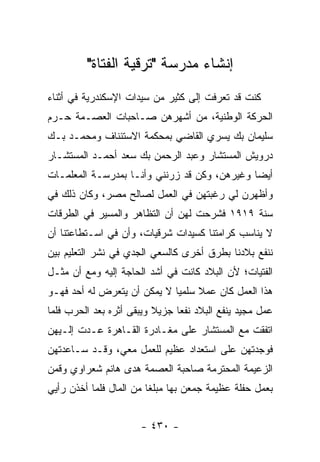 ‫ﺇﻨﺸﺎﺀ ﻤﺩﺭﺴﺔ "ﺘﺭﻗﻴﺔ ﺍﻟﻔﺘﺎﺓ"‬
‫ﻜﻨﺕ ﻗﺩ ﺘﻌﺭﻓﺕ ﺇﻟﻰ ﻜﺜﻴﺭ ﻤﻥ ﺴﻴﺩﺍﺕ ﺍﻹﺴﻜﻨﺩﺭﻴﺔ ﻓﻲ ﺃﺜﻨﺎﺀ‬
‫ﺍﻟﺤﺭﻜﺔ ﺍﻟﻭﻁﻨﻴﺔ، ﻤﻥ ﺃﺸﻬﺭﻫﻥ ﺼـﺎﺤﺒﺎﺕ ﺍﻟﻌﺼـﻤﺔ ﺤـﺭﻡ‬
‫ﺴﻠﻴﻤﺎﻥ ﺒﻙ ﻴﺴﺭﻱ ﺍﻟﻘﺎﻀﻲ ﺒﻤﺤﻜﻤﺔ ﺍﻻﺴﺘﺌﻨﺎﻑ ﻭﻤﺤﻤـﺩ ﺒـﻙ‬
‫ﺩﺭﻭﻴﺵ ﺍﻟﻤﺴﺘﺸﺎﺭ ﻭﻋﺒﺩ ﺍﻟﺭﺤﻤﻥ ﺒﻙ ﺴﻌﺩ ﺃﺤﻤـﺩ ﺍﻟﻤﺴﺘﺸـﺎﺭ‬
‫ﺃﻴ ‪‬ﺎ ﻭﻏﻴﺭﻫﻥ، ﻭﻜﻥ ﻗﺩ ﺯﺭﻨﻨﻲ ﻭﺃﻨـﺎ ﺒﻤﺩﺭﺴـﺔ ﺍﻟﻤﻌﻠﻤـﺎﺕ‬
                                              ‫ﻀ‬
‫ﻭﺃﻅﻬﺭﻥ ﻟﻲ ﺭﻏﺒﺘﻬﻥ ﻓﻲ ﺍﻟﻌﻤل ﻟﺼﺎﻟﺢ ﻤﺼﺭ، ﻭﻜﺎﻥ ﺫﻟﻙ ﻓﻲ‬
‫ﺴﻨﺔ ٩١٩١ ﻓﺸﺭﺤﺕ ﻟﻬﻥ ﺃﻥ ﺍﻟﺘﻅﺎﻫﺭ ﻭﺍﻟﻤﺴﻴﺭ ﻓﻲ ﺍﻟﻁﺭﻗﺎﺕ‬
‫ﻻ ﻴﻨﺎﺴﺏ ﻜﺭﺍﻤﺘﻨﺎ ﻜﺴﻴﺩﺍﺕ ﺸﺭﻗﻴﺎﺕ، ﻭﺃﻥ ﻓﻲ ﺍﺴـﺘﻁﺎﻋﺘﻨﺎ ﺃﻥ‬
‫ﻨﻨﻔﻊ ﺒﻼﺩﻨﺎ ﺒﻁﺭﻕ ﺃﺨﺭﻯ ﻜﺎﻟﺴﻌﻲ ﺍﻟﺠﺩﻱ ﻓﻲ ﻨﺸﺭ ﺍﻟﺘﻌﻠﻴﻡ ﺒﻴﻥ‬
‫ﺍﻟﻔﺘﻴﺎﺕ؛ ﻷﻥ ﺍﻟﺒﻼﺩ ﻜﺎﻨﺕ ﻓﻲ ﺃﺸﺩ ﺍﻟﺤﺎﺠﺔ ﺇﻟﻴﻪ ﻭﻤﻊ ﺃﻥ ﻤﺜـل‬
‫ﻫﺫﺍ ﺍﻟﻌﻤل ﻜﺎﻥ ﻋﻤﻼ ﺴﻠﻤﻴﺎ ﻻ ﻴﻤﻜﻥ ﺃﻥ ﻴﺘﻌﺭﺽ ﻟﻪ ﺃﺤﺩ ﻓﻬـﻭ‬
                             ‫ﹰ ‪‬‬
‫ﻋﻤل ﻤﺠﻴﺩ ﻴﻨﻔﻊ ﺍﻟﺒﻼﺩ ﻨﻔ ‪‬ﺎ ﺠﺯﻴﻼ ﻭﻴﺒﻘﻰ ﺃﺜﺭﻩ ﺒﻌﺩ ﺍﻟﺤﺭﺏ ﻓﻠﻤﺎ‬
                                ‫ﻌ‬
‫ﺍﺘﻔﻘﺕ ﻤﻊ ﺍﻟﻤﺴﺘﺸﺎﺭ ﻋﻠﻰ ﻤﻐـﺎﺩﺭﺓ ﺍﻟﻘـﺎﻫﺭﺓ ﻋـﺩﺕ ﺇﻟـﻴﻬﻥ‬
‫ﻓﻭﺠﺩﺘﻬﻥ ﻋﻠﻰ ﺍﺴﺘﻌﺩﺍﺩ ﻋﻅﻴﻡ ﻟﻠﻌﻤل ﻤﻌﻲ، ﻭﻗـﺩ ﺴـﺎﻋﺩﺘﻬﻥ‬
‫ﺍﻟﺯﻋﻴﻤﺔ ﺍﻟﻤﺤﺘﺭﻤﺔ ﺼﺎﺤﺒﺔ ﺍﻟﻌﺼﻤﺔ ﻫﺩﻯ ﻫﺎﻨﻡ ﺸﻌﺭﺍﻭﻱ ﻭﻗﻤﻥ‬
‫ﺒﻌﻤل ﺤﻔﻠﺔ ﻋﻅﻴﻤﺔ ﺠﻤﻌﻥ ﺒﻬﺎ ﻤﺒﻠ ﹰﺎ ﻤﻥ ﺍﻟﻤﺎل ﻓﻠﻤﺎ ﺃﺨﺫﻥ ﺭﺃﻴﻲ‬
                         ‫ﻐ‬


                       ‫- ٠٣٤ -‬
 