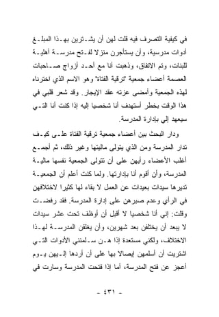 ‫ﻓﻲ ﻜﻴﻔﻴﺔ ﺍﻟﺘﺼﺭﻑ ﻓﻴﻪ ﻗﻠﺕ ﻟﻬﻥ ﺃﻥ ﻴﺸـﺘﺭﻴﻥ ﺒﻬـﺫﺍ ﺍﻟﻤﺒﻠـﻎ‬
‫ﺃﺩﻭﺍﺕ ﻤﺩﺭﺴﻴﺔ، ﻭﺃﻥ ﻴﺴﺘﺄﺠﺭﻥ ﻤﻨﺯﻻ ﻟﻔـﺘﺢ ﻤﺩﺭﺴـﺔ ﺃﻫﻠﻴـﺔ‬
                    ‫ﹰ‬
‫ﻟﻠﺒﻨﺎﺕ، ﻭﺘﻡ ﺍﻻﺘﻔﺎﻕ، ﻭﺫﻫﺒﺕ ﺃﻨﺎ ﻤﻊ ﺃﺤـﺩ ﺃﺯﻭﺍﺝ ﺼـﺎﺤﺒﺎﺕ‬
‫ﺍﻟﻌﺼﻤﺔ ﺃﻋﻀﺎﺀ ﺠﻤﻌﻴﺔ "ﺘﺭﻗﻴﺔ ﺍﻟﻔﺘﺎﺓ" ﻭﻫﻭ ﺍﻻﺴﻡ ﺍﻟﺫﻱ ﺍﺨﺘﺭﻨﺎﻩ‬
‫ﻟﻬﺫﻩ ﺍﻟﺠﻤﻌﻴﺔ ﻭﺃﻤﻀﻰ ﻋﺯﺘﻪ ﻋﻘﺩ ﺍﻹﻴﺠﺎﺭ. ﻭﻗﺩ ﺸﻌﺭ ﻗﻠﺒﻲ ﻓﻲ‬
‫ﻫﺫﺍ ﺍﻟﻭﻗﺕ ﺒﺨﻁﺭ ﺃﺴﺘﻬﺩﻑ ﺃﻨﺎ ﺸﺨﺼ ‪‬ﺎ ﺇﻟﻴﻪ ﺇﺫﺍ ﻜﻨﺕ ﺃﻨﺎ ﺍﻟﺘـﻲ‬
                        ‫ﻴ‬
                               ‫ﺴﻴﻌﻬﺩ ﺇﻟﻲ ﺒﺈﺩﺍﺭﺓ ﺍﻟﻤﺩﺭﺴﺔ.‬
                                               ‫‪‬‬
‫ﻭﺩﺍﺭ ﺍﻟﺒﺤﺙ ﺒﻴﻥ ﺃﻋﻀﺎﺀ ﺠﻤﻌﻴﺔ ﺘﺭﻗﻴﺔ ﺍﻟﻔﺘﺎﺓ ﻋﻠـﻰ ﻜﻴـﻑ‬
‫ﺘﺩﺍﺭ ﺍﻟﻤﺩﺭﺴﺔ ﻭﻤﻥ ﺍﻟﺫﻱ ﻴﺘﻭﻟﻰ ﻤﺎﻟﻴﺘﻬﺎ ﻭﻏﻴﺭ ﺫﻟﻙ، ﺜﻡ ﺃﺠﻤـﻊ‬
‫ﺃﻏﻠﺏ ﺍﻷﻋﻀﺎﺀ ﺭﺃﻴﻬﻥ ﻋﻠﻰ ﺃﻥ ﺘﺘﻭﻟﻰ ﺍﻟﺠﻤﻌﻴﺔ ﻨﻔﺴﻬﺎ ﻤﺎﻟﻴـﺔ‬
‫ﺍﻟﻤﺩﺭﺴﺔ، ﻭﺃﻥ ﺃﻗﻭﻡ ﺃﻨﺎ ﺒﺈﺩﺍﺭﺘﻬﺎ. ﻭﻟﻤﺎ ﻜﻨﺕ ﺃﻋﻠﻡ ﺃﻥ ﺍﻟﺠﻤﻌﻴـﺔ‬
‫ﺘﺩﻴﺭﻫﺎ ﺴﻴﺩﺍﺕ ﺒﻌﻴﺩﺍﺕ ﻋﻥ ﺍﻟﻌﻤل ﻻ ﺒﻘﺎﺀ ﻟﻬﺎ ﻜﺜﻴ ‪‬ﺍ ﻻﺨﺘﻼﻓﻬﻥ‬
         ‫ﺭ‬
‫ﻓﻲ ﺍﻟﺭﺃﻱ ﻭﻋﺩﻡ ﺼﺒﺭﻫﻥ ﻋﻠﻰ ﺇﺩﺍﺭﺓ ﺍﻟﻤﺩﺭﺴﺔ. ﻓﻘﺩ ﺭﻓﻀـﺕ‬
‫ﻭﻗﻠﺕ: ﺇﻨﻲ ﺃﻨﺎ ﺸﺨﺼ ‪‬ﺎ ﻻ ﺃﻗﺒل ﺃﻥ ﺃﻭﻅﻑ ﺘﺤﺕ ﻋﺸﺭ ﺴﻴﺩﺍﺕ‬
                              ‫ﻴ‬
‫ﻻ ﻴﺒﻌﺩ ﺃﻥ ﻴﺨﺘﻠﻔﻥ ﺒﻌﺩ ﺸﻬﺭﻴﻥ، ﻭﺃﻥ ﻴﻐﻠﻘﻥ ﺍﻟﻤﺩﺭﺴـﺔ ﻟﻬـﺫﺍ‬
‫ﺍﻻﺨﺘﻼﻑ، ﻭﻟﻜﻨﻲ ﻤﺴﺘﻌﺩﺓ ﺇﺫﺍ ﻫـﻥ ﺴـﻠﻤﻨﻨﻲ ﺍﻷﺩﻭﺍﺕ ﺍﻟﺘـﻲ‬
‫ﺍﺸﺘﺭﻴﺕ ﺃﻥ ﺃﺴﻠﻤﻬﻥ ﺇﻴﺼﺎﻻ ﺒﻬﺎ ﻋﻠﻰ ﺃﻥ ﺃﺭﺩﻫﺎ ﺇﻟـﻴﻬﻥ ﻴـﻭﻡ‬
                             ‫ﹰ‬
‫ﺃﻋﺠﺯ ﻋﻥ ﻓﺘﺢ ﺍﻟﻤﺩﺭﺴﺔ، ﺃﻤﺎ ﺇﺫﺍ ﻓﺘﺤﺕ ﺍﻟﻤﺩﺭﺴﺔ ﻭﺴﺎﺭﺕ ﻓﻲ‬


                       ‫- ١٣٤ -‬
 