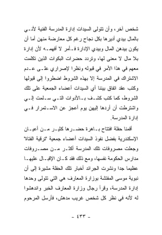 ‫ﺸﺨﺹ ﺁﺨﺭ، ﻭﺃﻥ ﺘﺘﻭﻟﻰ ﺍﻟﺴﻴﺩﺍﺕ ﺇﺩﺍﺭﺓ ﺍﻟﻤﺩﺭﺴﺔ ﺍﻟﻔﻨﻴﺔ ﻷﻨـﻲ‬
‫ﺒﺎﻟﻤﺎل ﺒﻴﺩﻱ ﺃﺩﻴﺭﻫﺎ ﺒﻜل ﻨﺠﺎﺡ ﺭﻏﻡ ﻜل ﻤﻌﺎﺭﻀﺔ ﻤﻨﻬﻥ ﺃﻤﺎ ﺃﻥ‬
‫ﻴﻜﻭﻥ ﺒﻴﺩﻫﻥ ﺍﻟﻤﺎل ﻭﺒﻴﺩﻱ ﺍﻹﺩﺍﺭﺓ ﻓـﺄﻤﺭ ﻻ ﺃﻓﻬﻤـﻪ ﻷﻥ ﺇﺩﺍﺭﺓ‬
‫ﺒﻼ ﻤﺎل ﻻ ﻤﻌﻨﻰ ﻟﻬﺎ، ﻭﺘﺭﺩﺩ ﺤﻀﺭﺍﺕ ﺍﻟﺒﻜﻭﺍﺕ ﺍﻟﺫﻴﻥ ﺘﻜﻠﻤﺕ‬
‫ﻤﻌﻬﻡ ﻓﻲ ﻫﺫﺍ ﺍﻷﻤﺭ ﻓﻲ ﻗﺒﻭﻟﻪ ﻭﻨﻅ ‪‬ﺍ ﻹﺼﺭﺍﺭﻱ ﻋﻠـﻰ ﻋـﺩﻡ‬
                  ‫ﺭ‬
‫ﺍﻻﺸﺘﺭﺍﻙ ﻓﻲ ﺍﻟﻤﺩﺭﺴﺔ ﺇﻻ ﺒﻬﺫﻩ ﺍﻟﺸﺭﻭﻁ ﺍﻀﻁﺭﻭﺍ ﺇﻟﻰ ﻗﺒﻭﻟﻬﺎ‬
‫ﻭﻜﺘﺏ ﻋﻘﺩ ﺍﺘﻔﺎﻕ ﺒﻴﻨﻨﺎ ﺃﻱ ﺍﻟﺴﻴﺩﺍﺕ ﺃﻋﻀﺎﺀ ﺍﻟﺠﻤﻌﻴﺔ ﻋﻠﻰ ﺘﻠﻙ‬
‫ﺍﻟﺸﺭﻭﻁ، ﻜﻤﺎ ﻜﺘﺏ ﻜﺸـﻑ ﺒـﺎﻷﺩﻭﺍﺕ ﺍﻟﺘـﻲ ﺴـﻠﻤﺕ ﺇﻟـﻲ‬
‫‪‬‬
‫ﻭﺍﺸﺘﺭﻁﺕ ﺃﻥ ﺃﺭﺩﻫﺎ ﺇﻟﻴﻬﻥ ﻴﻭﻡ ﺃﻋﺠﺯ ﻋﻥ ﺍﻻﺴـﺘﻤﺭﺍﺭ ﻓـﻲ‬
                                         ‫ﺇﺩﺍﺭﺓ ﺍﻟﻤﺩﺭﺴﺔ.‬
‫ﺃﻗﻤﻨﺎ ﺤﻔﻠﺔ ﺍﻓﺘﺘﺎﺡ ﺒـﺎﻫﺭﺓ ﺤﻀـﺭﻫﺎ ﻜﺜﻴـﺭ ﻤـﻥ ﺃﻋﻴـﺎﻥ‬
‫ﺍﻹﺴﻜﻨﺩﺭﻴﺔ ﺒﻔﻀل ﻨﻔﻭﺫ ﺍﻟﺴﻴﺩﺍﺕ ﺃﻋﻀﺎﺀ ﺠﻤﻌﻴﺔ "ﺘﺭﻗﻴﺔ ﺍﻟﻔﺘﺎﺓ"‬
‫ﻭﺠﻌﻠﺕ ﻤﺼﺭﻭﻓﺎﺕ ﺘﻠﻙ ﺍﻟﻤﺩﺭﺴﺔ ﺃﻜﺜـﺭ ﻤـﻥ ﻤﺼـﺭﻭﻓﺎﺕ‬
‫ﻤﺩﺍﺭﺱ ﺍﻟﺤﻜﻭﻤﺔ ﻨﻔﺴﻬﺎ، ﻭﻤﻊ ﺫﻟﻙ ﻓﻘﺩ ﻜـﺎﻥ ﺍﻹﻗﺒـﺎل ﻋﻠﻴﻬـﺎ‬
‫ﻋﻅﻴ ‪‬ﺎ ﺠ ‪‬ﺍ ﻭﻨﺸﺭﺕ ﺍﻟﺠﺭﺍﺌﺩ ﺃﺨﺒﺎﺭ ﺘﻠﻙ ﺍﻟﺤﻔﻠﺔ ﻤﺸﻴﺭﺓ ﺇﻟﻰ ﺃﻥ‬
                                             ‫ﻤ ﺩ‬
‫ﻨﺒﻭﻴﺔ ﻤﻭﺴﻰ ﺍﻟﻤﻔﺘﺸﺔ ﺒﻭﺯﺍﺭﺓ ﺍﻟﻤﻌﺎﺭﻑ ﻫﻲ ﺍﻟﺘﻲ ﺘﺘﻭﻟﻰ ﻭﺤﺩﻫﺎ‬
‫ﺇﺩﺍﺭﺓ ﺍﻟﻤﺩﺭﺴﺔ، ﻭﻗﺭﺃ ﺭﺠﺎل ﻭﺯﺍﺭﺓ ﺍﻟﻤﻌﺎﺭﻑ ﺍﻟﺨﺒﺭ ﻭﺍﻨﺩﻫﺸﻭﺍ‬
‫ﻟﻪ ﻷﻨﻪ ﻓﻲ ﻨﻅﺭ ﻜل ﺸﺨﺹ ﻏﺭﻴﺏ ﻤﺩﻫﺵ، ﻓﺄﺭﺴل ﺍﻟﻤﺭﺤﻭﻡ‬


                      ‫- ٣٣٤ -‬
 