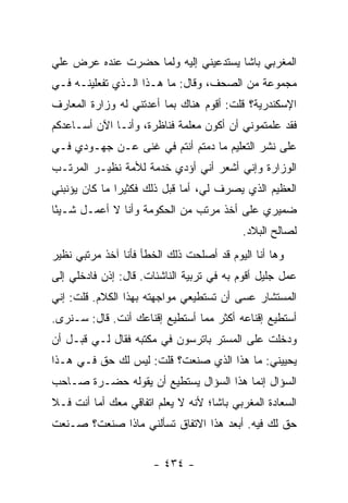 ‫ﺍﻟﻤﻐﺭﺒﻲ ﺒﺎﺸﺎ ﻴﺴﺘﺩﻋﻴﻨﻲ ﺇﻟﻴﻪ ﻭﻟﻤﺎ ﺤﻀﺭﺕ ﻋﻨﺩﻩ ﻋﺭﺽ ﻋﻠﻲ‬
‫‪‬‬
‫ﻤﺠﻤﻭﻋﺔ ﻤﻥ ﺍﻟﺼﺤﻑ، ﻭﻗﺎل: ﻤﺎ ﻫـﺫﺍ ﺍﻟـﺫﻱ ﺘﻔﻌﻠﻴﻨـﻪ ﻓـﻲ‬
‫ﺍﻹﺴﻜﻨﺩﺭﻴﺔ؟ ﻗﻠﺕ: ﺃﻗﻭﻡ ﻫﻨﺎﻙ ﺒﻤﺎ ﺃﻋﺩﺘﻨﻲ ﻟﻪ ﻭﺯﺍﺭﺓ ﺍﻟﻤﻌﺎﺭﻑ‬
‫ﻓﻘﺩ ﻋﻠﻤﺘﻤﻭﻨﻲ ﺃﻥ ﺃﻜﻭﻥ ﻤﻌﻠﻤﺔ ﻓﻨﺎﻅﺭﺓ، ﻭﺃﻨـﺎ ﺍﻵﻥ ﺃﺴـﺎﻋﺩﻜﻡ‬
‫ﻋﻠﻰ ﻨﺸﺭ ﺍﻟﺘﻌﻠﻴﻡ ﻤﺎ ﺩﻤﺘﻡ ﺃﻨﺘﻡ ﻓﻲ ﻏﻨﻰ ﻋـﻥ ﺠﻬـﻭﺩﻱ ﻓـﻲ‬
‫ﺍﻟﻭﺯﺍﺭﺓ ﻭﺇﻨﻲ ﺃﺸﻌﺭ ﺃﻨﻲ ﺃﺅﺩﻱ ﺨﺩﻤﺔ ﻟﻸﻤﺔ ﻨﻅﻴـﺭ ﺍﻟﻤﺭﺘـﺏ‬
‫ﺍﻟﻌﻅﻴﻡ ﺍﻟﺫﻱ ﻴﺼﺭﻑ ﻟﻲ، ﺃﻤﺎ ﻗﺒل ﺫﻟﻙ ﻓﻜﺜﻴ ‪‬ﺍ ﻤﺎ ﻜﺎﻥ ﻴﺅﻨﺒﻨﻲ‬
               ‫ﺭ‬
‫ﻀﻤﻴﺭﻱ ﻋﻠﻰ ﺃﺨﺫ ﻤﺭﺘﺏ ﻤﻥ ﺍﻟﺤﻜﻭﻤﺔ ﻭﺃﻨﺎ ﻻ ﺃﻋﻤـل ﺸـﻴ ًﺎ‬
 ‫ﺌ‬
                                          ‫ﻟﺼﺎﻟﺢ ﺍﻟﺒﻼﺩ.‬
‫ﻭﻫﺎ ﺃﻨﺎ ﺍﻟﻴﻭﻡ ﻗﺩ ﺃﺼﻠﺤﺕ ﺫﻟﻙ ﺍﻟﺨﻁﺄ ﻓﺄﻨﺎ ﺁﺨﺫ ﻤﺭﺘﺒﻲ ﻨﻅﻴﺭ‬
‫ﻋﻤل ﺠﻠﻴل ﺃﻗﻭﻡ ﺒﻪ ﻓﻲ ﺘﺭﺒﻴﺔ ﺍﻟﻨﺎﺸﺌﺎﺕ. ﻗﺎل: ﺇﺫﻥ ﻓﺎﺩﺨﻠﻲ ﺇﻟﻰ‬
‫ﺍﻟﻤﺴﺘﺸﺎﺭ ﻋﺴﻰ ﺃﻥ ﺘﺴﺘﻁﻴﻌﻲ ﻤﻭﺍﺠﻬﺘﻪ ﺒﻬﺫﺍ ﺍﻟﻜﻼﻡ. ﻗﻠﺕ: ﺇﻨﻲ‬
‫ﺃﺴﺘﻁﻴﻊ ﺇﻗﻨﺎﻋﻪ ﺃﻜﺜﺭ ﻤﻤﺎ ﺃﺴﺘﻁﻴﻊ ﺇﻗﻨﺎﻋﻙ ﺃﻨﺕ. ﻗﺎل: ﺴـﻨﺭﻯ.‬
‫ﻭﺩﺨﻠﺕ ﻋﻠﻰ ﺍﻟﻤﺴﺘﺭ ﺒﺎﺘﺭﺴﻭﻥ ﻓﻲ ﻤﻜﺘﺒﻪ ﻓﻘﺎل ﻟـﻲ ﻗﺒـل ﺃﻥ‬
‫ﻴﺤﻴﻴﻨﻲ: ﻤﺎ ﻫﺫﺍ ﺍﻟﺫﻱ ﺼﻨﻌﺕ؟ ﻗﻠﺕ: ﻟﻴﺱ ﻟﻙ ﺤﻕ ﻓـﻲ ﻫـﺫﺍ‬
‫ﺍﻟﺴﺅﺍل ﺇﻨﻤﺎ ﻫﺫﺍ ﺍﻟﺴﺅﺍل ﻴﺴﺘﻁﻴﻊ ﺃﻥ ﻴﻘﻭﻟﻪ ﺤﻀـﺭﺓ ﺼـﺎﺤﺏ‬
‫ﺍﻟﺴﻌﺎﺩﺓ ﺍﻟﻤﻐﺭﺒﻲ ﺒﺎﺸﺎ؛ ﻷﻨﻪ ﻻ ﻴﻌﻠﻡ ﺍﺘﻔﺎﻗﻲ ﻤﻌﻙ ﺃﻤﺎ ﺃﻨﺕ ﻓـﻼ‬
‫ﺤﻕ ﻟﻙ ﻓﻴﻪ. ﺃﺒﻌﺩ ﻫﺫﺍ ﺍﻻﺘﻔﺎﻕ ﺘﺴﺄﻟﻨﻲ ﻤﺎﺫﺍ ﺼﻨﻌﺕ؟ ﺼـﻨﻌﺕ‬


                      ‫- ٤٣٤ -‬
 