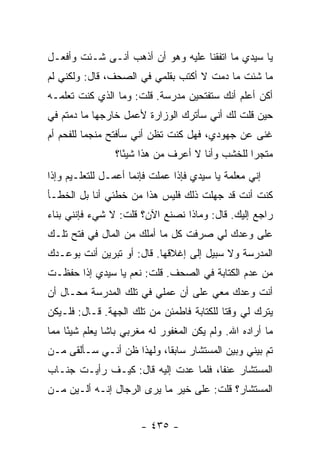 ‫ﻴﺎ ﺴﻴﺩﻱ ﻤﺎ ﺍﺘﻔﻘﻨﺎ ﻋﻠﻴﻪ ﻭﻫﻭ ﺃﻥ ﺃﺫﻫﺏ ﺃﻨـﻰ ﺸـﺌﺕ ﻭﺃﻓﻌـل‬
‫ﻤﺎ ﺸﺌﺕ ﻤﺎ ﺩﻤﺕ ﻻ ﺃﻜﺘﺏ ﺒﻘﻠﻤﻲ ﻓﻲ ﺍﻟﺼﺤﻑ، ﻗﺎل: ﻭﻟﻜﻨﻲ ﻟﻡ‬
‫ﺃﻜﻥ ﺃﻋﻠﻡ ﺃﻨﻙ ﺴﺘﻔﺘﺤﻴﻥ ﻤﺩﺭﺴﺔ. ﻗﻠﺕ: ﻭﻤﺎ ﺍﻟﺫﻱ ﻜﻨﺕ ﺘﻌﻠﻤـﻪ‬
‫ﺤﻴﻥ ﻗﻠﺕ ﻟﻙ ﺃﻨﻲ ﺴﺄﺘﺭﻙ ﺍﻟﻭﺯﺍﺭﺓ ﻷﻋﻤل ﺨﺎﺭﺠﻬﺎ ﻤﺎ ﺩﻤﺘﻡ ﻓﻲ‬
‫ﻏﻨﻰ ﻋﻥ ﺠﻬﻭﺩﻱ، ﻓﻬل ﻜﻨﺕ ﺘﻅﻥ ﺃﻨﻲ ﺴﺄﻓﺘﺢ ﻤﻨﺠ ‪‬ﺎ ﻟﻠﻔﺤﻡ ﺃﻡ‬
          ‫ﻤ‬
                 ‫ﻤﺘﺠ ‪‬ﺍ ﻟﻠﺨﺸﺏ ﻭﺃﻨﺎ ﻻ ﺃﻋﺭﻑ ﻤﻥ ﻫﺫﺍ ﺸﻴ ًﺎ؟‬
                   ‫ﺌ‬                              ‫ﺭ‬
‫ﺇﻨﻲ ﻤﻌﻠﻤﺔ ﻴﺎ ﺴﻴﺩﻱ ﻓﺈﺫﺍ ﻋﻤﻠﺕ ﻓﺈﻨﻤﺎ ﺃﻋﻤـل ﻟﻠﺘﻌﻠـﻴﻡ ﻭﺇﺫﺍ‬
‫ﻜﻨﺕ ﺃﻨﺕ ﻗﺩ ﺠﻬﻠﺕ ﺫﻟﻙ ﻓﻠﻴﺱ ﻫﺫﺍ ﻤﻥ ﺨﻁﺌﻲ ﺃﻨﺎ ﺒل ﺍﻟﺨﻁـﺄ‬
‫ﺭﺍﺠﻊ ﺇﻟﻴﻙ. ﻗﺎل: ﻭﻤﺎﺫﺍ ﻨﺼﻨﻊ ﺍﻵﻥ؟ ﻗﻠﺕ: ﻻ ﺸﻲﺀ ﻓﺈﻨﻨﻲ ﺒﻨﺎﺀ‬
‫ﻋﻠﻰ ﻭﻋﺩﻙ ﻟﻲ ﺼﺭﻓﺕ ﻜل ﻤﺎ ﺃﻤﻠﻙ ﻤﻥ ﺍﻟﻤﺎل ﻓﻲ ﻓﺘﺢ ﺘﻠـﻙ‬
‫ﺍﻟﻤﺩﺭﺴﺔ ﻭﻻ ﺴﺒﻴل ﺇﻟﻰ ﺇﻏﻼﻗﻬﺎ. ﻗﺎل: ﺃﻭ ﺘﺒﺭﻴﻥ ﺃﻨﺕ ﺒﻭﻋـﺩﻙ‬
‫ﻤﻥ ﻋﺩﻡ ﺍﻟﻜﺘﺎﺒﺔ ﻓﻲ ﺍﻟﺼﺤﻑ. ﻗﻠﺕ: ﻨﻌﻡ ﻴﺎ ﺴﻴﺩﻱ ﺇﺫﺍ ﺤﻔﻅـﺕ‬
‫ﺃﻨﺕ ﻭﻋﺩﻙ ﻤﻌﻲ ﻋﻠﻰ ﺃﻥ ﻋﻤﻠﻲ ﻓﻲ ﺘﻠﻙ ﺍﻟﻤﺩﺭﺴﺔ ﻤﺤـﺎل ﺃﻥ‬
‫ﻴﺘﺭﻙ ﻟﻲ ﻭﻗ ﹰﺎ ﻟﻠﻜﺘﺎﺒﺔ ﻓﺎﻁﻤﺌﻥ ﻤﻥ ﺘﻠﻙ ﺍﻟﺠﻬﺔ. ﻗـﺎل: ﻓﻠـﻴﻜﻥ‬
                                           ‫ﺘ‬
‫ﻤﺎ ﺃﺭﺍﺩﻩ ﺍﷲ. ﻭﻟﻡ ﻴﻜﻥ ﺍﻟﻤﻐﻔﻭﺭ ﻟﻪ ﻤﻐﺭﺒﻲ ﺒﺎﺸﺎ ﻴﻌﻠﻡ ﺸﻴ ًﺎ ﻤﻤﺎ‬
     ‫ﺌ‬
‫ﺘﻡ ﺒﻴﻨﻲ ﻭﺒﻴﻥ ﺍﻟﻤﺴﺘﺸﺎﺭ ﺴﺎﺒ ﹰﺎ، ﻭﻟﻬﺫﺍ ﻅﻥ ﺃﻨـﻲ ﺴـﺄﻟﻘﻰ ﻤـﻥ‬
                           ‫ﻘ‬
‫ﺍﻟﻤﺴﺘﺸﺎﺭ ﻋﻨ ﹰﺎ، ﻓﻠﻤﺎ ﻋﺩﺕ ﺇﻟﻴﻪ ﻗﺎل: ﻜﻴـﻑ ﺭﺃﻴـﺕ ﺠﻨـﺎﺏ‬
                                      ‫ﻔ‬
‫ﺍﻟﻤﺴﺘﺸﺎﺭ؟ ﻗﻠﺕ: ﻋﻠﻰ ﺨﻴﺭ ﻤﺎ ﻴﺭﻯ ﺍﻟﺭﺠﺎل ﺇﻨـﻪ ﺃﻟـﻴﻥ ﻤـﻥ‬


                       ‫- ٥٣٤ -‬
 