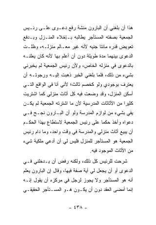 ‫ﻫﺫﺍ ﺃﻥ ﺒﻠﻐﻨﻲ ﺃﻥ ﺍﻟﺒﺎﺭﻭﻥ ﻤﻨﺸﺔ ﺭﻓﻊ ﺩﻋـﻭﻯ ﻋﻠـﻰ ﺭﺌـﻴﺱ‬
‫ﺍﻟﺠﻤﻌﻴﺔ ﺒﺼﻔﺘﻪ ﺍﻟﻤﺴﺘﺄﺠﺭ ﻴﻁﺎﻟﺒﻪ ﺒـﺈﺨﻼﺀ ﺍﻟﻤﻨـﺯل ﻭﺒـﺩﻓﻊ‬
‫ﺘﻌﻭﻴﺽ ﻗﺩﺭﻩ ﻤﺎﺌﺘﺎ ﺠﻨﻴﻪ ﻷﻨﻪ ﻏ ‪‬ﺭ ﻤﻌـﺎﻟﻡ ﻤﻨﺯﻟـﻪ، ﻭﻅﻠـﺕ‬
                      ‫ﻴ‬
‫ﺍﻟﺩﻋﻭﻯ ﺒﻴﻨﻬﻤﺎ ﻤﺩﺓ ﻁﻭﻴﻠﺔ ﺩﻭﻥ ﺃﻥ ﺃﻋﻠﻡ ﺒﻬﺎ ﻷﻨﻪ ﻜﺎﻥ ﻴﻌﻠﻨـﻪ‬
‫ﺒﺎﻟﺩﻋﻭﻯ ﻓﻲ ﻤﻨﺯﻟﻪ ﺍﻟﺨﺎﺹ، ﻭﻷﻥ ﺭﺌﻴﺱ ﺍﻟﺠﻤﻌﻴﺔ ﻟﻡ ﻴﺨﺒﺭﻨﻲ‬
‫ﺒﺸﻲﺀ ﻤﻥ ﺫﻟﻙ، ﻓﻠﻤﺎ ﺒﻠﻐﻨﻲ ﺍﻟﺨﺒﺭ ﺫﻫﺒﺕ ﺇﻟﻴـﻪ ﻭﺭﺠﻭﺘـﻪ ﺃﻥ‬
‫ﻴﻌﺘﺭﻑ ﺒﻭﺠﻭﺩﻱ ﻭﻟﻭ ﻜﺨﺼﻡ ﺜﺎﻟﺙ؛ ﻷﻨﻲ ﺃﻨﺎ ﻓﻲ ﺍﻟﻭﺍﻗﻊ ﺍﻟﺘـﻲ‬
‫ﺃﺴﻜﻥ ﺍﻟﻤﻨﺯل، ﻭﻗﺩ ﻭﻀﻌﺕ ﻓﻴﻪ ﻜل ﺃﺜﺎﺙ ﻤﻨﺯﻟﻲ ﻜﻤﺎ ﺍﺸﺘﺭﻴﺕ‬
‫ﻜﺜﻴ ‪‬ﺍ ﻤﻥ ﺍﻷﺜﺎﺜﺎﺕ ﺍﻟﻤﺩﺭﺴﻴﺔ ﻷﻥ ﻤﺎ ﺍﺸﺘﺭﺘﻪ ﺍﻟﺠﻤﻌﻴﺔ ﻟﻡ ﻴﻜـﻥ‬
                                                  ‫ﺭ‬
‫ﻴﻔﻲ ﺒﺸﻲﺀ ﻤﻥ ﻟﻭﺍﺯﻡ ﺍﻟﻤﺩﺭﺴﺔ ﻭﻟﻭ ﺃﻥ ﺍﻟﺒـﺎﺭﻭﻥ ﻨﺠـﺢ ﻓـﻲ‬
‫ﺩﻋﻭﺍﻩ ﻭﺃﺨﺫ ﺤﻜ ‪‬ﺎ ﻋﻠﻰ ﺭﺌﻴﺱ ﺍﻟﺠﻤﻌﻴﺔ ﻻﺴﺘﻁﺎﻉ ﺒﻬﺫﺍ ﺍﻟﺤﻜـﻡ‬
                                     ‫ﻤ‬
‫ﺃﻥ ﻴﺒﻴﻊ ﺃﺜﺎﺙ ﻤﻨﺯﻟﻲ ﻭﺍﻟﻤﺩﺭﺴﺔ ﻓﻲ ﻭﻗﺕ ﻭﺍﺤﺩ، ﻭﻤﺎ ﺩﺍﻡ ﺭﺌﻴﺱ‬
‫ﺍﻟﺠﻤﻌﻴﺔ ﻫﻭ ﺍﻟﻤﺴﺘﺄﺠﺭ ﻟﻠﻤﻨﺯل ﻓﻠﻴﺱ ﻟﻲ ﺃﻥ ﺃﺩﻋﻲ ﻤﻠﻜﻴﺔ ﺸﻲﺀ‬
                                 ‫ﻤﻥ ﺍﻷﺜﺎﺙ ﺍﻟﻤﻭﺠﻭﺩ ﻓﻴﻪ.‬
‫ﺸﺭﺤﺕ ﻟﻠﺭﺌﻴﺱ ﻜل ﺫﻟﻙ، ﻭﻟﻜﻨﻪ ﺭﻓﺽ ﺃﻥ ﻴـﺩﺨﻠﻨﻲ ﻓـﻲ‬
‫ﺍﻟﺩﻋﻭﻯ ﺃﻭ ﺃﻥ ﻴﺠﻌل ﻟﻲ ﺃﻴﺔ ﺼﻔﺔ ﻓﻴﻬﺎ، ﻭﻗﺎل ﺇﻥ ﺍﻟﺒﺎﺭﻭﻥ ﻴﻌﻠﻡ‬
‫ﺃﻨﻪ ﻫﻭ ﺍﻟﻤﺴﺘﺄﺠﺭ ﻭﻻ ﻴﺠﻭﺯ ﻟﺭﺠل ﻓﻲ ﻤﺭﻜﺯﻩ ﺃﻥ ﻴﻘﻭل ﺇﻨـﻪ‬
‫ﺇﻨﻤﺎ ﺃﻤﻀﻰ ﺍﻟﻌﻘﺩ ﺩﻭﻥ ﺃﻥ ﻴﻜـﻭﻥ ﻫـﻭ ﺍﻟﻤﺴـﺘﺄﺠﺭ ﺍﻟﺤﻘﻴﻘـﻲ‬


                      ‫- ٨٣٤ -‬
 