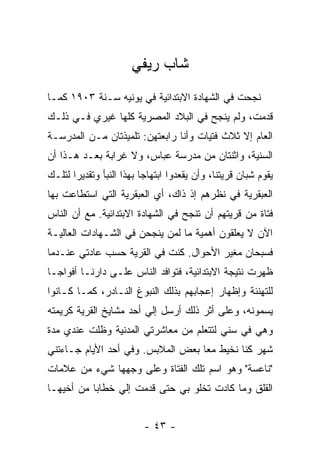 ‫ﺸﺎﺏ ﺭﻴﻔﻲ‬
‫ﻨﺠﺤﺕ ﻓﻲ ﺍﻟﺸﻬﺎﺩﺓ ﺍﻻﺒﺘﺩﺍﺌﻴﺔ ﻓﻲ ﻴﻭﻨﻴﻪ ﺴـﻨﺔ ٣٠٩١ ﻜﻤـﺎ‬
‫ﻗﺩﻤﺕ، ﻭﻟﻡ ﻴﻨﺠﺢ ﻓﻲ ﺍﻟﺒﻼﺩ ﺍﻟﻤﺼﺭﻴﺔ ﻜﻠﻬﺎ ﻏﻴﺭﻱ ﻓـﻲ ﺫﻟـﻙ‬
‫ﺍﻟﻌﺎﻡ ﺇﻻ ﺜﻼﺙ ﻓﺘﻴﺎﺕ ﻭﺃﻨﺎ ﺭﺍﺒﻌﺘﻬﻥ: ﺘﻠﻤﻴﺫﺘﺎﻥ ﻤـﻥ ﺍﻟﻤﺩﺭﺴـﺔ‬
‫ﺍﻟﺴﻨﻴﺔ، ﻭﺍﺜﻨﺘﺎﻥ ﻤﻥ ﻤﺩﺭﺴﺔ ﻋﺒﺎﺱ، ﻭﻻ ﻏﺭﺍﺒﺔ ﺒﻌـﺩ ﻫـﺫﺍ ﺃﻥ‬
‫ﻴﻘﻭﻡ ﺸﺒﺎﻥ ﻗﺭﻴﺘﻨﺎ، ﻭﺃﻥ ﻴﻘﻌﺩﻭﺍ ﺍﺒﺘﻬﺎ ‪‬ﺎ ﺒﻬﺫﺍ ﺍﻟﻨﺒﺄ ﻭﺘﻘﺩﻴ ‪‬ﺍ ﻟﺘﻠـﻙ‬
       ‫ﺭ‬                   ‫ﺠ‬
‫ﺍﻟﻌﺒﻘﺭﻴﺔ ﻓﻲ ﻨﻅﺭﻫﻡ ﺇﺫ ﺫﺍﻙ، ﺃﻱ ﺍﻟﻌﺒﻘﺭﻴﺔ ﺍﻟﺘﻲ ﺍﺴﺘﻁﺎﻋﺕ ﺒﻬﺎ‬
‫ﻓﺘﺎﺓ ﻤﻥ ﻗﺭﻴﺘﻬﻡ ﺃﻥ ﺘﻨﺠﺢ ﻓﻲ ﺍﻟﺸﻬﺎﺩﺓ ﺍﻻﺒﺘﺩﺍﺌﻴﺔ. ﻤﻊ ﺃﻥ ﺍﻟﻨﺎﺱ‬
‫ﺍﻵﻥ ﻻ ﻴﻌﻠﻘﻭﻥ ﺃﻫﻤﻴﺔ ﻤﺎ ﻟﻤﻥ ﻴﻨﺠﺤﻥ ﻓﻲ ﺍﻟﺸـﻬﺎﺩﺍﺕ ﺍﻟﻌﺎﻟﻴـﺔ‬
‫ﻓﺴﺒﺤﺎﻥ ﻤﻐﻴﺭ ﺍﻷﺤﻭﺍل. ﻜﻨﺕ ﻓﻲ ﺍﻟﻘﺭﻴﺔ ﺤﺴﺏ ﻋﺎﺩﺘﻲ ﻋﻨـﺩﻤﺎ‬
‫ﻅﻬﺭﺕ ﻨﺘﻴﺠﺔ ﺍﻻﺒﺘﺩﺍﺌﻴﺔ، ﻓﺘﻭﺍﻓﺩ ﺍﻟﻨﺎﺱ ﻋﻠـﻰ ﺩﺍﺭﻨـﺎ ﺃﻓﻭﺍ ‪‬ـﺎ‬
  ‫ﺠ‬
‫ﻟﻠﺘﻬﻨﺌﺔ ﻭﺇﻅﻬﺎﺭ ﺇﻋﺠﺎﺒﻬﻡ ﺒﺫﻟﻙ ﺍﻟﻨﺒﻭﻍ ﺍﻟﻨـﺎﺩﺭ، ﻜﻤـﺎ ﻜـﺎﻨﻭﺍ‬
‫ﻴﺴﻤﻭﻨﻪ، ﻭﻋﻠﻰ ﺃﺜﺭ ﺫﻟﻙ ﺃﺭﺴل ﺇﻟﻲ ﺃﺤﺩ ﻤﺸﺎﻴﺦ ﺍﻟﻘﺭﻴﺔ ﻜﺭﻴﻤﺘﻪ‬
                        ‫‪‬‬
‫ﻭﻫﻲ ﻓﻲ ﺴﻨﻲ ﻟﺘﺘﻌﻠﻡ ﻤﻥ ﻤﻌﺎﺸﺭﺘﻲ ﺍﻟﻤﺩﻨﻴﺔ ﻭﻅﻠﺕ ﻋﻨﺩﻱ ﻤﺩﺓ‬
‫ﺸﻬﺭ ﻜﻨﺎ ﻨﺨﻴﻁ ﻤ ‪‬ﺎ ﺒﻌﺽ ﺍﻟﻤﻼﺒﺱ. ﻭﻓﻲ ﺃﺤﺩ ﺍﻷﻴﺎﻡ ﺠـﺎﺀﺘﻨﻲ‬
                                   ‫ﻌ‬
‫"ﻨﺎﻋﺴﺔ" ﻭﻫﻭ ﺍﺴﻡ ﺘﻠﻙ ﺍﻟﻔﺘﺎﺓ ﻭﻋﻠﻰ ﻭﺠﻬﻬﺎ ﺸﻲﺀ ﻤﻥ ﻋﻼﻤﺎﺕ‬
‫ﺍﻟﻘﻠﻕ ﻭﻤﺎ ﻜﺎﺩﺕ ﺘﺨﻠﻭ ﺒﻲ ﺤﺘﻰ ﻗﺩﻤﺕ ﺇﻟﻲ ﺨﻁﺎ ‪‬ﺎ ﻤﻥ ﺃﺨﻴﻬـﺎ‬
           ‫ﺒ‬     ‫‪‬‬            ‫‪‬‬


                           ‫- ٣٤ -‬
 