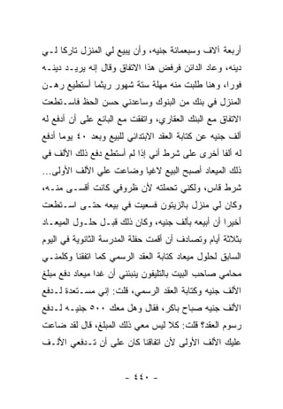 ‫ﺃﺭﺒﻌﺔ ﺁﻻﻑ ﻭﺴﺒﻌﻤﺎﺌﺔ ﺠﻨﻴﻪ، ﻭﺃﻥ ﻴﺒﻴﻊ ﻟﻲ ﺍﻟﻤﻨﺯل ﺘﺎﺭ ﹰﺎ ﻟـﻲ‬
     ‫ﻜ‬
‫ﺩﻴﻨﻪ، ﻭﻋﺎﺩ ﺍﻟﺩﺍﺌﻥ ﻓﺭﻓﺽ ﻫﺫﺍ ﺍﻻﺘﻔﺎﻕ ﻭﻗﺎل ﺇﻨﻪ ﻴﺭﻴـﺩ ﺩﻴﻨـﻪ‬
‫ﻓﻭ ‪‬ﺍ، ﻭﻫﻨﺎ ﻁﻠﺒﺕ ﻤﻨﻪ ﻤﻬﻠﺔ ﺴﺘﺔ ﺸﻬﻭﺭ ﺭﻴﺜﻤﺎ ﺃﺴﺘﻁﻴﻊ ﺭﻫـﻥ‬
                                                ‫ﺭ‬
‫ﺍﻟﻤﻨﺯل ﻓﻲ ﺒﻨﻙ ﻤﻥ ﺍﻟﺒﻨﻭﻙ ﻭﺴﺎﻋﺩﻨﻲ ﺤﺴﻥ ﺍﻟﺤﻅ ﻓﺎﺴـﺘﻁﻌﺕ‬
‫ﺍﻻﺘﻔﺎﻕ ﻤﻊ ﺍﻟﺒﻨﻙ ﺍﻟﻌﻘﺎﺭﻱ، ﻭﺍﺘﻔﻘﺕ ﻤﻊ ﺍﻟﺒﺎﺌﻊ ﻋﻠﻰ ﺃﻥ ﺃﺩﻓﻊ ﻟﻪ‬
‫ﺃﻟﻑ ﺠﻨﻴﻪ ﻋﻥ ﻜﺘﺎﺒﺔ ﺍﻟﻌﻘﺩ ﺍﻻﺒﺘﺩﺍﺌﻲ ﻟﻠﺒﻴﻊ ﻭﺒﻌﺩ ٠٤ ﻴﻭ ‪‬ﺎ ﺃﺩﻓﻊ‬
      ‫ﻤ‬
‫ﻟﻪ ﺃﻟﻔﺎ ﺃﺨﺭﻯ ﻋﻠﻰ ﺸﺭﻁ ﺃﻨﻲ ﺇﺫﺍ ﻟﻡ ﺃﺴﺘﻁﻊ ﺩﻓﻊ ﺫﻟﻙ ﺍﻷﻟﻑ ﻓﻲ‬
‫ﺫﻟﻙ ﺍﻟﻤﻴﻌﺎﺩ ﺃﺼﺒﺢ ﺍﻟﺒﻴﻊ ﻻﻏ ‪‬ﺎ ﻭﻀﺎﻋﺕ ﻋﻠﻲ ﺍﻷﻟﻑ ﺍﻷﻭﻟﻰ...‬
                         ‫ﻴ‬
‫ﺸﺭﻁ ﻗﺎﺱ، ﻭﻟﻜﻨﻲ ﺘﺤﻤﻠﺘﻪ ﻷﻥ ﻅﺭﻭﻓﻲ ﻜﺎﻨﺕ ﺃﻗﺴـﻰ ﻤﻨـﻪ،‬
‫ﻭﻜﺎﻥ ﻟﻲ ﻤﻨﺯل ﺒﺎﻟﺯﻴﺘﻭﻥ ﻓﺴﻌﻴﺕ ﻓﻲ ﺒﻴﻌﻪ ﺤﺘـﻰ ﺍﺴـﺘﻁﻌﺕ‬
‫ﺃﺨﻴ ‪‬ﺍ ﺃﻥ ﺃﺒﻴﻌﻪ ﺒﺄﻟﻑ ﺠﻨﻴﻪ، ﻭﻜﺎﻥ ﺫﻟﻙ ﻗﺒـل ﺤﻠـﻭل ﺍﻟﻤﻴﻌـﺎﺩ‬
                                                  ‫ﺭ‬
‫ﺒﺜﻼﺜﺔ ﺃﻴﺎﻡ ﻭﺘﺼﺎﺩﻑ ﺃﻥ ﺃﻗﻤﺕ ﺤﻔﻠﺔ ﺍﻟﻤﺩﺭﺴﺔ ﺍﻟﺜﺎﻨﻭﻴﺔ ﻓﻲ ﺍﻟﻴﻭﻡ‬
‫ﺍﻟﺴﺎﺒﻕ ﻟﺤﻠﻭل ﻤﻴﻌﺎﺩ ﻜﺘﺎﺒﺔ ﺍﻟﻌﻘﺩ ﺍﻟﺭﺴﻤﻲ ﻜﻤﺎ ﺍﺘﻔﻘﻨﺎ ﻭﻜﻠﻤﻨـﻲ‬
‫ﻤﺤﺎﻤﻲ ﺼﺎﺤﺏ ﺍﻟﺒﻴﺕ ﺒﺎﻟﺘﻠﻴﻔﻭﻥ ﻴﻨﺒﺌﻨﻲ ﺃﻥ ﻏ ‪‬ﺍ ﻤﻴﻌﺎﺩ ﺩﻓﻊ ﻤﺒﻠﻎ‬
                ‫ﺩ‬
‫ﺍﻷﻟﻑ ﺠﻨﻴﻪ ﻭﻜﺘﺎﺒﺔ ﺍﻟﻌﻘﺩ ﺍﻟﺭﺴﻤﻲ، ﻗﻠﺕ: ﺇﻨﻲ ﻤﺴـﺘﻌﺩﺓ ﻟـﺩﻓﻊ‬
‫ﺍﻷﻟﻑ ﺠﻨﻴﻪ ﺼﺒﺎﺡ ﺒﺎﻜﺭ، ﻓﻘﺎل ﻭﻫل ﻤﻌﻙ ٠٠٥ ﺠﻨﻴـﻪ ﻟـﺩﻓﻊ‬
‫ﺭﺴﻭﻡ ﺍﻟﻌﻘﺩ؟ ﻗﻠﺕ: ﻜﻼ ﻟﻴﺱ ﻤﻌﻲ ﺫﻟﻙ ﺍﻟﻤﺒﻠﻎ، ﻗﺎل ﻟﻘﺩ ﻀﺎﻋﺕ‬
‫ﻋﻠﻴﻙ ﺍﻷﻟﻑ ﺍﻷﻭﻟﻰ ﻷﻥ ﺍﺘﻔﺎﻗﻨﺎ ﻜﺎﻥ ﻋﻠﻰ ﺃﻥ ﺘـﺩﻓﻌﻲ ﺍﻷﻟـﻑ‬


                       ‫- ٠٤٤ -‬
 