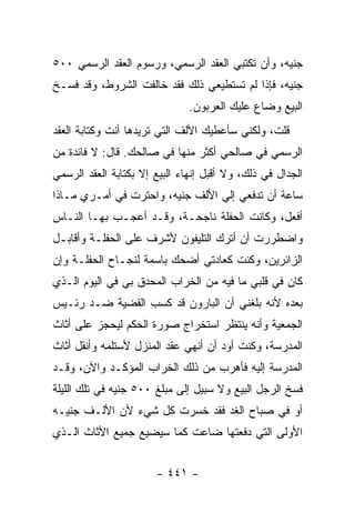 ‫ﺠﻨﻴﻪ، ﻭﺃﻥ ﺘﻜﺘﺒﻲ ﺍﻟﻌﻘﺩ ﺍﻟﺭﺴﻤﻲ، ﻭﺭﺴﻭﻡ ﺍﻟﻌﻘﺩ ﺍﻟﺭﺴﻤﻲ ٠٠٥‬
‫ﺠﻨﻴﻪ، ﻓﺈﺫﺍ ﻟﻡ ﺘﺴﺘﻁﻴﻌﻲ ﺫﻟﻙ ﻓﻘﺩ ﺨﺎﻟﻔﺕ ﺍﻟﺸﺭﻭﻁ، ﻭﻗﺩ ﻓﺴـﺦ‬
                               ‫ﺍﻟﺒﻴﻊ ﻭﻀﺎﻉ ﻋﻠﻴﻙ ﺍﻟﻌﺭﺒﻭﻥ.‬
‫ﻗﻠﺕ، ﻭﻟﻜﻨﻲ ﺴﺄﻋﻁﻴﻙ ﺍﻷﻟﻑ ﺍﻟﺘﻲ ﺘﺭﻴﺩﻫﺎ ﺃﻨﺕ ﻭﻜﺘﺎﺒﺔ ﺍﻟﻌﻘﺩ‬
‫ﺍﻟﺭﺴﻤﻲ ﻓﻲ ﺼﺎﻟﺤﻲ ﺃﻜﺜﺭ ﻤﻨﻬﺎ ﻓﻲ ﺼﺎﻟﺤﻙ. ﻗﺎل: ﻻ ﻓﺎﺌﺩﺓ ﻤﻥ‬
‫ﺍﻟﺠﺩﺍل ﻓﻲ ﺫﻟﻙ، ﻭﻻ ﺃﻗﺒل ﺇﻨﻬﺎﺀ ﺍﻟﺒﻴﻊ ﺇﻻ ﺒﻜﺘﺎﺒﺔ ﺍﻟﻌﻘﺩ ﺍﻟﺭﺴﻤﻲ‬
‫ﺴﺎﻋﺔ ﺃﻥ ﺘﺩﻓﻌﻲ ﺇﻟﻲ ﺍﻷﻟﻑ ﺠﻨﻴﻪ، ﻭﺍﺤﺘﺭﺕ ﻓﻲ ﺃﻤـﺭﻱ ﻤـﺎﺫﺍ‬
‫ﺃﻓﻌل، ﻭﻜﺎﻨﺕ ﺍﻟﺤﻔﻠﺔ ﻨﺎﺠﺤـﺔ، ﻭﻗـﺩ ﺃﻋﺠـﺏ ﺒﻬـﺎ ﺍﻟﻨـﺎﺱ‬
‫ﻭﺍﻀﻁﺭﺭﺕ ﺃﻥ ﺃﺘﺭﻙ ﺍﻟﺘﻠﻴﻔﻭﻥ ﻷﺸﺭﻑ ﻋﻠﻰ ﺍﻟﺤﻔﻠـﺔ ﻭﺃﻗﺎﺒـل‬
‫ﺍﻟﺯﺍﺌﺭﻴﻥ، ﻭﻜﻨﺕ ﻜﻌﺎﺩﺘﻲ ﺃﻀﺤﻙ ﺒﺎﺴﻤﺔ ﻟﻨﺠـﺎﺡ ﺍﻟﺤﻔﻠـﺔ ﻭﺇﻥ‬
‫ﻜﺎﻥ ﻓﻲ ﻗﻠﺒﻲ ﻤﺎ ﻓﻴﻪ ﻤﻥ ﺍﻟﺨﺭﺍﺏ ﺍﻟﻤﺤﺩﻕ ﺒﻲ ﻓﻲ ﺍﻟﻴﻭﻡ ﺍﻟـﺫﻱ‬
‫ﺒﻌﺩﻩ ﻷﻨﻪ ﺒﻠﻐﻨﻲ ﺃﻥ ﺍﻟﺒﺎﺭﻭﻥ ﻗﺩ ﻜﺴﺏ ﺍﻟﻘﻀﻴﺔ ﻀـﺩ ﺭﺌـﻴﺱ‬
‫ﺍﻟﺠﻤﻌﻴﺔ ﻭﺃﻨﻪ ﻴﻨﺘﻅﺭ ﺍﺴﺘﺨﺭﺍﺝ ﺼﻭﺭﺓ ﺍﻟﺤﻜﻡ ﻟﻴﺤﺠﺯ ﻋﻠﻰ ﺃﺜﺎﺙ‬
‫ﺍﻟﻤﺩﺭﺴﺔ، ﻭﻜﻨﺕ ﺃﻭﺩ ﺃﻥ ﺃﻨﻬﻲ ﻋﻘﺩ ﺍﻟﻤﻨﺯل ﻷﺴﺘﻠﻤﻪ ﻭﺃﻨﻘل ﺃﺜﺎﺙ‬
‫ﺍﻟﻤﺩﺭﺴﺔ ﺇﻟﻴﻪ ﻓﺄﻫﺭﺏ ﻤﻥ ﺫﻟﻙ ﺍﻟﺨﺭﺍﺏ ﺍﻟﻤﺅﻜـﺩ ﻭﺍﻵﻥ، ﻭﻗـﺩ‬
‫ﻓﺴﺦ ﺍﻟﺭﺠل ﺍﻟﺒﻴﻊ ﻭﻻ ﺴﺒﻴل ﺇﻟﻰ ﻤﺒﻠﻎ ٠٠٥ ﺠﻨﻴﻪ ﻓﻲ ﺘﻠﻙ ﺍﻟﻠﻴﻠﺔ‬
‫ﺃﻭ ﻓﻲ ﺼﺒﺎﺡ ﺍﻟﻐﺩ ﻓﻘﺩ ﺨﺴﺭﺕ ﻜل ﺸﻲﺀ ﻷﻥ ﺍﻷﻟـﻑ ﺠﻨﻴـﻪ‬
‫ﺍﻷﻭﻟﻰ ﺍﻟﺘﻲ ﺩﻓﻌﺘﻬﺎ ﻀﺎﻋﺕ ﻜﻤﺎ ﺴﻴﻀﻴﻊ ﺠﻤﻴﻊ ﺍﻷﺜﺎﺙ ﺍﻟـﺫﻱ‬


                       ‫- ١٤٤ -‬
 