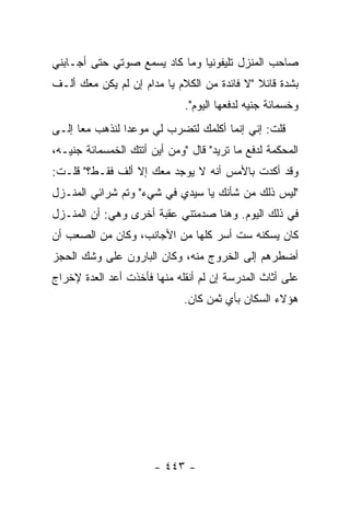 ‫ﺼﺎﺤﺏ ﺍﻟﻤﻨﺯل ﺘﻠﻴﻔﻭﻨ ‪‬ﺎ ﻭﻤﺎ ﻜﺎﺩ ﻴﺴﻤﻊ ﺼﻭﺘﻲ ﺤﺘﻰ ﺃﺠـﺎﺒﻨﻲ‬
                               ‫ﻴ‬
‫ﺒﺸﺩﺓ ﻗﺎﺌﻼ "ﻻ ﻓﺎﺌﺩﺓ ﻤﻥ ﺍﻟﻜﻼﻡ ﻴﺎ ﻤﺩﺍﻡ ﺇﻥ ﻟﻡ ﻴﻜﻥ ﻤﻌﻙ ﺃﻟـﻑ‬
                                             ‫ﹰ‬
                              ‫ﻭﺨﺴﻤﺎﺌﺔ ﺠﻨﻴﻪ ﻟﺩﻓﻌﻬﺎ ﺍﻟﻴﻭﻡ".‬
‫ﻗﻠﺕ: ﺇﻨﻲ ﺇﻨﻤﺎ ﺃﻜﻠﻤﻙ ﻟﺘﻀﺭﺏ ﻟﻲ ﻤﻭﻋ ‪‬ﺍ ﻟﻨﺫﻫﺏ ﻤ ‪‬ﺎ ﺇﻟـﻰ‬
      ‫ﻌ‬          ‫ﺩ‬
‫ﺍﻟﻤﺤﻜﻤﺔ ﻟﺩﻓﻊ ﻤﺎ ﺘﺭﻴﺩ" ﻗﺎل "ﻭﻤﻥ ﺃﻴﻥ ﺃﺘﺘﻙ ﺍﻟﺨﻤﺴﻤﺎﺌﺔ ﺠﻨﻴـﻪ،‬
‫ﻭﻗﺩ ﺃﻜﺩﺕ ﺒﺎﻷﻤﺱ ﺃﻨﻪ ﻻ ﻴﻭﺠﺩ ﻤﻌﻙ ﺇﻻ ﺃﻟﻑ ﻓﻘـﻁ؟" ﻗﻠـﺕ:‬
‫"ﻟﻴﺱ ﺫﻟﻙ ﻤﻥ ﺸﺄﻨﻙ ﻴﺎ ﺴﻴﺩﻱ ﻓﻲ ﺸﻲﺀ" ﻭﺘﻡ ﺸﺭﺍﺌﻲ ﺍﻟﻤﻨـﺯل‬
‫ﻓﻲ ﺫﻟﻙ ﺍﻟﻴﻭﻡ. ﻭﻫﻨﺎ ﺼﺩﻤﺘﻨﻲ ﻋﻘﺒﺔ ﺃﺨﺭﻯ ﻭﻫﻲ: ﺃﻥ ﺍﻟﻤﻨـﺯل‬
‫ﻜﺎﻥ ﻴﺴﻜﻨﻪ ﺴﺕ ﺃﺴﺭ ﻜﻠﻬﺎ ﻤﻥ ﺍﻷﺠﺎﻨﺏ، ﻭﻜﺎﻥ ﻤﻥ ﺍﻟﺼﻌﺏ ﺃﻥ‬
‫ﺃﻀﻁﺭﻫﻡ ﺇﻟﻰ ﺍﻟﺨﺭﻭﺝ ﻤﻨﻪ، ﻭﻜﺎﻥ ﺍﻟﺒﺎﺭﻭﻥ ﻋﻠﻰ ﻭﺸﻙ ﺍﻟﺤﺠﺯ‬
‫ﻋﻠﻰ ﺃﺜﺎﺙ ﺍﻟﻤﺩﺭﺴﺔ ﺇﻥ ﻟﻡ ﺃﻨﻘﻠﻪ ﻤﻨﻬﺎ ﻓﺄﺨﺫﺕ ﺃﻋﺩ ﺍﻟﻌﺩﺓ ﻹﺨﺭﺍﺝ‬
                             ‫ﻫﺅﻻﺀ ﺍﻟﺴﻜﺎﻥ ﺒﺄﻱ ﺜﻤﻥ ﻜﺎﻥ.‬




                       ‫- ٣٤٤ -‬
 