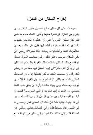 ‫ﺇﺨﺭﺍﺝ ﺍﻟﺴﻜﺎﻥ ﻤﻥ ﺍﻟﻤﻨﺯل‬
‫ﻋﺭﻀﺕ ﻋﻠﻰ ﻜل ﺴﺎﻜﻥ ﻤﺒﻠﻎ ﺨﻤﺴﻴﻥ ﺠﻨﻴ ‪‬ـﺎ ﻨﻅﻴـﺭ ﺃﻥ‬
           ‫ﻬ‬
‫ﻴﺨﺭﺝ ﻤﻥ ﺍﻟﻤﻨﺯل ﻓﺭﻓﻀﻭﺍ ﺠﻤﻴ ‪‬ﺎ ﻭﺃﺨﻴ ‪‬ﺍ ﺍﺘﻔﻘﺕ ﻤـﻊ ﺴـﺎﻜﻥ‬
                 ‫ﺭ‬       ‫ﻌ‬
‫ﻓﻘﻴﺭ ﻜﺎﻥ ﻴﺴﻜﻥ "ﺍﻟﺒﺩﺭﻭﻡ" ﻋﻠﻰ ﺃﻥ ﺃﻋﻁﻴـﻪ ﺜﻼﺜـﻴﻥ ﺠﻨﻴﻬـﺎ‬
‫ﻭﺃﺴﺘﺄﺠﺭ ﻟﻪ ﺸﻘﺔ ﺼﻐﻴﺭﺓ ﻭﺃﻨﻘﻠﻪ ﺇﻟﻴﻬﺎ ﻓﻘﺒل ﻤﻨﻲ ﺫﻟﻙ ﻭﺒﻌﺩ ﺃﻥ‬
‫ﺍﺴﺘﺄﺠﺭﺕ ﺍﻟﺸﻘﺔ ﻭﺃﻋﺩﺩﺘﻬﺎ ﻟﻪ ﻭﺠﺌﺕ ﻷﺨﺫ ﻤﻨﻘﻭﻻﺘﻪ ﺭﻓﺽ ﻷﻥ‬
‫ﺒﺎﻗﻲ ﺍﻟﺴﻜﺎﻥ ﺤﺭﻀﻭﻩ ﻋﻠﻰ ﺫﻟﻙ، ﻭﻜﺎﻥ ﺼﺎﺤﺏ ﺍﻟﻤﻨﺯل ﻴﺸﻐل‬
‫ﻏﺭﻓﺔ ﻤﻊ ﺫﻟﻙ ﺍﻟﺴﺎﻜﻥ ﻓﺎﺴﺘﻠﻤﺕ ﺘﻠﻙ ﺍﻟﻐﺭﻓﺔ ﻭﻗﻠـﺕ: ﻟﻠﺴـﺎﻜﻥ‬
‫ﺇﻨﻲ ﺃﺭﻴﺩ ﺃﻥ ﺃﻨﻘل ﻤﻨﻘﻭﻻﺘﻲ ﺇﻟﻴﻬﺎ ﻷﺴﻜﻥ ﻓﻴﻬﺎ ﻤﻌﻜـﻡ ﻓـﺭﻓﺽ‬
‫ﺫﻟﻙ ﻭﻗﺎل ﺇﻥ ﺼﺎﺤﺏ ﺍﻟﺒﻴﺕ ﻤﺎ ﻜﺎﻥ ﻴﺩﺨﻠﻬﺎ ﺇﻻ ﻤـﻥ ﺍﻟﺸـﺒﺎﻙ‬
‫ﺍﻟﺨﻠﻔﻲ. ﻗﻠﺕ ﻟﻪ، ﻭﻟﻜﻨﻲ ﻻ ﺃﺴﺘﻁﻴﻊ ﺩﺨـﻭل ﺍﻟﻐﺭﻓـﺔ ﺇﻻ ﻤـﻥ‬
‫ﺃﺒﻭﺍﺒﻬﺎ ﻭﺤﺼﻠﺕ ﺒﻴﻨﻲ ﻭﺒﻴﻨﻪ ﻤﺸﺎﺩﺓ ﻭﺃﺭﺍﺩ ﺃﻥ ﻴﻐﻠﻕ ﺒﺎﺏ ﺍﻟﺸﻘﺔ‬
‫ﻟﻴﻤﻨﻌﻨﻲ ﻤﻥ ﺍﻟﺩﺨﻭل ﺇﻟﻴﻬﺎ ﻓﺄﻤﺭﺕ ﻓﺭﺍﺸﻲ ﺍﻟﻤﺩﺭﺴـﺔ ﻓﺨﻠﻌـﻭﺍ‬
‫ﺍﻟﺒﺎﺏ ﻭﺃﻟﻘﻭﻩ ﺠﺎﻨﺒﺎ ﻭﺠﻥ ﺠﻨﻭﻥ ﺍﻟﺭﺠل ﺇﺫ ﺭﺃﻯ ﺫﻟﻙ ﻭﺘﺼـﻭﺭ‬
‫ﺃﻨﻲ ﻗﺩ ﺠﻨﻴﺕ ﺠﻨﺎﻴﺔ ﻜﻤﺎ ﻅﻥ ﺫﻟﻙ ﻜل ﺍﻟﺴﻜﺎﻥ ﻓﺨﺭﺝ ﻤﺴـﺭ ‪‬ﺎ‬
 ‫ﻋ‬
‫ﺇﻟﻰ ﺍﻟﻘﺴﻡ ﻭﻋﺎﺩ ﺒﻀﺎﺒﻁ ﻓﻠﻤﺎ ﺭﺁﻨﻲ ﺍﻟﻀﺎﺒﻁ ﺤﻴﺎﻨﻲ ﻭﺴﺄﻟﻨﻲ ﻋﻥ‬
‫ﺍﻟﻤﺴﺄﻟﺔ ﻗﻠﺕ: ﺇﻨﻲ ﻤﺎﻟﻜﺔ ﻫﺫﺍ ﺍﻟﺒﻴﺕ ﻭﺇﻨﻲ ﺃﺴﻜﻥ ﻓﻲ ﻏﺭﻓﺔ ﻤـﻊ‬


                      ‫- ٤٤٤ -‬
 