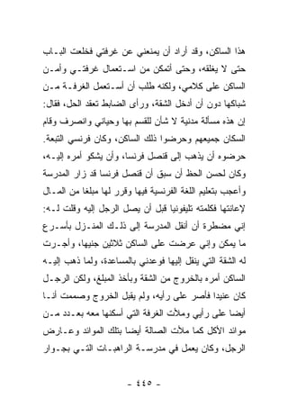 ‫ﻫﺫﺍ ﺍﻟﺴﺎﻜﻥ، ﻭﻗﺩ ﺃﺭﺍﺩ ﺃﻥ ﻴﻤﻨﻌﻨﻲ ﻋﻥ ﻏﺭﻓﺘﻲ ﻓﺨﻠﻌﺕ ﺍﻟﺒـﺎﺏ‬
‫ﺤﺘﻰ ﻻ ﻴﻐﻠﻘﻪ، ﻭﺤﺘﻰ ﺃﺘﻤﻜﻥ ﻤﻥ ﺍﺴـﺘﻌﻤﺎل ﻏﺭﻓﺘـﻲ ﻭﺃﻤـﻥ‬
‫ﺍﻟﺴﺎﻜﻥ ﻋﻠﻰ ﻜﻼﻤﻲ، ﻭﻟﻜﻨﻪ ﻁﻠﺏ ﺃﻥ ﺃﺴـﺘﻌﻤل ﺍﻟﻐﺭﻓـﺔ ﻤـﻥ‬
‫ﺸﺒﺎﻜﻬﺎ ﺩﻭﻥ ﺃﻥ ﺃﺩﺨل ﺍﻟﺸﻘﺔ، ﻭﺭﺃﻯ ﺍﻟﻀﺎﺒﻁ ﺘﻌﻘﺩ ﺍﻟﺤل، ﻓﻘﺎل:‬
‫ﺇﻥ ﻫﺫﻩ ﻤﺴﺄﻟﺔ ﻤﺩﻨﻴﺔ ﻻ ﺸﺄﻥ ﻟﻠﻘﺴﻡ ﺒﻬﺎ ﻭﺤﻴﺎﻨﻲ ﻭﺍﻨﺼﺭﻑ ﻭﻗﺎﻡ‬
‫ﺍﻟﺴﻜﺎﻥ ﺠﻤﻴﻌﻬﻡ ﻭﺤﺭﻀﻭﺍ ﺫﻟﻙ ﺍﻟﺴﺎﻜﻥ، ﻭﻜﺎﻥ ﻓﺭﻨﺴﻲ ﺍﻟﺘﺒﻌﺔ.‬
‫ﺤﺭﻀﻭﻩ ﺃﻥ ﻴﺫﻫﺏ ﺇﻟﻰ ﻗﻨﺼل ﻓﺭﻨﺴﺎ، ﻭﺃﻥ ﻴﺸﻜﻭ ﺃﻤﺭﻩ ﺇﻟﻴـﻪ،‬
‫ﻭﻜﺎﻥ ﻟﺤﺴﻥ ﺍﻟﺤﻅ ﺃﻥ ﺴﺒﻕ ﺃﻥ ﻗﻨﺼل ﻓﺭﻨﺴﺎ ﻗﺩ ﺯﺍﺭ ﺍﻟﻤﺩﺭﺴﺔ‬
‫ﻭﺃﻋﺠﺏ ﺒﺘﻌﻠﻴﻡ ﺍﻟﻠﻐﺔ ﺍﻟﻔﺭﻨﺴﻴﺔ ﻓﻴﻬﺎ ﻭﻗﺭﺭ ﻟﻬﺎ ﻤﺒﻠ ﹰﺎ ﻤﻥ ﺍﻟﻤـﺎل‬
           ‫ﻐ‬
‫ﻹﻋﺎﻨﺘﻬﺎ ﻓﻜﻠﻤﺘﻪ ﺘﻠﻴﻔﻭﻨ ‪‬ﺎ ﻗﺒل ﺃﻥ ﻴﺼل ﺍﻟﺭﺠل ﺇﻟﻴﻪ ﻭﻗﻠﺕ ﻟـﻪ:‬
                                 ‫ﻴ‬
‫ﺇﻨﻲ ﻤﻀﻁﺭﺓ ﺃﻥ ﺃﻨﻘل ﺍﻟﻤﺩﺭﺴﺔ ﺇﻟﻰ ﺫﻟـﻙ ﺍﻟﻤﻨـﺯل ﺒﺄﺴـﺭﻉ‬
‫ﻤﺎ ﻴﻤﻜﻥ ﻭﺇﻨﻲ ﻋﺭﻀﺕ ﻋﻠﻰ ﺍﻟﺴﺎﻜﻥ ﺜﻼﺜﻴﻥ ﺠﻨﻴ ‪‬ﺎ، ﻭﺃﺠـﺭﺕ‬
         ‫ﻬ‬
‫ﻟﻪ ﺍﻟﺸﻘﺔ ﺍﻟﺘﻲ ﻴﻨﻘل ﺇﻟﻴﻬﺎ ﻓﻭﻋﺩﻨﻲ ﺒﺎﻟﻤﺴﺎﻋﺩﺓ، ﻭﻟﻤﺎ ﺫﻫﺏ ﺇﻟﻴـﻪ‬
‫ﺍﻟﺴﺎﻜﻥ ﺃﻤﺭﻩ ﺒﺎﻟﺨﺭﻭﺝ ﻤﻥ ﺍﻟﺸﻘﺔ ﻭﺒﺄﺨﺫ ﺍﻟﻤﺒﻠﻎ، ﻭﻟﻜﻥ ﺍﻟﺭﺠـل‬
‫ﻜﺎﻥ ﻋﻨﻴ ‪‬ﺍ ﻓﺄﺼﺭ ﻋﻠﻰ ﺭﺃﻴﻪ، ﻭﻟﻡ ﻴﻘﺒل ﺍﻟﺨﺭﻭﺝ ﻭﺼﻤﻤﺕ ﺃﻨـﺎ‬
                                           ‫ﺩ‬
‫ﺃﻴ ‪‬ﺎ ﻋﻠﻰ ﺭﺃﻴﻲ ﻭﻤﻸﺕ ﺍﻟﻐﺭﻓﺔ ﺍﻟﺘﻲ ﺃﺴﻜﻨﻬﺎ ﻤﻌﻪ ﺒﻌـﺩﺩ ﻤـﻥ‬
                                                ‫ﻀ‬
‫ﻤﻭﺍﺌﺩ ﺍﻷﻜل ﻜﻤﺎ ﻤﻸﺕ ﺍﻟﺼﺎﻟﺔ ﺃﻴ ‪‬ﺎ ﺒﺘﻠﻙ ﺍﻟﻤﻭﺍﺌﺩ ﻭﻋـﺎﺭﺽ‬
                     ‫ﻀ‬
‫ﺍﻟﺭﺠل، ﻭﻜﺎﻥ ﻴﻌﻤل ﻓﻲ ﻤﺩﺭﺴـﺔ ﺍﻟﺭﺍﻫﺒـﺎﺕ ﺍﻟﺘـﻲ ﺒﺠـﻭﺍﺭ‬


                        ‫- ٥٤٤ -‬
 