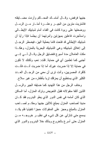 ‫ﺠﻨﻴ ‪‬ﺎ ﻓﺭﻓﺽ، ﻭﻗـﺎل ﺃﻤﺎﻤـﻙ ﺍﻟﻤﺤـﺎﻜﻡ ﻭﺃﺭﺩﺕ ﻤﻀـﺎﻴﻘﺘﻪ‬
                                            ‫ﻬ‬
‫ﻓﺎﺸﺘﺭﻴﺕ ﻤﺘﺭﻴﻥ ﻤﻥ ﺍﻟﺠﻴـﺭ ﻭﻋﺸـﺭﺓ ﺃﻤﺘـﺎﺭ ﻤـﻥ ﺍﻟﺭﻤـل‬
‫ﻭﻭﻀﻌﺘﻬﺎ ﻋﻠﻰ ﺭﺒﻭﺓ ﻜﺎﻨﺕ ﻓﻲ ﺍﻟﻔﻨﺎﺀ ﺃﻤﺎﻡ ﺸﺒﺎﺒﻴﻙ ﺍﻹﻴﻁـﺎﻟﻲ‬
‫ﻭﺍﺴﺘﺄﺠﺭﺕ ﻓﺎﻋﻠﻴﻥ ﺒﻤﻬﺯﺘﻴﻥ ﻭﺃﻤﺭﺘﻬﻤﺎ ﺃﻥ ﻴﺠﻠﺴﺎ ﻓﺈﺫﺍ ﺭﺃﻴﺎ ﺃﻥ‬
‫ﺸﺒﺎﺒﻴﻙ ﺍﻹﻴﻁﺎﻟﻲ ﻗﺩ ﻓﺘﺤﺕ ﻗﺎﻤﺎ ﺒﻌﻤﻠﻴﺔ ﺍﻟﻬﺯ، ﻓﻴﻀﻁﺭ ﺍﻟﺭﺠـل‬
‫ﺇﻟﻰ ﺇﻏﻼﻕ ﺸﺒﺎﺒﻴﻜﻪ ﻭﻫﻲ ﺍﻟﺸﺒﺎﺒﻴﻙ ﺍﻟﺒﺤﺭﻴﺔ ﺒﺎﻟﻤﻨﺯل، ﻭﻫﻜـﺫﺍ‬
‫ﻤﻜﺙ ﺍﻟﻌﺎﻤﻼﻥ ﻤﺩﺓ ﺃﺴﺒﻭﻉ ﻓﺘﻀﺎﻴﻕ ﺍﻟﺭﺠل ﻭﻗـﺎل ﻟـﻲ ﺇﻨـﻲ‬
‫ﺃﺠﻨﺒﻲ ﻜﻤﺎ ﺘﻌﻠﻤﻴﻥ ﺃﻱ ﻓﻲ ﺤﻤﺎﻴﺔ. ﻗﻠﺕ: ﻨﻌﻡ، ﻭﻟﻜﻨﻙ ﻻ ﺘﻜﻭﻥ‬
‫ﻓﻲ ﺤﻤﺎﻴﺔ ﺇﻻ ﺇﺫﺍ ﻀﺭﺒﺕ ﻏﻴﺭﻙ ﺃﻤﺎ ﺇﺫﺍ ﻀﺭﺒﺕ ﺃﻨـﺕ ﻓﺄﻨـﺕ‬
‫ﻜﺄﻓﺭﺍﺩ ﺍﻟﻤﺼﺭﻴﻴﻥ، ﻭﺃﻨﺕ ﺘﺭﻯ ﺃﻥ ﻤﻌﻲ ﻤﻥ ﺍﻟﺭﺠـﺎل ﺍﻟﻌـﺩﺩ‬
 ‫ﺍﻟﻜﺜﻴﺭ ﺍﻟﺫﻱ ﻴﺴﺘﻁﻴﻊ ﺃﻥ ﻴﻤﺯﻗﻙ ﺇﺭ ‪‬ﺎ ﺒﺄﻅﻔﺎﺭﻩ ﻤﻥ ﻏﻴﺭ ﺴﻼﺡ.‬
                      ‫ﺒ‬
‫ﻭﺨﺎﻑ ﺍﻟﺭﺠل ﻤﻥ ﻫﺫﺍ ﺍﻟﺘﻬﺩﻴﺩ ﻜﻤﺎ ﻀﺎﻴﻘﻪ ﺍﻟﺠﻴﺭ ﻭﺍﻟﺭﻤـل‬
‫ﺍﻟﻠﺫﻴﻥ ﺃﺘﻠﻔﺎ ﻤﻨﻘﻭﻻﺘﻪ ﻓﻘﺒل ﺍﻟﺘﻌﻭﻴﺽ ﻭﺘﺭﻙ ﺍﻟﻤﻨﺯل، ﺃﻤﺎ ﺍﻟﺴﺎﻜﻥ‬
‫ﺍﻟﺫﻱ ﻜﺎﻥ ﺃﻤﺎﻤﻪ ﻓﻲ ﻨﻔﺱ ﺍﻟﺩﻭﺭ ﺍﻟﺫﻱ ﻴﻌﻠﻭ ﺍﻟﺒﺩﺭﻭﻡ ﻓﻘﺩ ﻜـﺎﻥ‬
‫ﻤﺩﻴ ﹰﺎ ﻟﺼﺎﺤﺏ ﺍﻟﻤﻨﺯل ﺒﻤﺒﻠﻎ ﺜﻼﺜﻴﻥ ﺠﻨﻴ ‪‬ﺎ ﻭﺤﻜـﻡ ﻟﺼـﺎﺤﺏ‬
              ‫ﻬ‬                               ‫ﻨ‬
‫ﺍﻟﻤﻨﺯل ﺒﺎﻟﻤﺒﻠﻎ ﻭﺤﺠﺯ ﻋﻠﻰ ﺍﻟﻤﻨﻘﻭﻻﺕ ﺤﺠ ‪‬ﺍ ﺘﻨﻔﻴﺫ ‪‬ﺎ ﻓﻠﻡ ﻴﻜـﺩ‬
          ‫ﻴ‬        ‫ﺯ‬
‫ﻴﺴﻤﻊ ﻤﻨﻲ ﺘﻨﺎﺯﻟﻲ ﻋﻥ ﻜل ﺸﻲﺀ ﻓﻲ ﻨﻅﻴـﺭ ﺨﺭﻭﺠـﻪ ﻤـﻥ‬
‫ﺍﻟﻤﻨﺯل ﺤﺘﻰ ﺃﺴﺭﻉ ﺒﺎﻟﺨﺭﻭﺝ ﻭﺒﺫﻟﻙ ﺨﻼ ﺍﻟﺒﺩﺭﻭﻡ ﻭﺍﻟﺩﻭﺭ ﺍﻟﺫﻱ‬


                       ‫- ٧٤٤ -‬
 