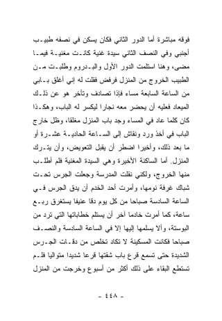 ‫ﻓﻭﻗﻪ ﻤﺒﺎﺸﺭﺓ ﺃﻤﺎ ﺍﻟﺩﻭﺭ ﺍﻟﺜﺎﻨﻲ ﻓﻜﺎﻥ ﻴﺴﻜﻥ ﻓﻲ ﻨﺼﻔﻪ ﻁﺒﻴـﺏ‬
‫ﺃﺠﻨﺒﻲ ﻭﻓﻲ ﺍﻟﻨﺼﻑ ﺍﻟﺜﺎﻨﻲ ﺴﻴﺩﺓ ﻏﻨﻴﺔ ﻜﺎﻨـﺕ ﻤﻐﻨﻴـﺔ ﻓﻴﻤـﺎ‬
‫ﻤﻀﻰ، ﻭﻫﻨﺎ ﺍﺴﺘﻠﻤﺕ ﺍﻟﺩﻭﺭ ﺍﻷﻭل ﻭﺍﻟﺒـﺩﺭﻭﻡ ﻭﻁﻠﺒـﺕ ﻤـﻥ‬
‫ﺍﻟﻁﺒﻴﺏ ﺍﻟﺨﺭﻭﺝ ﻤﻥ ﺍﻟﻤﻨﺯل ﻓﺭﻓﺽ ﻓﻘﻠﺕ ﻟﻪ ﺇﻨﻲ ﺃﻏﻠﻕ ﺒـﺎﺒﻲ‬
‫ﻤﻥ ﺍﻟﺴﺎﻋﺔ ﺍﻟﺴﺎﺒﻌﺔ ﻤﺴﺎﺀ ﻓﺈﺫﺍ ﺘﺼﺎﺩﻑ ﻭﺘﺄﺨﺭ ﻫﻭ ﻋﻥ ﺫﻟـﻙ‬
‫ﺍﻟﻤﻴﻌﺎﺩ ﻓﻌﻠﻴﻪ ﺃﻥ ﻴﺤﻀﺭ ﻤﻌﻪ ﻨﺠﺎ ‪‬ﺍ ﻟﻴﻜﺴﺭ ﻟﻪ ﺍﻟﺒﺎﺏ، ﻭﻫﻜـﺫﺍ‬
                        ‫ﺭ‬
‫ﻜﺎﻥ ﻜﻠﻤﺎ ﻋﺎﺩ ﻓﻲ ﺍﻟﻤﺴﺎﺀ ﻭﺠﺩ ﺒﺎﺏ ﺍﻟﻤﻨﺯل ﻤﻐﻠ ﹰﺎ، ﻭﻅل ﺨﺎﺭﺝ‬
           ‫ﻘ‬
‫ﺍﻟﺒﺎﺏ ﻓﻲ ﺃﺨﺫ ﻭﺭﺩ ﻭﻨﻘﺎﺵ ﺇﻟﻰ ﺍﻟﺴـﺎﻋﺔ ﺍﻟﺤﺎﺩﻴـﺔ ﻋﺸـﺭﺓ ﺃﻭ‬
‫ﻤﺎ ﺒﻌﺩ ﺫﻟﻙ، ﻭﺃﺨﻴ ‪‬ﺍ ﺍﻀﻁﺭ ﺃﻥ ﻴﻘﺒل ﺍﻟﺘﻌﻭﻴﺽ، ﻭﺃﻥ ﻴﺘـﺭﻙ‬
                                 ‫ﺭ‬
‫ﺍﻟﻤﻨﺯل. ﺃﻤﺎ ﺍﻟﺴﺎﻜﻨﺔ ﺍﻷﺨﻴﺭﺓ ﻭﻫﻲ ﺍﻟﺴﻴﺩﺓ ﺍﻟﻤﻐﻨﻴﺔ ﻓﻠﻡ ﺃﻁﻠـﺏ‬
‫ﻤﻨﻬﺎ ﺍﻟﺨﺭﻭﺝ، ﻭﻟﻜﻨﻲ ﻨﻘﻠﺕ ﺍﻟﻤﺩﺭﺴﺔ ﻭﺠﻌﻠﺕ ﺍﻟﺠﺭﺱ ﺘﺤـﺕ‬
‫ﺸﺒﺎﻙ ﻏﺭﻓﺔ ﻨﻭﻤﻬﺎ، ﻭﺃﻤﺭﺕ ﺃﺤﺩ ﺍﻟﺨﺩﻡ ﺃﻥ ﻴﺩﻕ ﺍﻟﺠﺭﺱ ﻓـﻲ‬
‫ﺍﻟﺴﺎﻋﺔ ﺍﻟﺴﺎﺩﺴﺔ ﺼﺒﺎ ‪‬ﺎ ﻤﻥ ﻜل ﻴﻭﻡ ﺩ ﹰﺎ ﻋﻨﻴ ﹰﺎ ﻴﺴﺘﻐﺭﻕ ﺭﺒـﻊ‬
             ‫ﻔ‬      ‫ﻗ‬              ‫ﺤ‬
‫ﺴﺎﻋﺔ، ﻜﻤﺎ ﺃﻤﺭﺕ ﺨﺎﺩ ‪‬ﺎ ﺁﺨﺭ ﺃﻥ ﻴﺴﺘﻠﻡ ﺨﻁﺎﺒﺎﺘﻬﺎ ﺍﻟﺘﻲ ﺘﺭﺩ ﻤﻥ‬
                                   ‫ﻤ‬
‫ﺍﻟﺒﻭﺴﺘﺔ، ﻭﺃﻻ ﻴﺴﻠﻤﻬﺎ ﺇﻟﻴﻬﺎ ﺇﻻ ﻓﻲ ﺍﻟﺴﺎﻋﺔ ﺍﻟﺴﺎﺩﺴﺔ ﻭﺍﻟﻨﺼـﻑ‬
‫ﺼﺒﺎ ‪‬ﺎ ﻓﻜﺎﻨﺕ ﺍﻟﻤﺴﻜﻴﻨﺔ ﻻ ﺘﻜﺎﺩ ﺘﺨﻠﺹ ﻤﻥ ﺩﻗـﺎﺕ ﺍﻟﺠـﺭﺱ‬
                                            ‫ﺤ‬
‫ﺍﻟﺸﺩﻴﺩﺓ ﺤﺘﻰ ﺘﺴﻤﻊ ﻗﺭﻉ ﺒﺎﺏ ﺸﻘﺘﻬﺎ ﻗﺭ ‪‬ﺎ ﺸﺩﻴ ‪‬ﺍ ﻤﺘﻭﺍﻟﻴﺎ ﻓﻠـﻡ‬
      ‫‪‬‬       ‫ﺩ‬      ‫ﻋ‬
‫ﺘﺴﺘﻁﻊ ﺍﻟﺒﻘﺎﺀ ﻋﻠﻰ ﺫﻟﻙ ﺃﻜﺜﺭ ﻤﻥ ﺃﺴﺒﻭﻉ ﻭﺨﺭﺠﺕ ﻤﻥ ﺍﻟﻤﻨﺯل‬


                       ‫- ٨٤٤ -‬
 