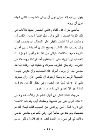 ‫ﻴﻘﻭل ﻟﻲ ﻓﻴﻪ ﺇﻨﻪ ﺃﺤﺒﻨﻲ ﺩﻭﻥ ﺃﻥ ﻴﺭﺍﻨﻲ ﻜﻤﺎ ﻴﺤﺏ ﺍﻟﻨﺎﺱ ﺍﻟﺠﻨﺔ‬
                                         ‫ﺩﻭﻥ ﺃﻥ ﻴﺭﻭﻫﺎ.‬
‫ﺴﺎﺀﺘﻨﻲ ﺠﺭﺃﺓ ﻫﺫﻩ ﺍﻟﻔﺘﺎﺓ ﻭﻫﺎﻟﻨﻲ ﺍﺴﺘﻬﺘﺎﺭ ﺃﺨﻴﻬﺎ ﺒﺎﻵﺩﺍﺏ ﻓﻲ‬
‫ﺘﻠﻙ ﺍﻟﻘﺭﻴﺔ ﺍﻟﺼﻐﻴﺭﺓ ﺍﻟﺘﻲ ﺭﺃﺱ ﻤﺎل ﺃﻫﻠﻬﺎ ﺍﻟـﺩﻴﻥ ﻭﺍﻟﻜﻤـﺎل،‬
‫ﻭﺨﺸﻴﺕ ﺇﻥ ﺃﻨﺎ ﺃﻁﻠﻌﺕ ﺸﻘﻴﻘﻲ ﻋﻠﻰ ﺍﻟﺨﻁﺎﺏ ﺃﻥ ﻴﻐﻀﺏ ﻟﻬﺫﺍ،‬
‫ﻭﺃﻥ ﻴﻀﺭﺏ ﺫﻟﻙ ﺍﻟﺸﺎﺏ ﻭﻴﺼﺒﺢ ﺫﻜﺭﻱ ﺃﺤﺩﻭﺜﺔ ﺒـﻴﻥ ﺃﻫـل‬
‫ﺍﻟﻘﺭﻴﺔ ﺠﻤﻴ ‪‬ﺎ، ﻓﻜﻅﻤﺕ ﻏﻴﻅﻲ ﻤﻥ ﺍﻟﻔﺘـﺎﺓ ﻭﺃﺨﻴﻬـﺎ ﻭﻤﺯﻗـﺕ‬
                                       ‫ﻌ‬
‫ﺍﻟﺨﻁﺎﺏ ﺇﺭ ‪‬ﺎ ﺇﺭ ‪‬ﺎ، ﺤﺘﻰ ﻻ ﻴﺴﺘﻁﻴﻊ ﺃﺤﺩ ﻗﺭﺍﺀﺘﻪ ﻭﻭﻀﻌﺘﻪ ﻓﻲ‬
                                    ‫ﺒ ﺒ‬
‫ﺍﻟﻅﺭﻑ، ﻭﻟﻡ ﻴﻜﻥ ﺍﻟﻅﺭﻑ ﻤﻌﻨﻭ ﹰﺎ، ﻭﺃﻋﻁﻴﺘﻪ ﻟﻬﺎ، ﻭﻗﻠﺕ ﻟﻬﺎ ﻟﻘﺩ‬
                            ‫ﻨ‬
‫ﺴﺎﺀﻨﻲ ﺠ ‪‬ﺍ ﺃﻥ ﻴﺭﺴل ﺃﺨﻭﻙ ﻫﺫﺍ ﺍﻟﺨﻁﺎﺏ، ﻭﺃﻥ ﺘﻜﻭﻨﻲ ﺃﻴﺘﻬـﺎ‬
                                           ‫ﺩ‬
‫ﺍﻟﺼﺩﻴﻘﺔ ﺍﻟﺭﺴﻭل، ﻭﻟﻬﺫﺍ ﺃﺭﺠﻭﻙ ﺃﻥ ﺘﺫﻫﺒﻲ ﺍﻵﻥ، ﻭﺃﻥ ﺘﺨﺒﺭﻴﻪ‬
‫ﺒﺄﻨﻲ ﻻ ﺃﻋﺭﻑ ﺸﻴ ًﺎ ﻋﻥ ﺍﻟﺤﺏ، ﻭﺃﻨﻲ ﺃﺤﺘﻘﺭ ﻜل ﻤﻥ ﻴﻌﺭﻓـﻪ‬
                                  ‫ﺌ‬
                ‫ﻜﻤﺎ ﺃﺭﺠﻭ ﺃﻻ ﺘﻌﻭﺩﻱ ﺇﻟﻰ ﺩﺍﺭﻨﺎ ﻤﺭﺓ ﺃﺨﺭﻯ.‬
‫ﺨﺭﺠﺕ ﺍﻟﻔﺘﺎﺓ ﺘﺘﻌﺜﺭ ﻓﻲ ﺃﺫﻴﺎل ﺍﻟﺨﺠـل ﻭﺍﻷﺴـﻑ ﻭﻫـﻲ‬
‫ﻻ ﺘﻜﺎﺩ ﺘﻘﻭﻯ ﻋﻠﻰ ﺠﺭ ﻗﺩﻤﻴﻬﺎ؛ ﻭﻤﻀﺕ ﺃﻴﺎﻡ، ﻭﻟﻡ ﺘﻌﺩ "ﻨﺎﻋﺴﺔ"‬
‫ﺇﻟﻰ ﺩﺍﺭﻨﺎ ﻓﺴﺄل ﺃﺨﻲ ﻭﻭﺍﻟﺩﺘﻲ ﻋﻥ ﺍﻟﺴﺒﺏ، ﻓﻘﻠﺕ ﻟﻬﻤﺎ: ﻟﻘﺩ ﺘﻡ‬
‫ﺘﻤﺩﻴﻨﻬﺎ، ﻭﻟﻡ ﺘﻌﺩ ﻓﻲ ﺤﺎﺠﺔ ﺇﻟﻲ. ﻭﻓﻲ ﺫﺍﺕ ﻴﻭﻡ ﺠﺎﺀﻨﻲ ﺃﺨـﻲ‬
                        ‫‪‬‬
‫ﻭﻗﺎﻟﺕ ﻟﻲ ﻓﻲ ﺸﻲﺀ ﻤﻥ ﺍﻟﺤﺩﺓ ﻜﻴﻑ ﻋﺭﻓﻙ ﻓﻼﻥ؟ ﻭﺫﻜﺭ ﺍﺴـﻡ‬

                       ‫- ٤٤ -‬
 