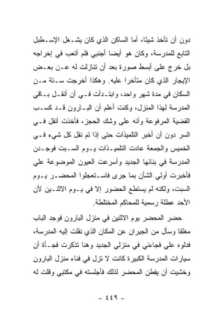 ‫ﺩﻭﻥ ﺃﻥ ﺘﺄﺨﺫ ﺸﻴ ًﺎ، ﺃﻤﺎ ﺍﻟﺴﺎﻜﻥ ﺍﻟﺫﻱ ﻜﺎﻥ ﻴﺸـﻐل ﺍﻹﺴـﻁﺒل‬
                                    ‫ﺌ‬
‫ﺍﻟﺘﺎﺒﻊ ﻟﻠﻤﺩﺭﺴﺔ، ﻭﻜﺎﻥ ﻫﻭ ﺃﻴﻀﺎ ﺃﺠﻨﺒﻲ ﻓﻠﻡ ﺃﺘﻌﺏ ﻓﻲ ﺇﺨﺭﺍﺠﻪ‬
‫ﺒل ﺨﺭﺝ ﻋﻠﻰ ﺃﺒﺴﻁ ﺼﻭﺭﺓ ﺒﻌﺩ ﺃﻥ ﺘﻨﺎﺯﻟﺕ ﻟﻪ ﻋـﻥ ﺒﻌـﺽ‬
‫ﺍﻹﻴﺠﺎﺭ ﺍﻟﺫﻱ ﻜﺎﻥ ﻤﺘﺄﺨ ‪‬ﺍ ﻋﻠﻴﻪ. ﻭﻫﻜﺫﺍ ﺃﺨﺭﺠﺕ ﺴـﺘﺔ ﻤـﻥ‬
                            ‫ﺭ‬
‫ﺍﻟﺴﻜﺎﻥ ﻓﻲ ﻤﺩﺓ ﺸﻬﺭ ﻭﺍﺤﺩ، ﻭﺍﺒﺘـﺩﺃﺕ ﻓـﻲ ﺃﻥ ﺃﻨﻘـل ﺒـﺎﻗﻲ‬
‫ﺍﻟﻤﺩﺭﺴﺔ ﻟﻬﺫﺍ ﺍﻟﻤﻨﺯل، ﻭﻜﻨﺕ ﺃﻋﻠﻡ ﺃﻥ ﺍﻟﺒـﺎﺭﻭﻥ ﻗـﺩ ﻜﺴـﺏ‬
‫ﺍﻟﻘﻀﻴﺔ ﺍﻟﻤﺭﻓﻭﻋﺔ ﻭﺃﻨﻪ ﻋﻠﻰ ﻭﺸﻙ ﺍﻟﺤﺠﺯ، ﻓﺄﺨﺫﺕ ﺃﻨﻘل ﻓـﻲ‬
‫ﺍﻟﺴﺭ ﺩﻭﻥ ﺃﻥ ﺃﺨﺒﺭ ﺍﻟﺘﻠﻤﻴﺫﺍﺕ ﺤﺘﻰ ﺇﺫﺍ ﺘﻡ ﻨﻘل ﻜل ﺸﻲﺀ ﻓـﻲ‬
‫ﺍﻟﺨﻤﻴﺱ ﻭﺍﻟﺠﻤﻌﺔ ﻋﺎﺩﺕ ﺍﻟﺘﻠﻤﻴـﺫﺍﺕ ﻴـﻭﻡ ﺍﻟﺴـﺒﺕ ﻓﻭﺠـﺩﻥ‬
‫ﺍﻟﻤﺩﺭﺴﺔ ﻓﻲ ﺒﻨﺎﺌﻬﺎ ﺍﻟﺠﺩﻴﺩ ﻭﺃﺴﺭﻋﺕ ﺍﻟﻌﻴﻭﻥ ﺍﻟﻤﻭﻀﻭﻋﺔ ﻋﻠﻲ‬
‫‪‬‬
‫ﻓﺄﺨﺒﺭﺕ ﺃﻭﻟﻲ ﺍﻟﺸﺄﻥ ﺒﻤﺎ ﺠﺭﻯ ﻓﺎﺴـﺘﻌﺠﻠﻭﺍ ﺍﻟﻤﺤﻀـﺭ ﻴـﻭﻡ‬
‫ﺍﻟﺴﺒﺕ، ﻭﻟﻜﻨﻪ ﻟﻡ ﻴﺴﺘﻁﻊ ﺍﻟﺤﻀﻭﺭ ﺇﻻ ﻓﻲ ﻴـﻭﻡ ﺍﻻﺜﻨـﻴﻥ ﻷﻥ‬
                     ‫ﺍﻷﺤﺩ ﻋﻁﻠﺔ ﺭﺴﻤﻴﺔ ﻟﻠﻤﺤﺎﻜﻡ ﺍﻟﻤﺨﺘﻠﻁﺔ.‬
‫ﺤﻀﺭ ﺍﻟﻤﺤﻀﺭ ﻴﻭﻡ ﺍﻻﺜﻨﻴﻥ ﻓﻲ ﻤﻨﺯل ﺍﻟﺒﺎﺭﻭﻥ ﻓﻭﺠﺩ ﺍﻟﺒﺎﺏ‬
‫ﻤﻐﻠ ﹰﺎ ﻭﺴﺄل ﻤﻥ ﺍﻟﺠﻴﺭﺍﻥ ﻋﻥ ﺍﻟﻤﻜﺎﻥ ﺍﻟﺫﻱ ﻨﻘﻠﺕ ﺇﻟﻴﻪ ﺍﻟﻤﺩﺭﺴﺔ،‬
                                                   ‫ﻘ‬
‫ﻓﺩﻟﻭﻩ ﻋﻠﻲ ﻓﺠﺎﺀﻨﻲ ﻓﻲ ﻤﻨﺯﻟﻲ ﺍﻟﺠﺩﻴﺩ ﻭﻫﻨﺎ ﺘﺫﻜﺭﺕ ﻓﺠـﺄﺓ ﺃﻥ‬
                                           ‫‪‬‬
‫ﺴﻴﺎﺭﺍﺕ ﺍﻟﻤﺩﺭﺴﺔ ﺍﻟﻜﺒﻴﺭﺓ ﻜﺎﻨﺕ ﻻ ﺘﺯل ﻓﻲ ﻓﻨﺎﺀ ﻤﻨﺯل ﺍﻟﺒﺎﺭﻭﻥ‬
‫ﻭﺨﺸﻴﺕ ﺃﻥ ﻴﻔﻁﻥ ﺍﻟﻤﺤﻀﺭ ﻟﺫﻟﻙ ﻓﺄﺠﻠﺴﺘﻪ ﻓﻲ ﻤﻜﺘﺒﻲ ﻭﻗﻠﺕ ﻟﻪ‬


                       ‫- ٩٤٤ -‬
 