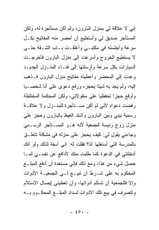 ‫ﺇﻨﻲ ﻻ ﻋﻼﻗﺔ ﻟﻲ ﺒﻤﻨﺯل ﺍﻟﺒﺎﺭﻭﻥ، ﻭﻟﻡ ﺃﻜﻥ ﻤﺴﺘﺄﺠﺭﺓ ﻟﻪ، ﻭﻟﻜﻥ‬
‫ﺍﻟﻤﺴﺘﺄﺠﺭ ﺼﺩﻴﻕ ﻟﻲ ﻭﺃﺴﺘﻁﻴﻊ ﺃﻥ ﺃﺤﻀﺭ ﻤﻨﻪ ﺍﻟﻤﻔﺎﺘﻴﺢ ﺒﻜـل‬
‫ﺴﺭﻋﺔ ﻭﺃﺠﻠﺴﺘﻪ ﻓﻲ ﻤﻜﺘﺒـﻲ ﻭﺃﻏﻠﻘـﺕ ﺒـﺎﺏ ﺍﻟﺸـﻘﺔ ﺤﺘـﻰ‬
‫ﻻ ﻴﺴﺘﻁﻴﻊ ﺍﻟﺨﺭﻭﺝ ﻭﺃﺴﺭﻋﺕ ﺇﻟﻰ ﻤﻨﺯل ﺍﻟﺒﺎﺭﻭﻥ ﻓﺄﺨﺭﺠـﺕ‬
‫ﺍﻟﺴﻴﺎﺭﺍﺕ ﺒﻜل ﺴﺭﻋﺔ ﻭﺃﺭﺴﻠﺘﻬﺎ ﺇﻟﻰ ﻓﻨـﺎﺀ ﺍﻟﻤﻨـﺯل ﺍﻟﺠﺩﻴـﺩ‬
‫ﻭﻋﺩﺕ ﺇﻟﻰ ﺍﻟﻤﺤﻀﺭ ﻭﺃﻋﻁﻴﺘﻪ ﻤﻔﺎﺘﻴﺢ ﻤﻨﺯل ﺍﻟﺒﺎﺭﻭﻥ ﻓـﺫﻫﺏ‬
‫ﺇﻟﻴﻪ، ﻭﻟﻡ ﻴﺠﺩ ﺒﻪ ﺸﻴ ًﺎ ﻴﺤﺠﺯﻩ ﻭﺭﻓﻊ ﺩﻋﻭﻯ ﻋﻠﻲ ﺃﻨﺎ ﺸﺨﺼـ ‪‬ﺎ‬
 ‫ﻴ‬          ‫‪‬‬                    ‫ﺌ‬
‫ﻭﺃﻭﻗﻊ ﺤﺠ ‪‬ﺍ ﺘﺤﻔﻅ ‪‬ﺎ ﻋﻠﻰ ﻤﻨﻘﻭﻻﺘﻲ، ﻭﻟﻜﻥ ﺍﻟﻤﺤﻜﻤﺔ ﺍﻟﻤﺨﺘﻠﻁﺔ‬
                                    ‫ﻴ‬       ‫ﺯ‬
‫ﺭﻓﻀﺕ ﺩﻋﻭﺍﻩ ﻷﻨﻲ ﻟﻡ ﺃﻜﻥ ﻤﺴـﺘﺄﺠﺭﺓ ﻟﻠﻤﻨـﺯل ﻭﻻ ﻋﻼﻗـﺔ‬
‫ﺭﺴﻤﻴﺔ ﺒﻴﻨﻲ ﻭﺒﻴﻥ ﺍﻟﺒﺎﺭﻭﻥ ﻭﺍﺸﺘﺩ ﺍﻟﻐﻴﻅ ﺒﺎﻟﺒﺎﺭﻭﻥ ﻭﺤﺠﺯ ﻋﻠﻲ‬
‫ﻤﻨﺯل ﺯﻭﺝ ﺭﺌﻴﺴﺔ ﺍﻟﺠﻤﻌﻴﺔ ﻷﻨﻪ ﻫـﻭ ﺍﻟﻤﺴـﺘﺄﺠﺭ ﺍﻟﺭﺴـﻤﻲ‬
‫ﻭﺠﺎﺀﻨﻲ ﻴﻘﻭل ﻟﻲ: ﻜﻴﻑ ﻴﺤﺠﺯ ﻋﻠﻰ ﻤﻨﺯﻟﻪ ﻓﻲ ﻤﺸﻜﻠﺔ ﺘﺘﻌﻠـﻕ‬
‫ﺒﺎﻟﻤﺩﺭﺴﺔ ﺍﻟﺘﻲ ﺃﺴﺘﻐﻠﻬﺎ ﺃﻨﺎ؟ ﻓﻘﻠﺕ ﻟﻪ: ﺇﻨﻲ ﺁﺴﻔﺔ ﻟﺫﻟﻙ ﻭﻟﻭ ﺃﻨﻙ‬
‫ﺃﺩﺨﻠﺘﻨﻲ ﻓﻲ ﺍﻟﺩﻋﻭﺓ ﻜﻤﺎ ﻁﻠﺒﺕ ﻤﻨﻙ ﻷﺩﺍﻓﻊ ﻋﻥ ﻨﻔﺴـﻲ ﻟﻤـﺎ‬
‫ﺤﺼل ﺸﻲﺀ ﻤﻥ ﻫﺫﺍ، ﻭﻤﻊ ﺫﻟﻙ ﻓﺈﻨﻲ ﻤﺴﺘﻌﺩﺓ ﺃﻥ ﺃﺩﻓﻊ ﺍﻟﻤﺒﻠـﻎ‬
‫ﺍﻟﻤﺤﻜﻭﻡ ﺒﻪ ﻋﻠﻰ ﺸـﺭﻁ ﺃﻥ ﺘﺒﻴـﻊ ﻟـﻲ ﺍﻟﺠﻤﻌﻴـﺔ ﺍﻷﺩﻭﺍﺕ‬
‫ﻭﺇﻻ ﻓﻠﻠﺠﻤﻌﻴﺔ ﺃﻥ ﺘﺴﺘﻠﻡ ﺃﺩﻭﺍﺘﻬﺎ، ﻭﺃﻥ ﺘﻌﻁﻴﻨﻲ ﺇﻴﺼﺎل ﺍﻻﺴﺘﻼﻡ‬
‫ﻭﺘﺘﺼﺭﻑ ﻓﻲ ﺒﻴﻊ ﺘﻠﻙ ﺍﻷﺩﻭﺍﺕ ﻟﺴﺩﺍﺩ ﺍﻟﻤﺒﻠـﻎ ﺍﻟﻤﺤﻜـﻭﻡ ﺒـﻪ‬


                       ‫- ٠٥٤ -‬
 