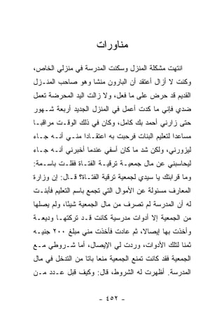 ‫ﻤﻨﺎﻭﺭﺍﺕ‬
‫ﺍﻨﺘﻬﺕ ﻤﺸﻜﻠﺔ ﺍﻟﻤﻨﺯل ﻭﺴﻜﻨﺕ ﺍﻟﻤﺩﺭﺴﺔ ﻓﻲ ﻤﻨﺯﻟﻲ ﺍﻟﺨﺎﺹ،‬
‫ﻭﻜﻨﺕ ﻻ ﺃﺯﺍل ﺃﻋﺘﻘﺩ ﺃﻥ ﺍﻟﺒﺎﺭﻭﻥ ﻤﻨﺸﺎ ﻭﻫﻭ ﺼﺎﺤﺏ ﺍﻟﻤﻨـﺯل‬
‫ﺍﻟﻘﺩﻴﻡ ﻗﺩ ﺤﺭﺽ ﻋﻠﻰ ﻤﺎ ﻓﻌل، ﻭﻻ ﺯﺍﻟﺕ ﺍﻟﻴﺩ ﺍﻟﻤﺤﺭﻀﺔ ﺘﻌﻤل‬
‫ﻀﺩﻱ ﻓﺈﻨﻲ ﻤﺎ ﻜﺩﺕ ﺃﻋﻤل ﻓﻲ ﺍﻟﻤﻨﺯل ﺍﻟﺠﺩﻴﺩ ﺃﺭﺒﻌﺔ ﺸـﻬﻭﺭ‬
‫ﺤﺘﻰ ﺯﺍﺭﻨﻲ ﺃﺤﻤﺩ ﺒﻙ ﻜﺎﻤل، ﻭﻜﺎﻥ ﻓﻲ ﺫﻟﻙ ﺍﻟﻭﻗـﺕ ﻤﺭﺍﻗ ‪‬ـﺎ‬
  ‫ﺒ‬
‫ﻤﺴﺎﻋ ‪‬ﺍ ﻟﺘﻌﻠﻴﻡ ﺍﻟﺒﻨﺎﺕ ﻓﺭﺤﺒﺕ ﺒﻪ ﺍﻋﺘﻘـﺎ ‪‬ﺍ ﻤﻨـﻲ ﺃﻨـﻪ ﺠـﺎﺀ‬
                ‫ﺩ‬                                ‫ﺩ‬
‫ﻟﻴﺯﻭﺭﻨﻲ، ﻭﻟﻜﻥ ﺸﺩ ﻤﺎ ﻜﺎﻥ ﺃﺴﻔﻲ ﻋﻨﺩﻤﺎ ﺃﺨﺒﺭﻨﻲ ﺃﻨـﻪ ﺠـﺎﺀ‬
‫ﻟﻴﺤﺎﺴﺒﻨﻲ ﻋﻥ ﻤﺎل ﺠﻤﻌﻴـﺔ ﺘﺭﻗﻴـﺔ ﺍﻟﻔﺘـﺎﺓ ﻓﻘﻠـﺕ ﺒﺎﺴـﻤﺔ:‬
‫ﻭﻤﺎ ﻗﺭﺍﺒﺘﻙ ﻴﺎ ﺴﻴﺩﻱ ﻟﺠﻤﻌﻴﺔ ﺘﺭﻗﻴﺔ ﺍﻟﻔﺘـﺎﺓ؟ ﻗـﺎل: ﺇﻥ ﻭﺯﺍﺭﺓ‬
‫ﺍﻟﻤﻌﺎﺭﻑ ﻤﺴﺌﻭﻟﺔ ﻋﻥ ﺍﻷﻤﻭﺍل ﺍﻟﺘﻲ ﺘﺠﻤﻊ ﺒﺎﺴﻡ ﺍﻟﺘﻌﻠﻴﻡ ﻓﺄﺒﻨـﺕ‬
‫ﻟﻪ ﺃﻥ ﺍﻟﻤﺩﺭﺴﺔ ﻟﻡ ﺘﺼﺭﻑ ﻤﻥ ﻤﺎل ﺍﻟﺠﻤﻌﻴﺔ ﺸﻴ ًﺎ، ﻭﻟﻡ ﻴﺼﻠﻬﺎ‬
            ‫ﺌ‬
‫ﻤﻥ ﺍﻟﺠﻤﻌﻴﺔ ﺇﻻ ﺃﺩﻭﺍﺕ ﻤﺩﺭﺴﻴﺔ ﻜﺎﻨﺕ ﻗـﺩ ﺘﺭﻜﺘﻬـﺎ ﻭﺩﻴﻌـﺔ‬
‫ﻭﺃﺨﺫﺕ ﺒﻬﺎ ﺇﻴﺼﺎﻻ، ﺜﻡ ﻋﺎﺩﺕ ﻓﺄﺨﺫﺕ ﻤﻨﻲ ﻤﺒﻠﻎ ٠٠٢ ﺠﻨﻴـﻪ‬
                                  ‫ﹰ‬
‫ﺜﻤ ﹰﺎ ﻟﺘﻠﻙ ﺍﻷﺩﻭﺍﺕ، ﻭﺭﺩﺕ ﻟﻲ ﺍﻹﻴﺼﺎل، ﺃﻤﺎ ﺸـﺭﻭﻁﻲ ﻤـﻊ‬
                                             ‫ﻨ‬
‫ﺍﻟﺠﻤﻌﻴﺔ ﻓﻘﺩ ﻜﺎﻨﺕ ﺘﻤﻨﻊ ﺍﻟﺠﻤﻌﻴﺔ ﻤﻨ ‪‬ﺎ ﺒﺎ ﹰﺎ ﻤﻥ ﺍﻟﺘﺩﺨل ﻓﻲ ﻤﺎل‬
                  ‫ﻌ ﺘ‬
‫ﺍﻟﻤﺩﺭﺴﺔ. ﺃﻅﻬﺭﺕ ﻟﻪ ﺍﻟﺸﺭﻭﻁ، ﻗﺎل: ﻭﻜﻴﻑ ﻗﺒل ﻋـﺩﺩ ﻤـﻥ‬


                        ‫- ٢٥٤ -‬
 