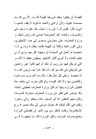 ‫ﺍﻟﻘﻀﺎﺓ ﺃﻥ ﻴﻜﺘﺒﻭﺍ ﻤﻌﻙ ﺸﺭﻭ ﹰﺎ ﻜﻬﺫﻩ؟ ﻗﻠـﺕ: ﻷﻨـﻲ ﻜﻨـﺕ‬
                       ‫ﻁ‬
‫ﻤﺼﻤﻤﺔ ﻋﻠﻴﻬﺎ، ﻭﻷﻥ ﺇﺭﺍﺩﺘﻲ ﻭﺍﻟﺤﻤﺩ ﷲ ﻗﻭﻴﺔ ﻻ ﻴﻘﻑ ﺃﻤﺎﻤﻬـﺎ‬
‫ﺸﻲﺀ، ﻗﺎل: ﻓﻠﻴﺱ ﻟﻨـﺎ ﺇﺫﻥ ﻤـﺎ ﻨﺤﺎﺴـﺒﻙ ﻋﻠﻴـﻪ ﻭﺤﻴـﺎﻨﻲ‬
‫ﻭﺍﻨﺼﺭﻑ، ﻭﺃﺨﺫﺕ ﺍﻟﻴﺩ ﺍﻟﻤﺤﺭﻀﺔ ﻀﺩﻱ ﺘﺤـﺭﺽ ﺇﻨﺠﻠﻴـﺯ‬
‫ﻭﺯﺍﺭﺓ ﺍﻟﻤﻌﺎﺭﻑ ﻋﻠﻰ ﻤﺤﺎﺭﺒﺘﻲ ﺒﺩﻋﻭﻯ ﺃﻨﻲ ﻀﺩ ﺍﻹﻨﺠﻠﻴﺯﻱ،‬
‫ﻭﺇﻨﻲ ﺃﻜﺭﺭ ﺜﺎﻨﻴﺔ ﻭﺜﺎﻟﺜﺔ ﺃﻥ ﺍﻟﺘﻬﻤﺔ ﻜﺎﻨﺕ ﺒﺎﻁﻠـﺔ ﻭﺇﻨـﻲ ﺃﻨـﺎ‬
‫ﺸﺨﺼ ‪‬ﺎ ﻟﻡ ﺃﻋﻤل ﻓﻲ ﺍﻟﺴﻴﺎﺴﺔ ﺒل ﻭﺠﻬﺕ ﻜل ﺠﻬـﻭﺩﻱ ﺇﻟـﻰ‬
                                           ‫ﻴ‬
‫ﺘﻌﻠﻴﻡ ﺍﻟﺒﻨﺎﺕ ﻭﻻ ﺃﺩﺭﻱ ﺃﻜﺎﻥ ﺍﻹﻨﺠﻠﻴﺯ ﻴﺠﻬﻠﻭﻥ ﺤﻘﻴﻘـﺔ ﺍﻷﻤـﺭ‬
‫ﺍﻟﺘﻲ ﻟﻡ ﻴﻜﻥ ﻓﻴﻬﺎ ﻤﻥ ﺭﻴﺏ ﺃﻭ ﺸﻙ ﺃﻡ ﺃﻨﻬﻡ ﻜﺎﻨﻭﺍ ﻏﻴﺭ ﺭﺍﻀﻴﻥ‬
‫ﻋﻥ ﻁﺭﻴﻘﺘﻲ ﻓﻲ ﺘﻌﻠـﻴﻡ ﺍﻟﺒﻨـﺎﺕ ﻓﻜـﺎﻨﻭﺍ ﻴﺤـﺎﺭﺒﻭﻥ ﺍﻟﻤﺒـﺩﺃ‬
‫ﻻ ﺸﺨﺼﻪ. ﻭﻋﻠﻰ ﻜل ﺤﺎل ﻓﻘـﺩ ﻜﺎﻨـﺕ ﺍﻟﺤـﺭﺏ ﻤﺴـﺘﻤﺭﺓ‬
‫ﻭﺍﻟﻘﺎﺌﻤﻭﻥ ﺒﻬﺎ ﻭﻻ ﺸﻙ ﺃﻗﻭﻴﺎﺀ، ﻭﻟﻡ ﺘﻜﻥ ﻤﺩﺭﺴـﺘﻲ ﺨﺎﻀـﻌﺔ‬
‫ﻟﺘﻔﺘﻴﺵ ﺍﻟﻭﺯﺍﺭﺓ ﻭﻟﻬﺫﺍ ﻟﻡ ﺘﻜﻥ ﻭﺯﺍﺭﺓ ﺍﻟﻤﻌﺎﺭﻑ ﺘﻌﻁﻴﻨﻲ ﺇﻋﺎﻨﺔ،‬
‫ﻭﻗﺩ ﻋﺭﺽ ﻋﻠﻰ ﻜﺜﻴﺭ ﻤﻥ ﻭﺯﺭﺍﺀ ﺍﻟﻤﻌﺎﺭﻑ ﻤﺤﺎﺭﺒﺔ ﺍﻟﻤﺩﺭﺴﺔ،‬
‫ﻭﻜﺎﻥ ﻤﻨﻬﻡ ﺍﻟﻤﻐﻔﻭﺭ ﻟﻪ ﺃﺒﻭ ﺍﻟﺴﻌﻭﺩ ﺒﺎﺸﺎ ﻭﺠﻌﻔﺭ ﻭﺍﻟﻲ ﻭﻏﻴﺭﻩ.‬
‫ﻭﻜﻨﺕ ﻓﻲ ﺫﻟﻙ ﺍﻟﻭﻗﺕ ﻗﺩ ﺤﻭﻟﺕ ﻤﺭﺘﺒﻲ ﺇﻟﻰ ﺒﻨﻙ ﻤﺼﺭ ﻓـﺭﻉ‬
‫ﺍﻹﺴﻜﻨﺩﺭﻴﺔ، ﻭﻜﻨﺕ ﺃﻨﺘﻅﺭ ﻤﻥ ﻴﻭﻡ ﻵﺨﺭ ﺃﻥ ﺘﻔﺼﻠﻨﻲ ﺍﻟﻭﺯﺍﺭﺓ‬
‫ﻭﺘﻤﻨﻊ ﺼﺭﻑ ﺍﻟﻤﺭﺘﺏ، ﻭﻟﻜﻥ ﺍﻟﻭﺯﺍﺭﺓ ﻜﺎﻨـﺕ ﻤﺘﺠﻬـﺔ ﺇﻟـﻰ‬


                      ‫- ٣٥٤ -‬
 